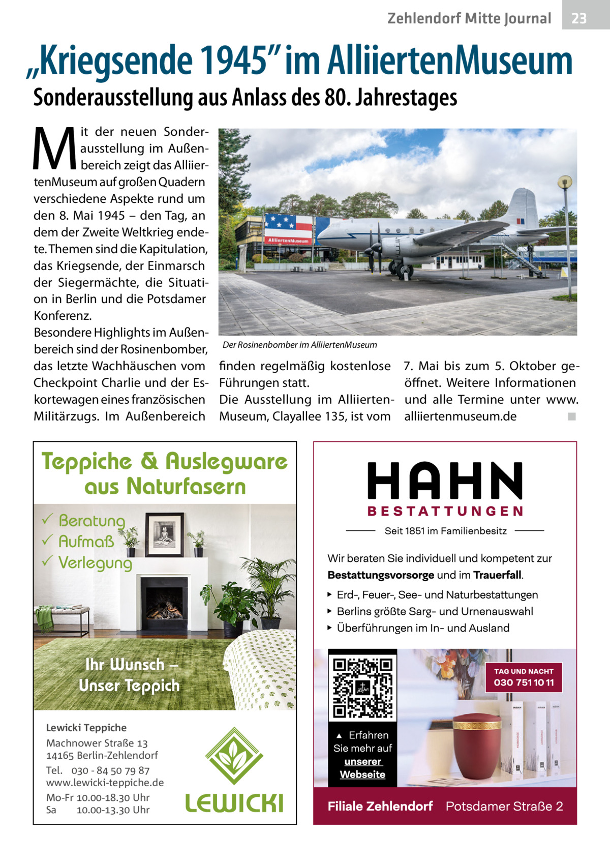Zehlendorf Mitte Journal  23  „Kriegsende 1945” im AlliiertenMuseum Sonderausstellung aus Anlass des 80. Jahrestages  M  it der neuen Sonderausstellung im Außenbereich zeigt das AlliiertenMuseum auf großen Quadern verschiedene Aspekte rund um den 8. Mai 1945 – den Tag, an dem der Zweite Weltkrieg endete. Themen sind die Kapitulation, das Kriegsende, der Einmarsch der Siegermächte, die Situation in Berlin und die Potsdamer Konferenz. Besondere Highlights im Außenbereich sind der Rosinenbomber, das letzte Wachhäuschen vom Checkpoint Charlie und der Eskortewagen eines französischen Militärzugs. Im Außenbereich  Der Rosinenbomber im AlliiertenMuseum  finden regelmäßig kostenlose Führungen statt. Die Ausstellung im AlliiertenMuseum, Clayallee 135, ist vom  Teppiche & Auslegware aus Naturfasern  Beratung  Aufmaß  Verlegung  Ihr Wunsch – Unser Teppich Lewicki Teppiche Machnower Straße   Berlin-Zehlendorf Tel.  -     www.lewicki-teppiche.de Mo-Fr .-. Uhr Sa .-. Uhr  7.  Mai bis zum 5.  Oktober geöffnet. Weitere Informationen und alle Termine unter www. alliiertenmuseum.de ◾