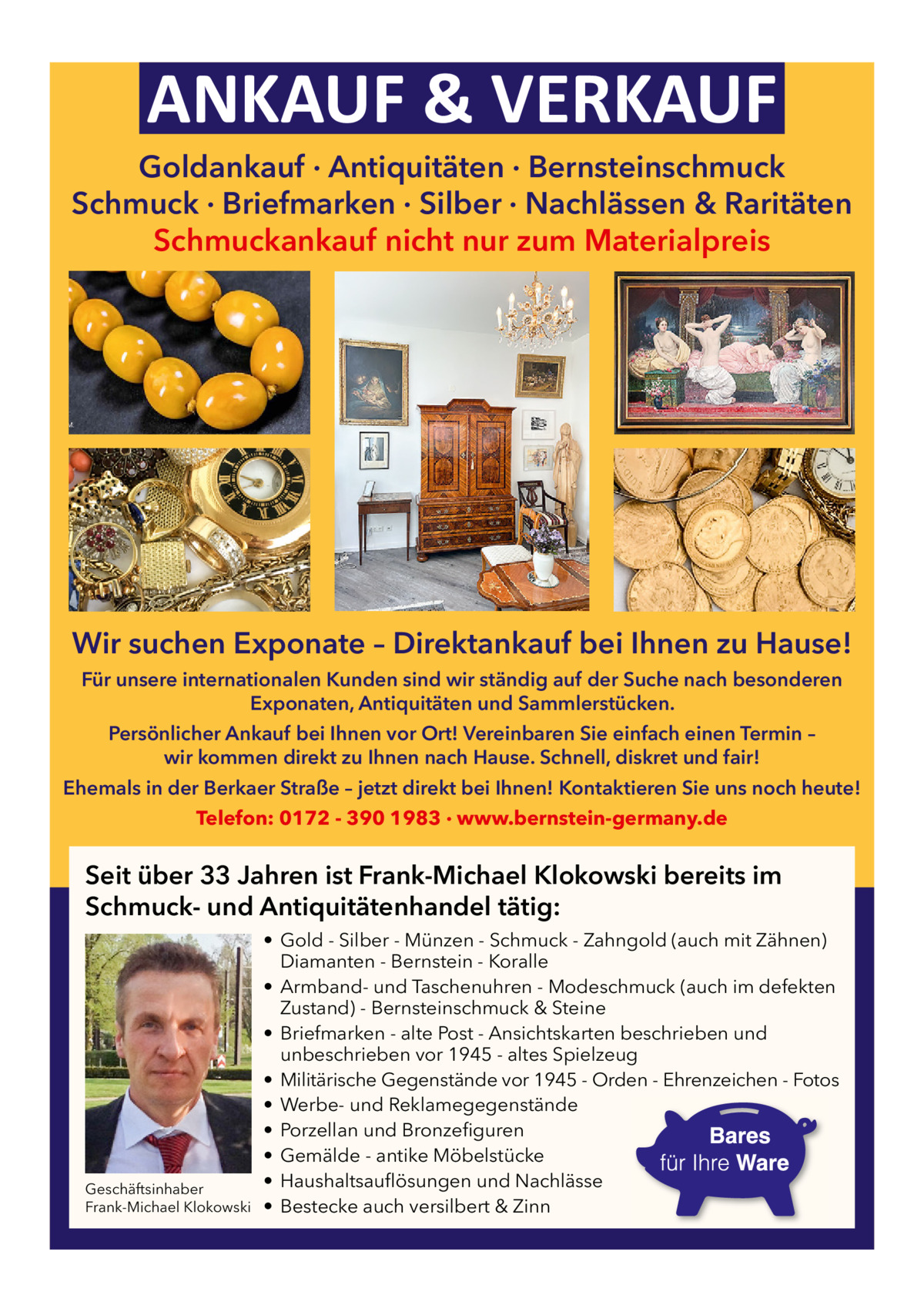 ANKAUF & VERKAUF  Goldankauf · Antiquitäten · Bernsteinschmuck Schmuck · Briefmarken · Silber · Nachlässen & Raritäten Schmuckankauf nicht nur zum Materialpreis  Wir suchen Exponate – Direktankauf bei Ihnen zu Hause! Für unsere internationalen Kunden sind wir ständig auf der Suche nach besonderen Exponaten, Antiquitäten und Sammlerstücken. Persönlicher Ankauf bei Ihnen vor Ort! Vereinbaren Sie einfach einen Termin – wir kommen direkt zu Ihnen nach Hause. Schnell, diskret und fair! Ehemals in der Berkaer Straße – jetzt direkt bei Ihnen! Kontaktieren Sie uns noch heute! Telefon: 0172 - 390 1983 · www.bernstein-germany.de  Seit über 33 Jahren ist Frank-Michael Klokowski bereits im Schmuck- und Antiquitätenhandel tätig:  Geschäftsinhaber Frank-Michael Klokowski  • Gold - Silber - Münzen - Schmuck - Zahngold (auch mit Zähnen) Diamanten - Bernstein - Koralle • Armband- und Taschenuhren - Modeschmuck (auch im defekten Zustand) - Bernsteinschmuck & Steine • Briefmarken - alte Post - Ansichtskarten beschrieben und unbeschrieben vor 1945 - altes Spielzeug • Militärische Gegenstände vor 1945 - Orden - Ehrenzeichen - Fotos • Werbe- und Reklamegegenstände • Porzellan und Bronzefiguren • Gemälde - antike Möbelstücke • Haushaltsauflösungen und Nachlässe • Bestecke auch versilbert & Zinn