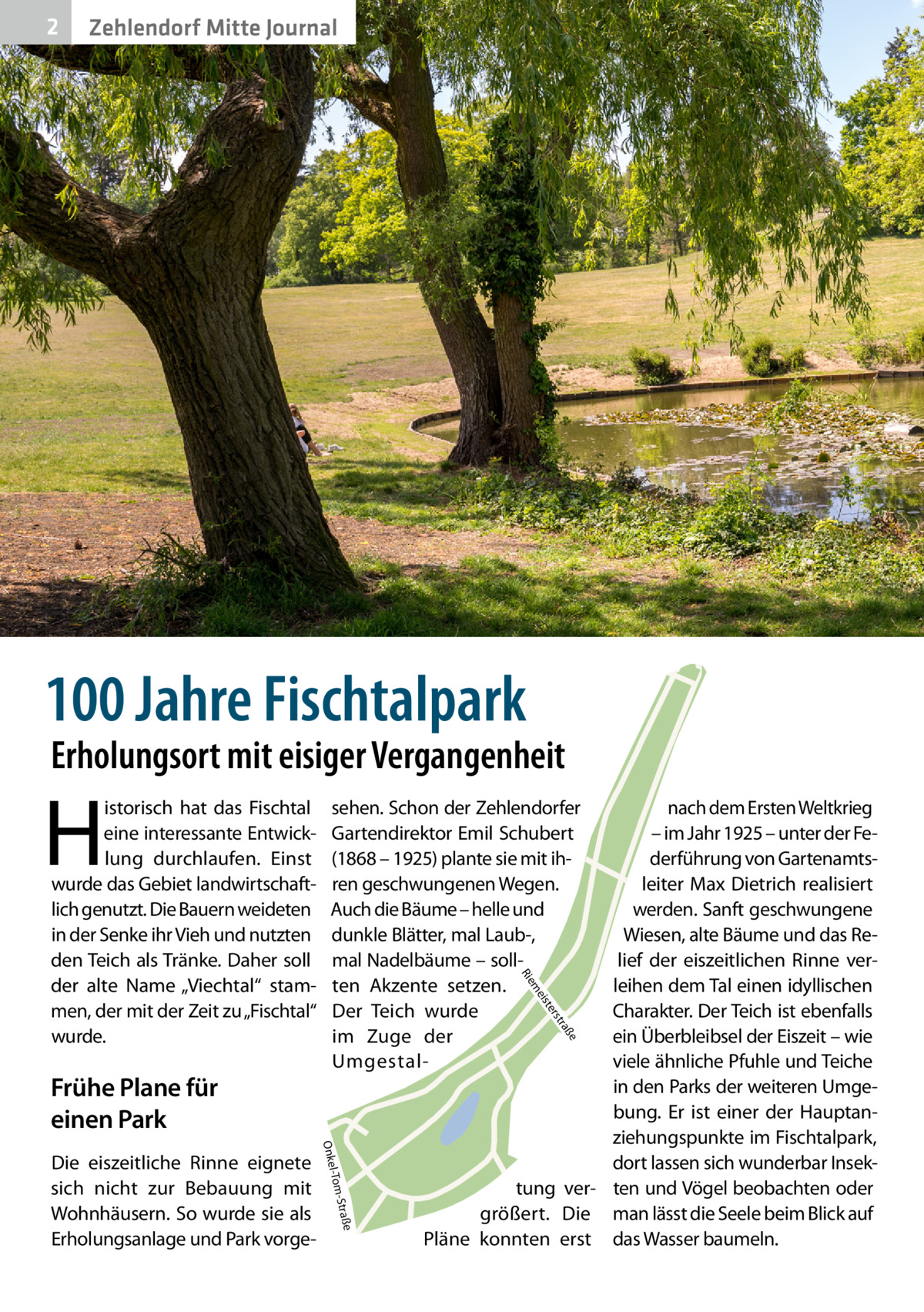 2  Zehlendorf Mitte Journal  100 Jahre Fischtalpark  Erholungsort mit eisiger Vergangenheit  H  e  ß tra  ers ist  e -Straß l-Tom  Onke  Die eiszeitliche Rinne eignete sich nicht zur Bebauung mit Wohnhäusern. So wurde sie als Erholungsanlage und Park vorge nach dem Ersten Weltkrieg – im Jahr 1925 – unter der Federführung von Gartenamtsleiter Max Dietrich realisiert werden. Sanft geschwungene Wiesen, alte Bäume und das Relief der eiszeitlichen Rinne verleihen dem Tal einen idyllischen Charakter. Der Teich ist ebenfalls ein Überbleibsel der Eiszeit – wie viele ähnliche Pfuhle und Teiche in den Parks der weiteren Umgebung. Er ist einer der Hauptanziehungspunkte im Fischtalpark, dort lassen sich wunderbar Insektung ver- ten und Vögel beobachten oder größert. Die man lässt die Seele beim Blick auf Pläne konnten erst das Wasser baumeln. me  Frühe Plane für einen Park  sehen. Schon der Zehlendorfer Gartendirektor Emil Schubert (1868 – 1925) plante sie mit ihren geschwungenen Wegen. Auch die Bäume – helle und dunkle Blätter, mal Laub-, mal Nadelbäume – sollten Akzente setzen. Der Teich wurde im Zuge der UmgestalR ie  istorisch hat das Fischtal eine interessante Entwicklung durchlaufen. Einst wurde das Gebiet landwirtschaftlich genutzt. Die Bauern weideten in der Senke ihr Vieh und nutzten den Teich als Tränke. Daher soll der alte Name „Viechtal“ stammen, der mit der Zeit zu „Fischtal“ wurde.