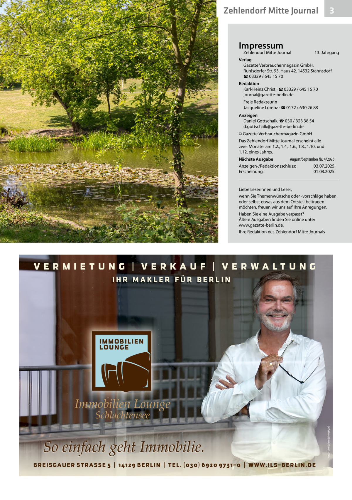 Zehlendorf Mitte Journal  Impressum  Zehlendorf Mitte Journal  3  13. Jahrgang  Verlag Gazette Verbrauchermagazin GmbH, Ruhlsdorfer Str. 95, Haus 42, 14532 Stahnsdorf ☎ 03329 / 645 15 70 Redaktion Karl-Heinz Christ · ☎ 03329 / 645 15 70 journal@gazette-berlin.de Freie Redakteurin Jacqueline Lorenz · ☎ 0172 / 630 26 88 Anzeigen Daniel Gottschalk, ☎ 030 / 323 38 54 d.gottschalk@gazette-berlin.de © Gazette Verbrauchermagazin GmbH Das Zehlendorf Mitte Journal erscheint alle zwei Monate: am 1.2., 1.4., 1.6., 1.8., 1.10. und 1.12. eines Jahres. August/September Nr. 4/2025 Nächste Ausgabe Anzeigen-/Redaktionsschluss: 03.07.2025 Erscheinung: 01.08.2025  Liebe Leserinnen und Leser, wenn Sie Themenwünsche oder -vorschläge haben oder selbst etwas aus dem Ortsteil beitragen möchten, freuen wir uns auf Ihre Anregungen. Haben Sie eine Ausgabe verpasst? Ältere Ausgaben finden Sie online unter www.gazette-berlin.de. Ihre Redaktion des Zehlendorf Mitte Journals  IHR MAKLER FÜR BERLIN  Immobilien Lounge Schlachtensee  So einfach geht Immobilie.