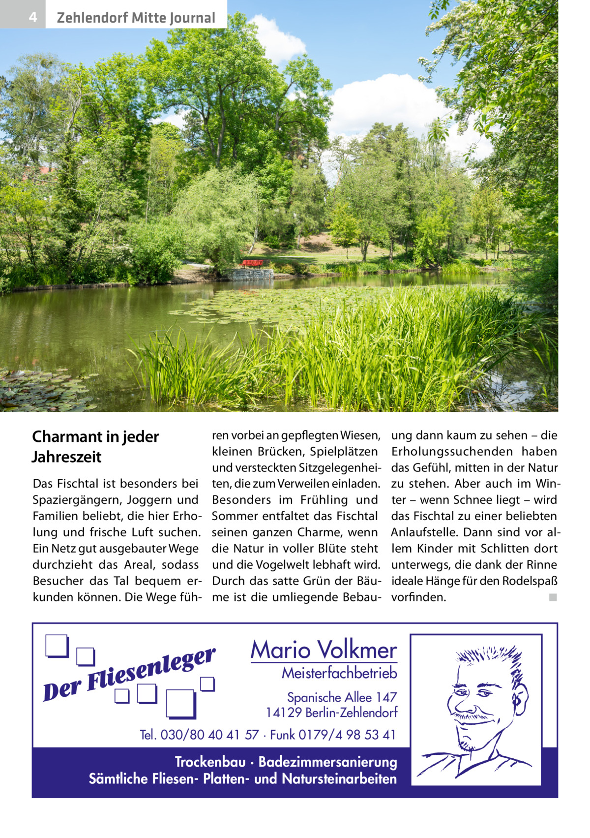 4  Zehlendorf Mitte Journal  Charmant in jeder Jahreszeit Das Fischtal ist besonders bei Spaziergängern, Joggern und Familien beliebt, die hier Erholung und frische Luft suchen. Ein Netz gut ausgebauter Wege durchzieht das Areal, sodass Besucher das Tal bequem erkunden können. Die Wege füh ren vorbei an gepflegten Wiesen, kleinen Brücken, Spielplätzen und versteckten Sitzgelegenheiten, die zum Verweilen einladen. Besonders im Frühling und Sommer entfaltet das Fischtal seinen ganzen Charme, wenn die Natur in voller Blüte steht und die Vogelwelt lebhaft wird. Durch das satte Grün der Bäume ist die umliegende Bebau ung dann kaum zu sehen – die Erholungssuchenden haben das Gefühl, mitten in der Natur zu stehen. Aber auch im Winter – wenn Schnee liegt – wird das Fischtal zu einer beliebten Anlaufstelle. Dann sind vor allem Kinder mit Schlitten dort unterwegs, die dank der Rinne ideale Hänge für den Rodelspaß vorfinden.� ◾  Mario Volkmer  Meisterfachbetrieb  Spanische Allee 147 14129 Berlin-Zehlendorf Tel. 030/80 40 41 57 · Funk 0179/4 98 53 41  Trockenbau · Badezimmersanierung Sämtliche Fliesen- Platten- und Natursteinarbeiten