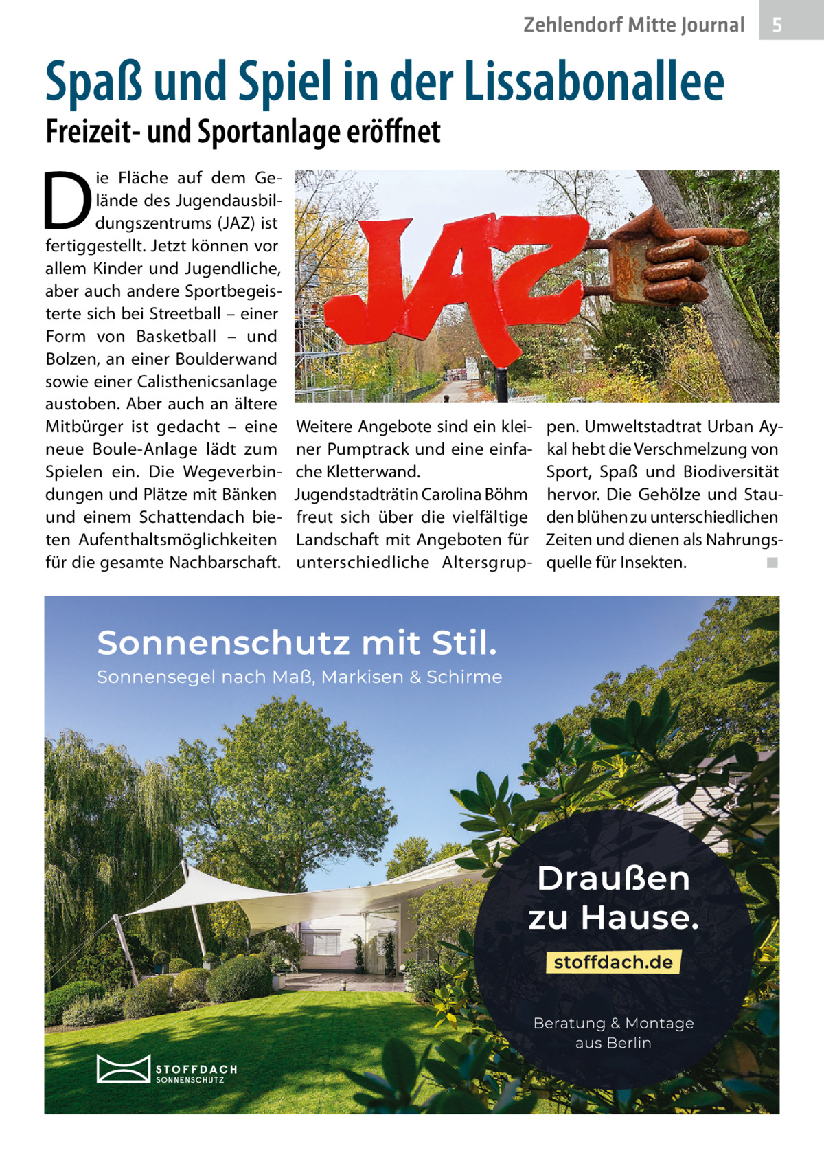 Zehlendorf Mitte Journal  5  Spaß und Spiel in der Lissabonallee Freizeit- und Sportanlage eröﬀnet  D  ie Fläche auf dem Gelände des Jugendausbildungszentrums (JAZ) ist fertiggestellt. Jetzt können vor allem Kinder und Jugendliche, aber auch andere Sportbegeisterte sich bei Streetball – einer Form von Basketball – und Bolzen, an einer Boulderwand sowie einer Calisthenicsanlage austoben. Aber auch an ältere Mitbürger ist gedacht – eine neue Boule-Anlage lädt zum Spielen ein. Die Wegeverbindungen und Plätze mit Bänken und einem Schattendach bieten Aufenthaltsmöglichkeiten für die gesamte Nachbarschaft.  Weitere Angebote sind ein kleiner Pumptrack und eine einfache Kletterwand. Jugendstadträtin Carolina Böhm freut sich über die vielfältige Landschaft mit Angeboten für unterschiedliche Altersgrup pen. Umweltstadtrat Urban Aykal hebt die Verschmelzung von Sport, Spaß und Biodiversität hervor. Die Gehölze und Stauden blühen zu unterschiedlichen Zeiten und dienen als Nahrungsquelle für Insekten. ◾