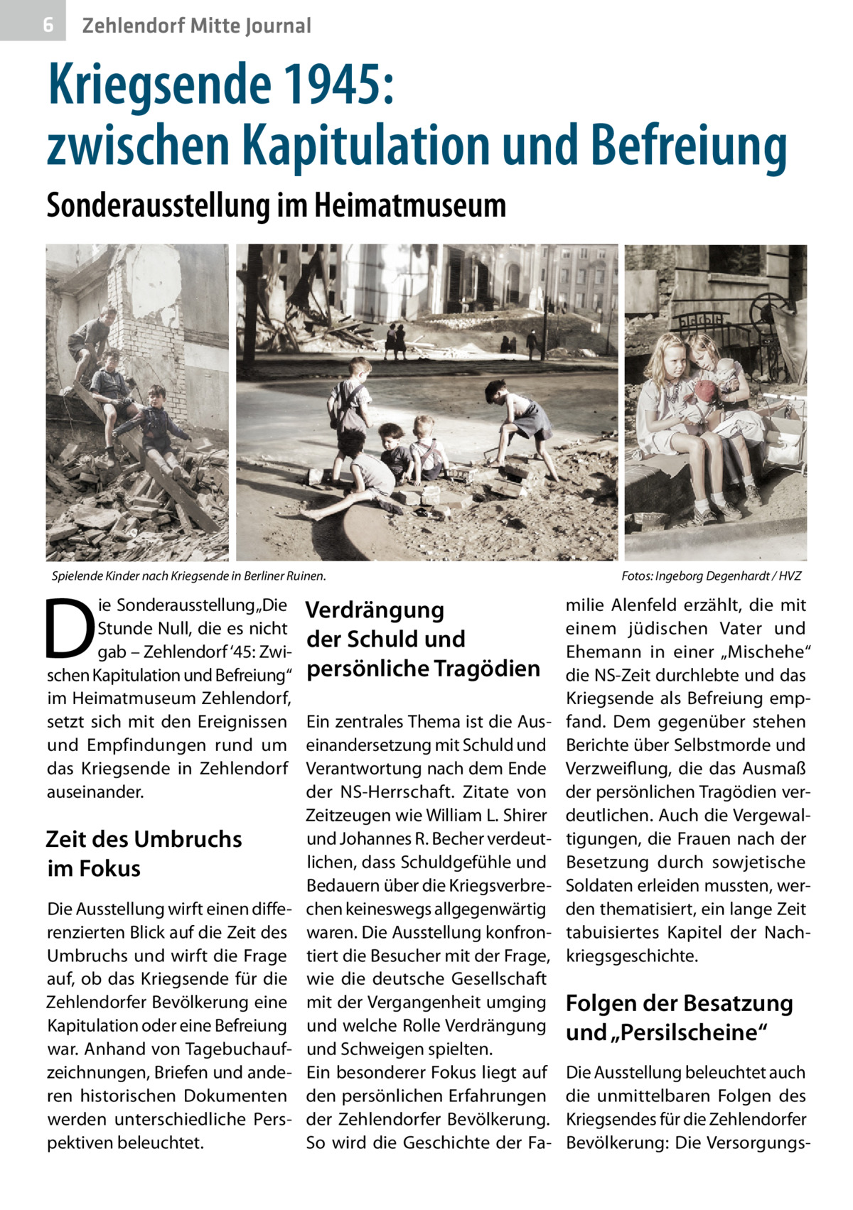 6  Zehlendorf Mitte Journal  Kriegsende 1945: zwischen Kapitulation und Befreiung Sonderausstellung im Heimatmuseum  Spielende Kinder nach Kriegsende in Berliner Ruinen.�  D  ie Sonderausstellung „Die Stunde Null, die es nicht gab – Zehlendorf ‘45: Zwischen Kapitulation und Befreiung“ im Heimatmuseum Zehlendorf, setzt sich mit den Ereignissen und Empfindungen rund um das Kriegsende in Zehlendorf auseinander.  Zeit des Umbruchs im Fokus Die Ausstellung wirft einen differenzierten Blick auf die Zeit des Umbruchs und wirft die Frage auf, ob das Kriegsende für die Zehlendorfer Bevölkerung eine Kapitulation oder eine Befreiung war. Anhand von Tagebuchaufzeichnungen, Briefen und anderen historischen Dokumenten werden unterschiedliche Perspektiven beleuchtet.  Verdrängung der Schuld und persönliche Tragödien Ein zentrales Thema ist die Auseinandersetzung mit Schuld und Verantwortung nach dem Ende der NS-Herrschaft. Zitate von Zeitzeugen wie William L. Shirer und Johannes R. Becher verdeutlichen, dass Schuldgefühle und Bedauern über die Kriegsverbrechen keineswegs allgegenwärtig waren. Die Ausstellung konfrontiert die Besucher mit der Frage, wie die deutsche Gesellschaft mit der Vergangenheit umging und welche Rolle Verdrängung und Schweigen spielten. Ein besonderer Fokus liegt auf den persönlichen Erfahrungen der Zehlendorfer Bevölkerung. So wird die Geschichte der Fa Fotos: Ingeborg Degenhardt / HVZ  milie Alenfeld erzählt, die mit einem jüdischen Vater und Ehemann in einer „Mischehe“ die NS-Zeit durchlebte und das Kriegsende als Befreiung empfand. Dem gegenüber stehen Berichte über Selbstmorde und Verzweiflung, die das Ausmaß der persönlichen Tragödien verdeutlichen. Auch die Vergewaltigungen, die Frauen nach der Besetzung durch sowjetische Soldaten erleiden mussten, werden thematisiert, ein lange Zeit tabuisiertes Kapitel der Nachkriegsgeschichte.  Folgen der Besatzung und „Persilscheine“ Die Ausstellung beleuchtet auch die unmittelbaren Folgen des Kriegsendes für die Zehlendorfer Bevölkerung: Die Versorgung