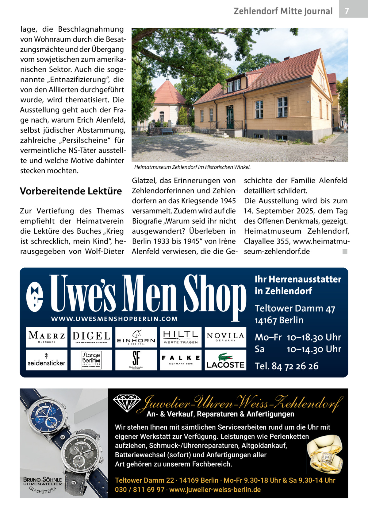 Zehlendorf Mitte Gesundheit Journal lage, die Beschlagnahmung von Wohnraum durch die Besatzungsmächte und der Übergang vom sowjetischen zum amerikanischen Sektor. Auch die sogenannte „Entnazifizierung“, die von den Alliierten durchgeführt wurde, wird thematisiert. Die Ausstellung geht auch der Frage nach, warum Erich Alenfeld, selbst jüdischer Abstammung, zahlreiche „Persilscheine“ für vermeintliche NS-Täter ausstellte und welche Motive dahinter stecken mochten.  Vorbereitende Lektüre Zur Vertiefung des Themas empfiehlt der Heimatverein die Lektüre des Buches „Krieg ist schrecklich, mein Kind“, herausgegeben von Wolf-Dieter  7  Heimatmuseum Zehlendorf im Historischen Winkel.  Glatzel, das Erinnerungen von Zehlendorferinnen und Zehlendorfern an das Kriegsende 1945 versammelt. Zudem wird auf die Biografie „Warum seid ihr nicht ausgewandert? Überleben in Berlin 1933 bis 1945“ von Irène Alenfeld verwiesen, die die Ge schichte der Familie Alenfeld detailliert schildert. Die Ausstellung wird bis zum 14.  September 2025, dem Tag des Offenen Denkmals, gezeigt. Heimatmuseum Zehlendorf, Clayallee 355, www.heimatmuseum-zehlendorf.de ◾  Ihr Herrenausstatter in Zehlendorf www.uwesmenshopberlin.com  Teltower Damm 47 14167 Berlin Mo–Fr 10–18.30 Uhr Sa 10–14.30 Uhr Tel. 84 72 26 26  Juwelier-UhrenWeiss-Zehlendorf An- & Verkauf‚ Reparaturen & Anfertigungen Wir stehen Ihnen mit sämtlichen Servicearbeiten rund um die Uhr mit eigener Werkstatt zur Verfügung. Leistungen wie Perlenketten aufziehen, Schmuck-/Uhrenreparaturen‚ Altgoldankauf, Batteriewechsel (sofort) und Anfertigungen aller Art gehören zu unserem Fachbereich. Teltower Damm 22 ‧ 14169 Berlin ‧ Mo-Fr 9.30-18 Uhr & Sa 9.30-14 Uhr 030 / 811 69 97 ‧ www.juwelier-weiss-berlin.de