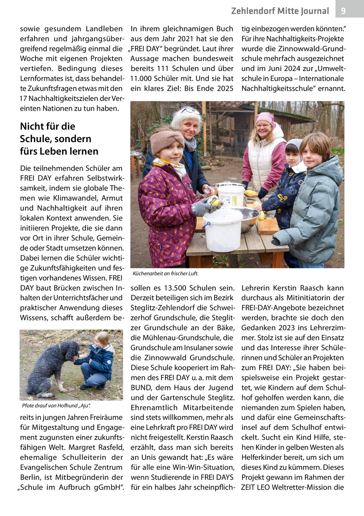 Zehlendorf Mitte Journal sowie gesundem Landleben erfahren und jahrgangsübergreifend regelmäßig einmal die Woche mit eigenen Projekten vertiefen. Bedingung dieses Lernformates ist, dass behandelte Zukunftsfragen etwas mit den 17 Nachhaltigkeitszielen der Vereinten Nationen zu tun haben.  9  In ihrem gleichnamigen Buch tig einbezogen werden könnten.“ aus dem Jahr 2021 hat sie den Für ihre Nachhaltigkeits-Projekte „FREI DAY“ begründet. Laut ihrer wurde die Zinnowwald-GrundAussage machen bundesweit schule mehrfach ausgezeichnet bereits 111  Schulen und über und im Juni 2024 zur „Umwelt11.000 Schüler mit. Und sie hat schule in Europa – Internationale ein klares Ziel: Bis Ende 2025 Nachhaltigkeitsschule“ ernannt.  Nicht für die Schule, sondern fürs Leben lernen Die teilnehmenden Schüler am FREI DAY erfahren Selbstwirksamkeit, indem sie globale Themen wie Klimawandel, Armut und Nachhaltigkeit auf ihren lokalen Kontext anwenden. Sie initiieren Projekte, die sie dann vor Ort in ihrer Schule, Gemeinde oder Stadt umsetzen können. Dabei lernen die Schüler wichtige Zukunftsfähigkeiten und festigen vorhandenes Wissen. FREI DAY baut Brücken zwischen Inhalten der Unterrichtsfächer und praktischer Anwendung dieses Wissens, schafft außerdem be Pfote drauf von Hofhund „Aju“.  reits in jungen Jahren Freiräume für Mitgestaltung und Engagement zugunsten einer zukunftsfähigen Welt. Margret Rasfeld, ehemalige Schulleiterin der Evangelischen Schule Zentrum Berlin, ist Mitbegründerin der „Schule im Aufbruch gGmbH“.  Küchenarbeit an frischer Luft.  sollen es 13.500  Schulen sein. Derzeit beteiligen sich im Bezirk Steglitz-Zehlendorf die Schweizerhof Grundschule, die Steglitzer Grundschule an der Bäke, die Mühlenau-Grundschule, die Grundschule am Insulaner sowie die Zinnowwald Grundschule. Diese Schule kooperiert im Rahmen des FREI DAY u. a. mit dem BUND, dem Haus der Jugend und der Gartenschule Steglitz. Ehrenamtlich Mitarbeitende sind stets willkommen, mehr als eine Lehrkraft pro FREI DAY wird nicht freigestellt. Kerstin Raasch erzählt, dass man sich bereits an Unis gewandt hat: „Es wäre für alle eine Win-Win-Situation, wenn Studierende in FREI DAYS für ein halbes Jahr scheinpflich Lehrerin Kerstin Raasch kann durchaus als Mitinitiatorin der FREI-DAY-Angebote bezeichnet werden, brachte sie doch den Gedanken 2023 ins Lehrerzimmer. Stolz ist sie auf den Einsatz und das Interesse ihrer Schülerinnen und Schüler an Projekten zum FREI DAY: „Sie haben beispielsweise ein Projekt gestartet, wie Kindern auf dem Schulhof geholfen werden kann, die niemanden zum Spielen haben, und dafür eine Gemeinschaftsinsel auf dem Schulhof entwickelt. Sucht ein Kind Hilfe, stehen Kinder in gelben Westen als Helferkinder bereit, um sich um dieses Kind zu kümmern. Dieses Projekt gewann im Rahmen der ZEIT LEO Weltretter-Mission die