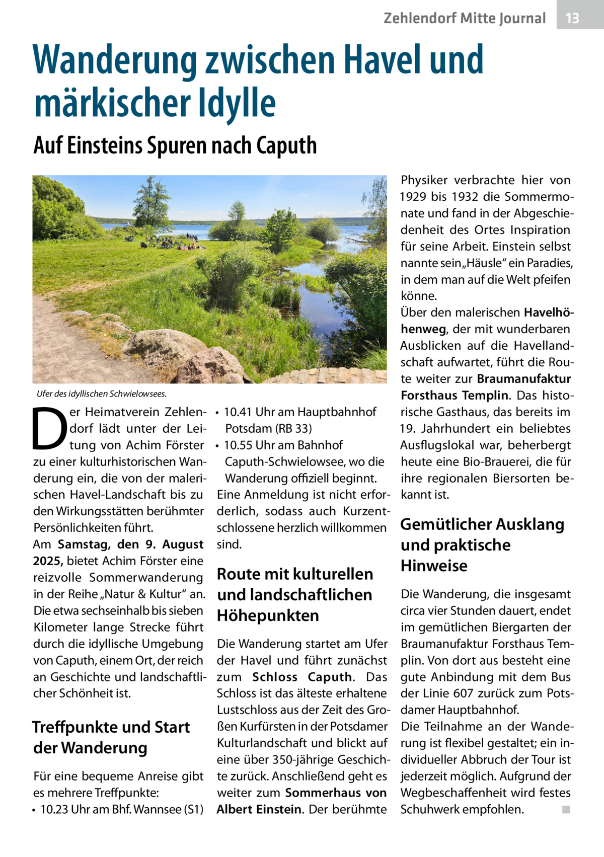 Zehlendorf Mitte Journal  13  Wanderung zwischen Havel und märkischer Idylle Auf Einsteins Spuren nach Caputh  Ufer des idyllischen Schwielowsees.  D  er Heimatverein Zehlendorf lädt unter der Leitung von Achim Förster zu einer kulturhistorischen Wanderung ein, die von der malerischen Havel-Landschaft bis zu den Wirkungsstätten berühmter Persönlichkeiten führt. Am Samstag, den 9. August 2025, bietet Achim Förster eine reizvolle Sommerwanderung in der Reihe „Natur & Kultur“ an. Die etwa sechseinhalb bis sieben Kilometer lange Strecke führt durch die idyllische Umgebung von Caputh, einem Ort, der reich an Geschichte und landschaftlicher Schönheit ist.  Physiker verbrachte hier von 1929 bis 1932 die Sommermonate und fand in der Abgeschiedenheit des Ortes Inspiration für seine Arbeit. Einstein selbst nannte sein „Häusle“ ein Paradies, in dem man auf die Welt pfeifen könne. Über den malerischen Havelhöhenweg, der mit wunderbaren Ausblicken auf die Havellandschaft aufwartet, führt die Route weiter zur Braumanufaktur Forsthaus Templin. Das histo•	 10.41 Uhr am Hauptbahnhof rische Gasthaus, das bereits im 19. Jahrhundert ein beliebtes Potsdam (RB 33) Ausflugslokal war, beherbergt •	 10.55 Uhr am Bahnhof Caputh-Schwielowsee, wo die heute eine Bio-Brauerei, die für ihre regionalen Biersorten beWanderung offiziell beginnt. Eine Anmeldung ist nicht erfor- kannt ist. derlich, sodass auch Kurzentschlossene herzlich willkommen Gemütlicher Ausklang sind. und praktische  Route mit kulturellen und landschaftlichen Höhepunkten  Die Wanderung startet am Ufer der Havel und führt zunächst zum Schloss Caputh. Das Schloss ist das älteste erhaltene Lustschloss aus der Zeit des Großen Kurfürsten in der Potsdamer Treffpunkte und Start Kulturlandschaft und blickt auf der Wanderung eine über 350-jährige GeschichFür eine bequeme Anreise gibt te zurück. Anschließend geht es es mehrere Treffpunkte: weiter zum Sommerhaus von •	 10.23 Uhr am Bhf. Wannsee (S1) Albert Einstein. Der berühmte  Hinweise  Die Wanderung, die insgesamt circa vier Stunden dauert, endet im gemütlichen Biergarten der Braumanufaktur Forsthaus Templin. Von dort aus besteht eine gute Anbindung mit dem Bus der Linie 607 zurück zum Potsdamer Hauptbahnhof. Die Teilnahme an der Wanderung ist flexibel gestaltet; ein individueller Abbruch der Tour ist jederzeit möglich. Aufgrund der Wegbeschaffenheit wird festes Schuhwerk empfohlen.� ◾