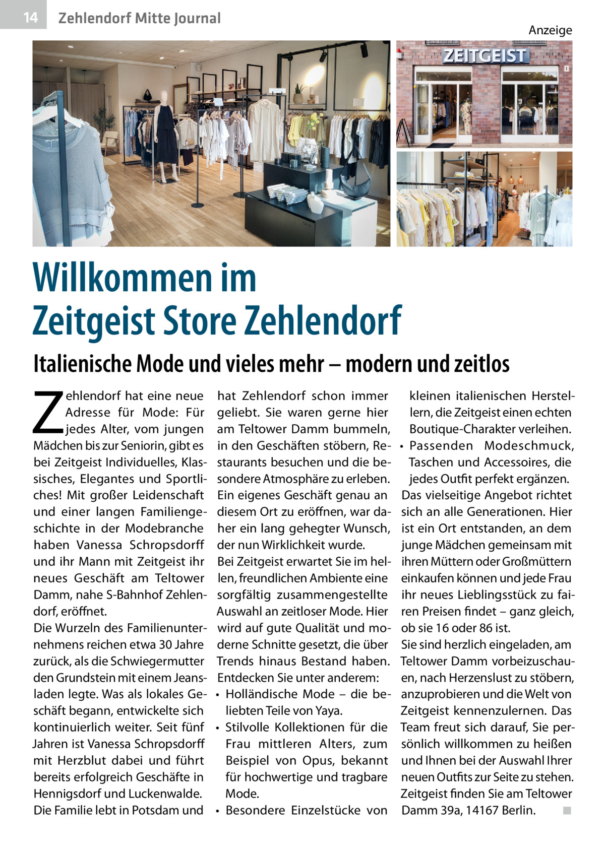 14  Zehlendorf Mitte Journal  Anzeige  Willkommen im Zeitgeist Store Zehlendorf Italienische Mode und vieles mehr – modern und zeitlos  Z  ehlendorf hat eine neue Adresse für Mode: Für jedes Alter, vom jungen Mädchen bis zur Seniorin, gibt es bei Zeitgeist Individuelles, Klassisches, Elegantes und Sportliches! Mit großer Leidenschaft und einer langen Familiengeschichte in der Modebranche haben Vanessa Schropsdorff und ihr Mann mit Zeitgeist ihr neues Geschäft am Teltower Damm, nahe S-Bahnhof Zehlendorf, eröffnet. Die Wurzeln des Familienunternehmens reichen etwa 30 Jahre zurück, als die Schwiegermutter den Grundstein mit einem Jeansladen legte. Was als lokales Geschäft begann, entwickelte sich kontinuierlich weiter. Seit fünf Jahren ist Vanessa Schropsdorff mit Herzblut dabei und führt bereits erfolgreich Geschäfte in Hennigsdorf und Luckenwalde. Die Familie lebt in Potsdam und  hat Zehlendorf schon immer geliebt. Sie waren gerne hier am Teltower Damm bummeln, in den Geschäften stöbern, Restaurants besuchen und die besondere Atmosphäre zu erleben. Ein eigenes Geschäft genau an diesem Ort zu eröffnen, war daher ein lang gehegter Wunsch, der nun Wirklichkeit wurde. Bei Zeitgeist erwartet Sie im hellen, freundlichen Ambiente eine sorgfältig zusammengestellte Auswahl an zeitloser Mode. Hier wird auf gute Qualität und moderne Schnitte gesetzt, die über Trends hinaus Bestand haben. Entdecken Sie unter anderem: •	 Holländische Mode – die beliebten Teile von Yaya. •	 Stilvolle Kollektionen für die Frau mittleren Alters, zum Beispiel von Opus, bekannt für hochwertige und tragbare Mode. •	 Besondere Einzelstücke von  kleinen italienischen Herstellern, die Zeitgeist einen echten Boutique-Charakter verleihen. •	 Passenden Modeschmuck, Taschen und Accessoires, die jedes Outfit perfekt ergänzen. Das vielseitige Angebot richtet sich an alle Generationen. Hier ist ein Ort entstanden, an dem junge Mädchen gemeinsam mit ihren Müttern oder Großmüttern einkaufen können und jede Frau ihr neues Lieblingsstück zu fairen Preisen findet – ganz gleich, ob sie 16 oder 86 ist. Sie sind herzlich eingeladen, am Teltower Damm vorbeizuschauen, nach Herzenslust zu stöbern, anzuprobieren und die Welt von Zeitgeist kennenzulernen. Das Team freut sich darauf, Sie persönlich willkommen zu heißen und Ihnen bei der Auswahl Ihrer neuen Outfits zur Seite zu stehen. Zeitgeist finden Sie am Teltower Damm 39a, 14167 Berlin.� ◾