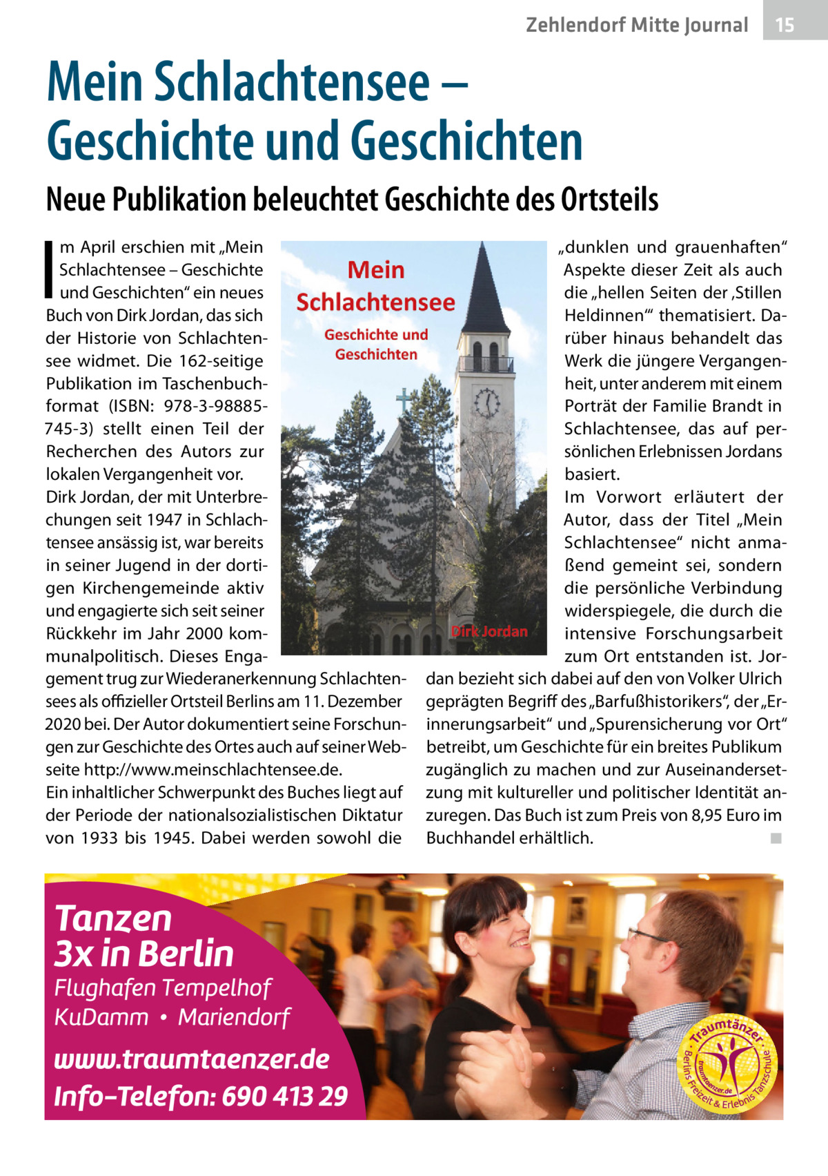 Zehlendorf Mitte Journal  15  Mein Schlachtensee – Geschichte und Geschichten Neue Publikation beleuchtet Geschichte des Ortsteils  I  m April erschien mit „Mein Schlachtensee – Geschichte und Geschichten“ ein neues Buch von Dirk Jordan, das sich der Historie von Schlachtensee widmet. Die 162-seitige Publikation im Taschenbuchformat (ISBN: 978-3-98885745-3) stellt einen Teil der Recherchen des Autors zur lokalen Vergangenheit vor. Dirk Jordan, der mit Unterbrechungen seit 1947 in Schlachtensee ansässig ist, war bereits in seiner Jugend in der dortigen Kirchengemeinde aktiv und engagierte sich seit seiner Rückkehr im Jahr 2000 kommunalpolitisch. Dieses Engagement trug zur Wiederanerkennung Schlachtensees als offizieller Ortsteil Berlins am 11. Dezember 2020 bei. Der Autor dokumentiert seine Forschungen zur Geschichte des Ortes auch auf seiner Webseite http://www.meinschlachtensee.de. Ein inhaltlicher Schwerpunkt des Buches liegt auf der Periode der nationalsozialistischen Diktatur von 1933 bis 1945. Dabei werden sowohl die  „dunklen und grauenhaften“ Aspekte dieser Zeit als auch die „hellen Seiten der ‚Stillen Heldinnen‘“ thematisiert. Darüber hinaus behandelt das Werk die jüngere Vergangenheit, unter anderem mit einem Porträt der Familie Brandt in Schlachtensee, das auf persönlichen Erlebnissen Jordans basiert. Im Vorwort erläutert der Autor, dass der Titel „Mein Schlachtensee“ nicht anmaßend gemeint sei, sondern die persönliche Verbindung widerspiegele, die durch die intensive Forschungsarbeit zum Ort entstanden ist. Jordan bezieht sich dabei auf den von Volker Ulrich geprägten Begriff des „Barfußhistorikers“, der „Erinnerungsarbeit“ und „Spurensicherung vor Ort“ betreibt, um Geschichte für ein breites Publikum zugänglich zu machen und zur Auseinandersetzung mit kultureller und politischer Identität anzuregen. Das Buch ist zum Preis von 8,95 Euro im Buchhandel erhältlich.� ◾