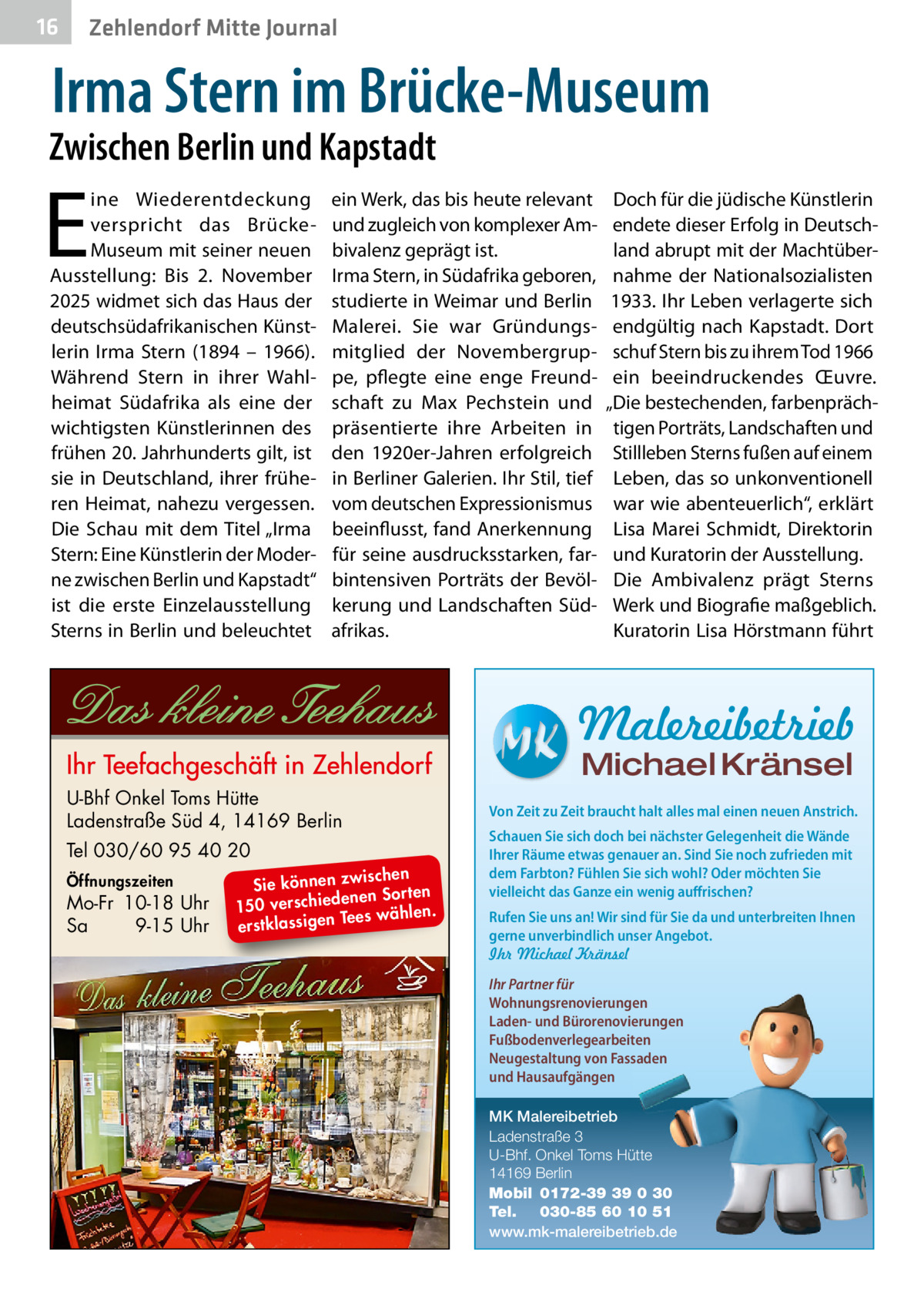 16  Zehlendorf Mitte Journal  Irma Stern im Brücke-Museum  Zwischen Berlin und Kapstadt  E  ine Wiederentdeckung verspricht das BrückeMuseum mit seiner neuen Ausstellung: Bis 2.  November 2025 widmet sich das Haus der deutschsüdafrikanischen Künstlerin Irma Stern (1894 – 1966). Während Stern in ihrer Wahlheimat Südafrika als eine der wichtigsten Künstlerinnen des frühen 20. Jahrhunderts gilt, ist sie in Deutschland, ihrer früheren Heimat, nahezu vergessen. Die Schau mit dem Titel „Irma Stern: Eine Künstlerin der Moderne zwischen Berlin und Kapstadt“ ist die erste Einzelausstellung Sterns in Berlin und beleuchtet  ein Werk, das bis heute relevant und zugleich von komplexer Ambivalenz geprägt ist. Irma Stern, in Südafrika geboren, studierte in Weimar und Berlin Malerei. Sie war Gründungsmitglied der Novembergruppe, pflegte eine enge Freundschaft zu Max Pechstein und präsentierte ihre Arbeiten in den 1920er-Jahren erfolgreich in Berliner Galerien. Ihr Stil, tief vom deutschen Expressionismus beeinflusst, fand Anerkennung für seine ausdrucksstarken, farbintensiven Porträts der Bevölkerung und Landschaften Südafrikas.  Doch für die jüdische Künstlerin endete dieser Erfolg in Deutschland abrupt mit der Machtübernahme der Nationalsozialisten 1933. Ihr Leben verlagerte sich endgültig nach Kapstadt. Dort schuf Stern bis zu ihrem Tod 1966 ein beeindruckendes Œuvre. „Die bestechenden, farbenprächtigen Porträts, Landschaften und Stillleben Sterns fußen auf einem Leben, das so unkonventionell war wie abenteuerlich“, erklärt Lisa Marei Schmidt, Direktorin und Kuratorin der Ausstellung. Die Ambivalenz prägt Sterns Werk und Biografie maßgeblich. Kuratorin Lisa Hörstmann führt  Malereibetrieb Michael Kränsel  U-Bhf Onkel Toms Hütte Ladenstraße Süd 4, 14169 Berlin Tel 030/60 95 40 20 Öffnungszeiten  Mo-Fr 10-18 Uhr Sa 9-15 Uhr  ischen Sie können zw n Sorten ne de ie ch 150 vers wählen. es Te erstklassigen  Von Zeit zu Zeit braucht halt alles mal einen neuen Anstrich. Schauen Sie sich doch bei nächster Gelegenheit die Wände Ihrer Räume etwas genauer an. Sind Sie noch zufrieden mit dem Farbton? Fühlen Sie sich wohl? Oder möchten Sie vielleicht das Ganze ein wenig auffrischen? Rufen Sie uns an! Wir sind für Sie da und unterbreiten Ihnen gerne unverbindlich unser Angebot. Ihr Michael Kränsel Ihr Partner für Wohnungsrenovierungen Laden- und Bürorenovierungen Fußbodenverlegearbeiten Neugestaltung von Fassaden und Hausaufgängen MK Malereibetrieb Ladenstraße 3 U-Bhf. Onkel Toms Hütte 14169 Berlin Mobil 0172-39 39 0 30 Tel. 030-85 60 10 51 www.mk-malereibetrieb.de
