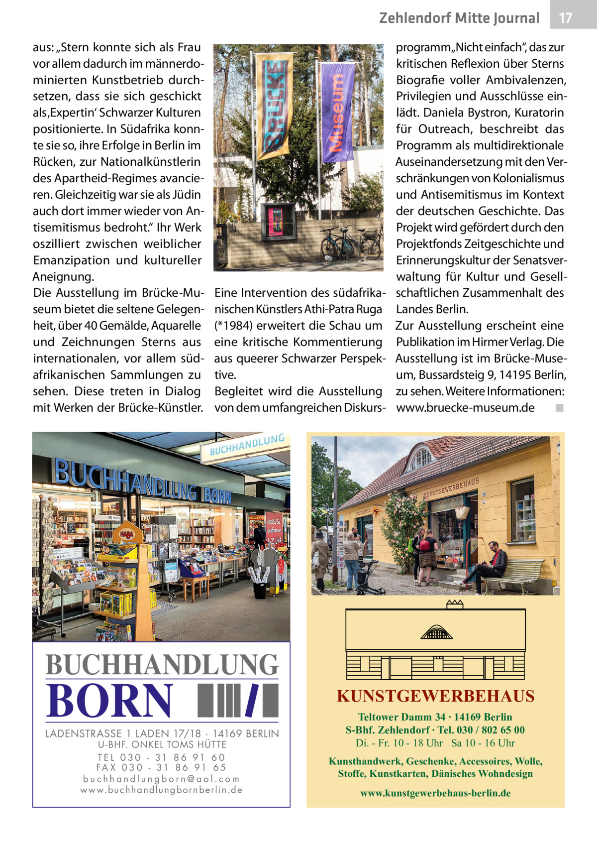 Zehlendorf Mitte Journal aus: „Stern konnte sich als Frau vor allem dadurch im männerdominierten Kunstbetrieb durchsetzen, dass sie sich geschickt als ‚Expertin‘ Schwarzer Kulturen positionierte. In Südafrika konnte sie so, ihre Erfolge in Berlin im Rücken, zur Nationalkünstlerin des Apartheid-Regimes avancieren. Gleichzeitig war sie als Jüdin auch dort immer wieder von Antisemitismus bedroht.“ Ihr Werk oszilliert zwischen weiblicher Emanzipation und kultureller Aneignung. Die Ausstellung im Brücke-Museum bietet die seltene Gelegenheit, über 40 Gemälde, Aquarelle und Zeichnungen Sterns aus internationalen, vor allem südafrikanischen Sammlungen zu sehen. Diese treten in Dialog mit Werken der Brücke-Künstler.  Eine Intervention des südafrikanischen Künstlers Athi-Patra Ruga (*1984) erweitert die Schau um eine kritische Kommentierung aus queerer Schwarzer Perspektive. Begleitet wird die Ausstellung von dem umfangreichen Diskurs programm„Nicht einfach“, das zur kritischen Reflexion über Sterns Biografie voller Ambivalenzen, Privilegien und Ausschlüsse einlädt. Daniela Bystron, Kuratorin für Outreach, beschreibt das Programm als multidirektionale Auseinandersetzung mit den Verschränkungen von Kolonialismus und Antisemitismus im Kontext der deutschen Geschichte. Das Projekt wird gefördert durch den Projektfonds Zeitgeschichte und Erinnerungskultur der Senatsverwaltung für Kultur und Gesellschaftlichen Zusammenhalt des Landes Berlin. Zur Ausstellung erscheint eine Publikation im Hirmer Verlag. Die Ausstellung ist im Brücke-Museum, Bussardsteig 9, 14195 Berlin, zu sehen. Weitere Informationen: www.bruecke-museum.de� ◾  BUCHHANDLUNG  BORN  LADENSTRASSE 1 LADEN 17/18 · 14169 BERLIN U - BHF. ONKEL TOMS HÜTTE T E L 0 3 0 - 31 8 6 91 6 0 FA X 0 3 0 - 31 8 6 91 6 5 buchhandlungborn@aol.com w w w.b u c h h a n d l u n g b o r n b e r l i n.d e  17  KUNSTGEWERBEHAUS Teltower Damm 34 ∙ 14169 Berlin S-Bhf. Zehlendorf ∙ Tel. 030 / 802 65 00 Di. - Fr. 10 - 18 Uhr Sa 10 - 16 Uhr Kunsthandwerk, Geschenke, Accessoires, Wolle, Stoffe, Kunstkarten, Dänisches Wohndesign www.kunstgewerbehaus-berlin.de