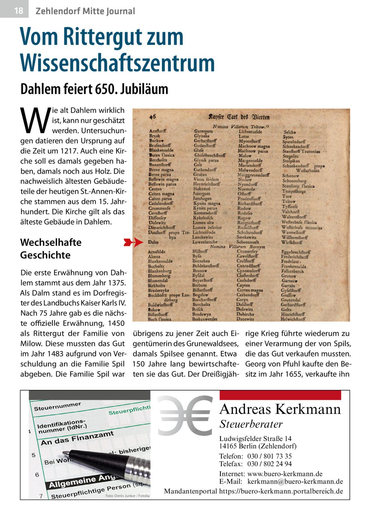 18  Zehlendorf Mitte Journal  Vom Rittergut zum Wissenschaftszentrum Dahlem feiert 650. Jubiläum  W  ie alt Dahlem wirklich ist, kann nur geschätzt werden. Untersuchungen datieren den Ursprung auf die Zeit um 1217. Auch eine Kirche soll es damals gegeben haben, damals noch aus Holz. Die nachweislich ältesten Gebäudeteile der heutigen St.-Annen-Kirche stammen aus dem 15. Jahrhundert. Die Kirche gilt als das älteste Gebäude in Dahlem.  Wechselhafte Geschichte Die erste Erwähnung von Dahlem stammt aus dem Jahr 1375. Als Dalm stand es im Dorfregister des Landbuchs Kaiser Karls IV. Nach 75 Jahre gab es die nächste offizielle Erwähnung, 1450 als Rittergut der Familie von Milow. Diese mussten das Gut im Jahr 1483 aufgrund von Verschuldung an die Familie Spil abgeben. Die Familie Spil war  übrigens zu jener Zeit auch Eigentümerin des Grunewaldsees, damals Spilsee genannt. Etwa 150  Jahre lang bewirtschafteten sie das Gut. Der Dreißigjäh rige Krieg führte wiederum zu einer Verarmung der von Spils, die das Gut verkaufen mussten. Georg von Pfuhl kaufte den Besitz im Jahr 1655, verkaufte ihn  Andreas Kerkmann Steuerberater  Foto: Denis Junker / Fotolia  Ludwigsfelder Straße 14 14165 Berlin (Zehlendorf) Telefon: 030 / 801 73 35 Telefax: 030 / 802 24 94 Internet: www.buero-kerkmann.de E-Mail: kerkmann@buero-kerkmann.de Mandantenportal https://buero-kerkmann.portalbereich.de