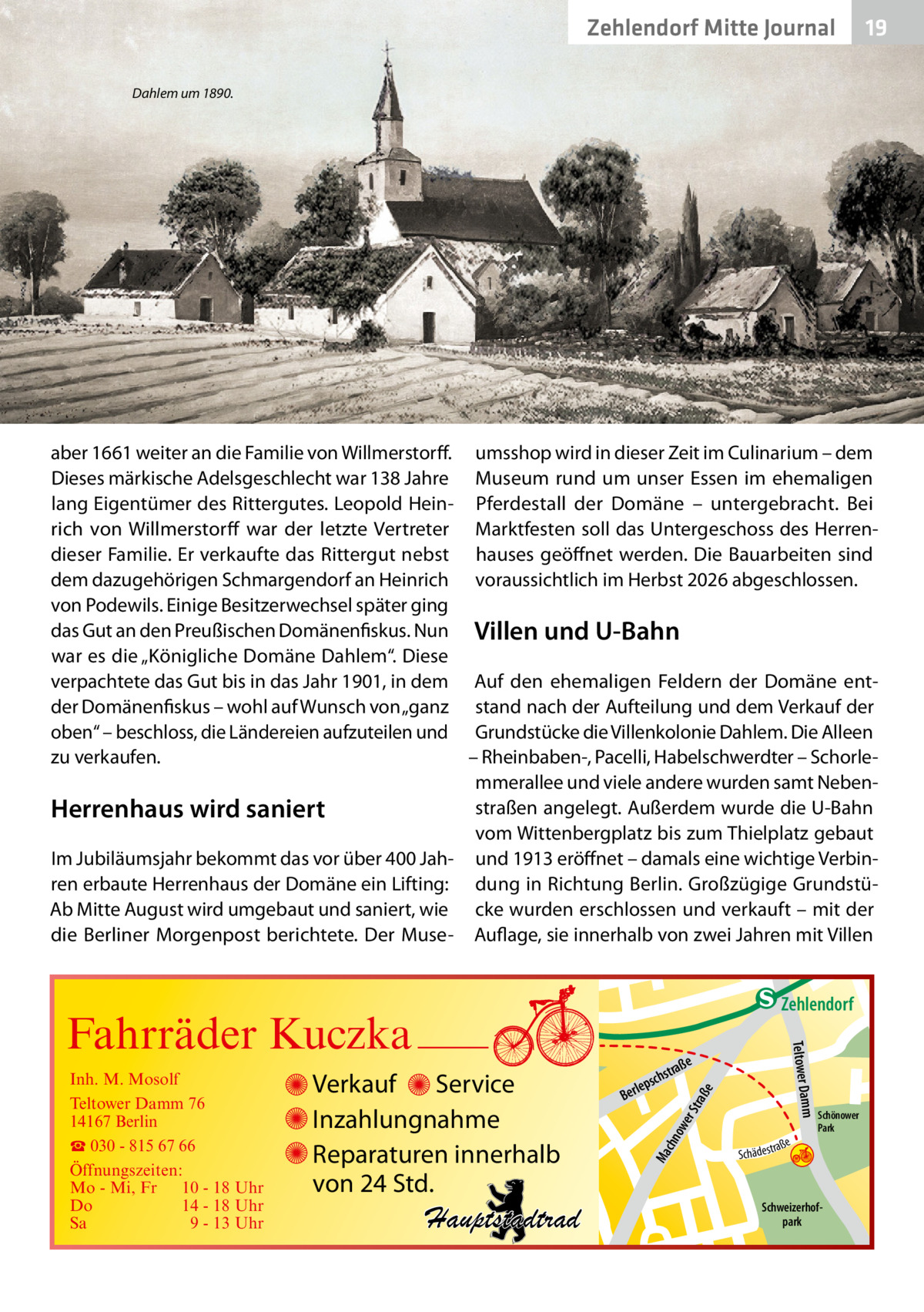 Zehlendorf Mitte Journal  19  Dahlem um 1890.  aber 1661 weiter an die Familie von Willmerstorff. umsshop wird in dieser Zeit im Culinarium – dem Dieses märkische Adelsgeschlecht war 138 Jahre Museum rund um unser Essen im ehemaligen lang Eigentümer des Rittergutes. Leopold Hein- Pferdestall der Domäne – untergebracht. Bei rich von Willmerstorff war der letzte Vertreter Marktfesten soll das Untergeschoss des Herrendieser Familie. Er verkaufte das Rittergut nebst hauses geöffnet werden. Die Bauarbeiten sind dem dazugehörigen Schmargendorf an Heinrich voraussichtlich im Herbst 2026 abgeschlossen. von Podewils. Einige Besitzerwechsel später ging das Gut an den Preußischen Domänenfiskus. Nun Villen und U-Bahn war es die „Königliche Domäne Dahlem“. Diese verpachtete das Gut bis in das Jahr 1901, in dem Auf den ehemaligen Feldern der Domäne entder Domänenfiskus – wohl auf Wunsch von „ganz stand nach der Aufteilung und dem Verkauf der oben“ – beschloss, die Ländereien aufzuteilen und Grundstücke die Villenkolonie Dahlem. Die Alleen zu verkaufen. – Rheinbaben-, Pacelli, Habelschwerdter – Schorlemmerallee und viele andere wurden samt Nebenstraßen angelegt. Außerdem wurde die U-Bahn Herrenhaus wird saniert vom Wittenbergplatz bis zum Thielplatz gebaut Im Jubiläumsjahr bekommt das vor über 400 Jah- und 1913 eröffnet – damals eine wichtige Verbinren erbaute Herrenhaus der Domäne ein Lifting: dung in Richtung Berlin. Großzügige GrundstüAb Mitte August wird umgebaut und saniert, wie cke wurden erschlossen und verkauft – mit der die Berliner Morgenpost berichtete. Der Muse- Auflage, sie innerhalb von zwei Jahren mit Villen  e  ow er S traß chn  Ma  Schönower Park  Schweizerhofpark  Str.  jery str.  str.  andd  ra ße  h rauc  Hauptstadtrad  S c hä d e s t  Mühlenstr -H Prinz  e raß  chst  leps  Ber  mm  Verkauf Service Inzahlungnahme Reparaturen innerhalb von 24 Std.  udstr.  Gertra  Inh. M. Mosolf Teltower Damm 76 14167 Berlin ☎ 030 - 815 67 66 Öffnungszeiten: Mo - Mi, Fr 10 - 18 Uhr Do 14 - 18 Uhr Sa 9 - 13 Uhr  Teltower Da  Fahrräder Kuczka  n e Stub  Zehlendorf