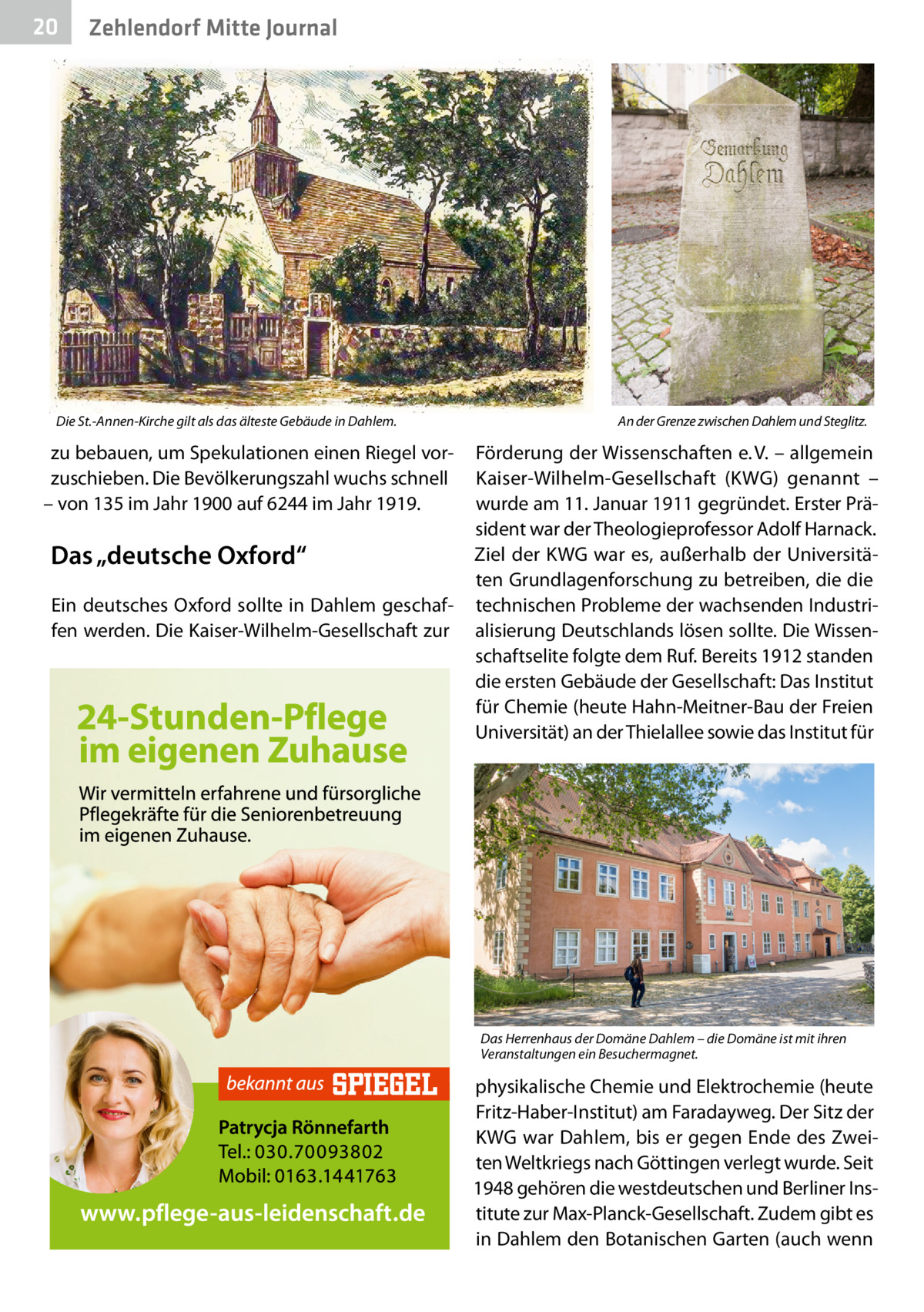 20  Zehlendorf Mitte Journal  Die St.-Annen-Kirche gilt als das älteste Gebäude in Dahlem.  zu bebauen, um Spekulationen einen Riegel vorzuschieben. Die Bevölkerungszahl wuchs schnell – von 135 im Jahr 1900 auf 6244 im Jahr 1919.  Das „deutsche Oxford“ Ein deutsches Oxford sollte in Dahlem geschaffen werden. Die Kaiser-Wilhelm-Gesellschaft zur  An der Grenze zwischen Dahlem und Steglitz.  Förderung der Wissenschaften e. V. – allgemein Kaiser-Wilhelm-Gesellschaft (KWG) genannt – wurde am 11. Januar 1911 gegründet. Erster Präsident war der Theologieprofessor Adolf Harnack. Ziel der KWG war es, außerhalb der Universitäten Grundlagenforschung zu betreiben, die die technischen Probleme der wachsenden Industrialisierung Deutschlands lösen sollte. Die Wissenschaftselite folgte dem Ruf. Bereits 1912 standen die ersten Gebäude der Gesellschaft: Das Institut für Chemie (heute Hahn-Meitner-Bau der Freien Universität) an der Thielallee sowie das Institut für  Das Herrenhaus der Domäne Dahlem – die Domäne ist mit ihren Veranstaltungen ein Besuchermagnet.  physikalische Chemie und Elektrochemie (heute Fritz-Haber-Institut) am Faradayweg. Der Sitz der KWG war Dahlem, bis er gegen Ende des Zweiten Weltkriegs nach Göttingen verlegt wurde. Seit 1948 gehören die westdeutschen und Berliner Institute zur Max-Planck-Gesellschaft. Zudem gibt es in Dahlem den Botanischen Garten (auch wenn
