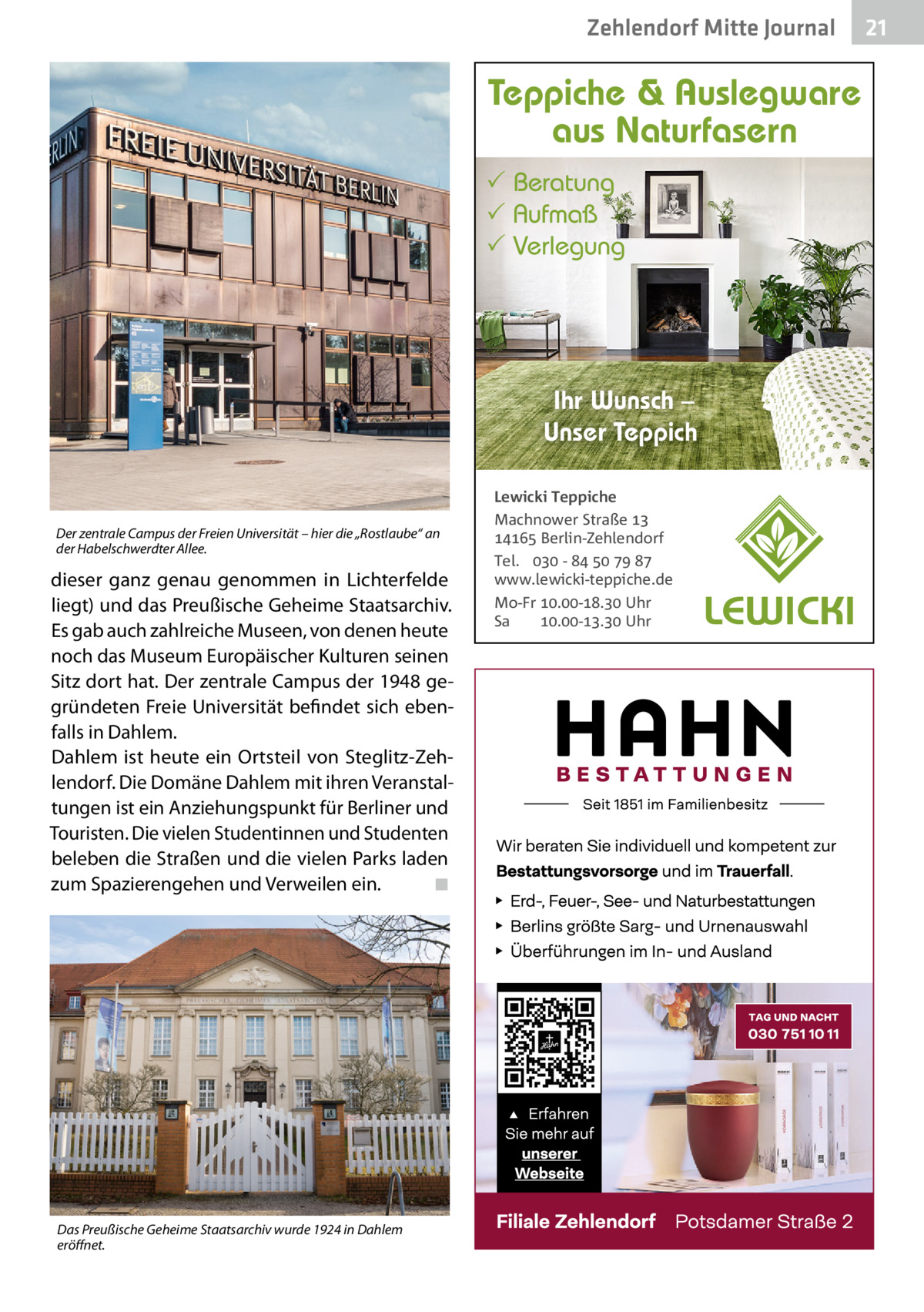 Zehlendorf Mitte Journal  Teppiche & Auslegware aus Naturfasern  Beratung  Aufmaß  Verlegung  Ihr Wunsch – Unser Teppich  Der zentrale Campus der Freien Universität – hier die „Rostlaube“ an der Habelschwerdter Allee.  dieser ganz genau genommen in Lichterfelde liegt) und das Preußische Geheime Staatsarchiv. Es gab auch zahlreiche Museen, von denen heute noch das Museum Europäischer Kulturen seinen Sitz dort hat. Der zentrale Campus der 1948 gegründeten Freie Universität befindet sich ebenfalls in Dahlem. Dahlem ist heute ein Ortsteil von Steglitz-Zehlendorf. Die Domäne Dahlem mit ihren Veranstaltungen ist ein Anziehungspunkt für Berliner und Touristen. Die vielen Studentinnen und Studenten beleben die Straßen und die vielen Parks laden zum Spazierengehen und Verweilen ein. ◾  Das Preußische Geheime Staatsarchiv wurde 1924 in Dahlem eröﬀnet.  Lewicki Teppiche Machnower Straße   Berlin-Zehlendorf Tel.  -     www.lewicki-teppiche.de Mo-Fr .-. Uhr Sa .-. Uhr  21