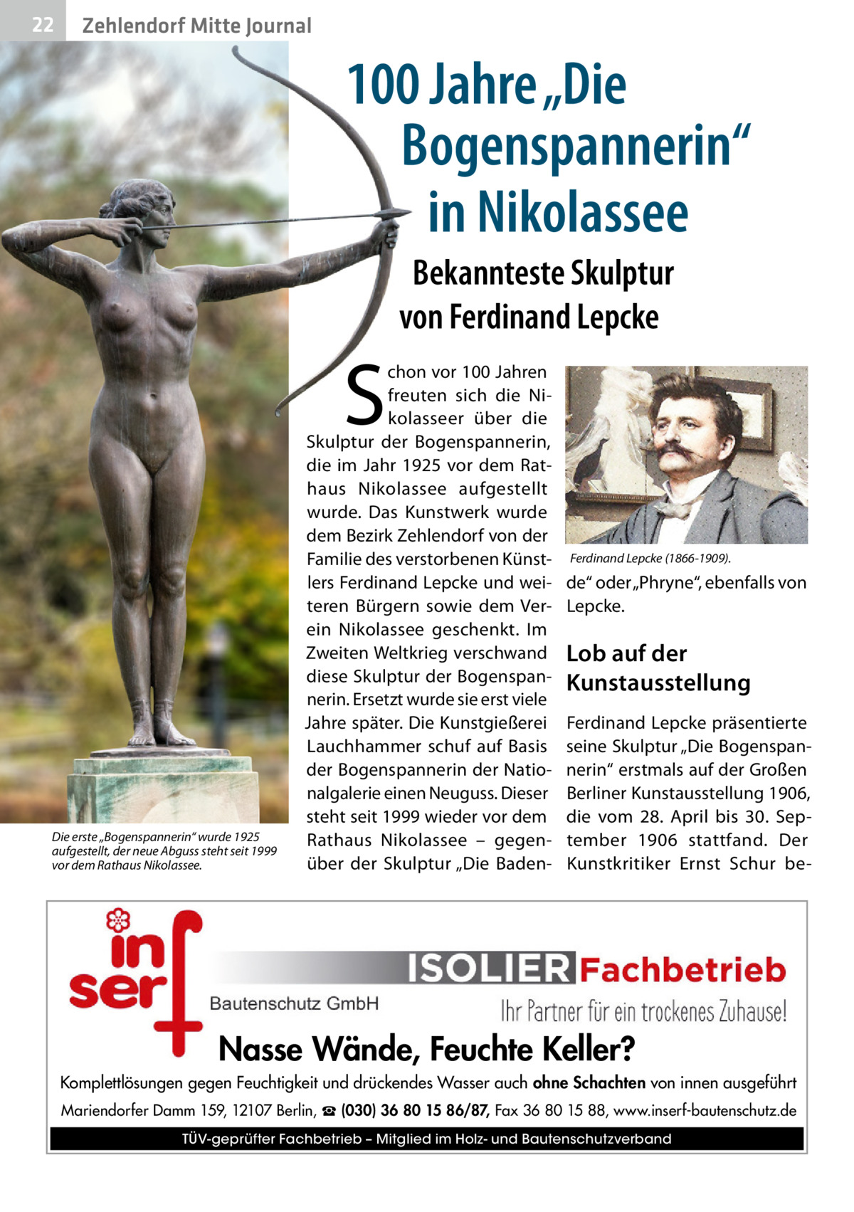 22  Zehlendorf Mitte Journal  100 Jahre „Die Bogenspannerin“ in Nikolassee Bekannteste Skulptur von Ferdinand Lepcke  S  Die erste „Bogenspannerin“ wurde 1925 aufgestellt, der neue Abguss steht seit 1999 vor dem Rathaus Nikolassee.  chon vor 100 Jahren freuten sich die Nikolasseer über die Skulptur der Bogenspannerin, die im Jahr 1925 vor dem Rathaus Nikolassee aufgestellt wurde. Das Kunstwerk wurde dem Bezirk Zehlendorf von der Familie des verstorbenen Künstlers Ferdinand Lepcke und weiteren Bürgern sowie dem Verein Nikolassee geschenkt. Im Zweiten Weltkrieg verschwand diese Skulptur der Bogenspannerin. Ersetzt wurde sie erst viele Jahre später. Die Kunstgießerei Lauchhammer schuf auf Basis der Bogenspannerin der Nationalgalerie einen Neuguss. Dieser steht seit 1999 wieder vor dem Rathaus Nikolassee – gegenüber der Skulptur „Die Baden Ferdinand Lepcke (1866-1909).  de“ oder „Phryne“, ebenfalls von Lepcke.  Lob auf der Kunstausstellung Ferdinand Lepcke präsentierte seine Skulptur „Die Bogenspannerin“ erstmals auf der Großen Berliner Kunstausstellung 1906, die vom 28.  April bis 30.  September 1906 stattfand. Der Kunstkritiker Ernst Schur be Nasse Wände, Feuchte Keller? Komplettlösungen gegen Feuchtigkeit und drückendes Wasser auch ohne Schachten von innen ausgeführt Mariendorfer Damm 159, 12107 Berlin, ☎ (030) 36 80 15 86/87, Fax 36 80 15 88, www.inserf-bautenschutz.de TÜV-geprüfter Fachbetrieb – Mitglied im Holz- und Bautenschutzverband