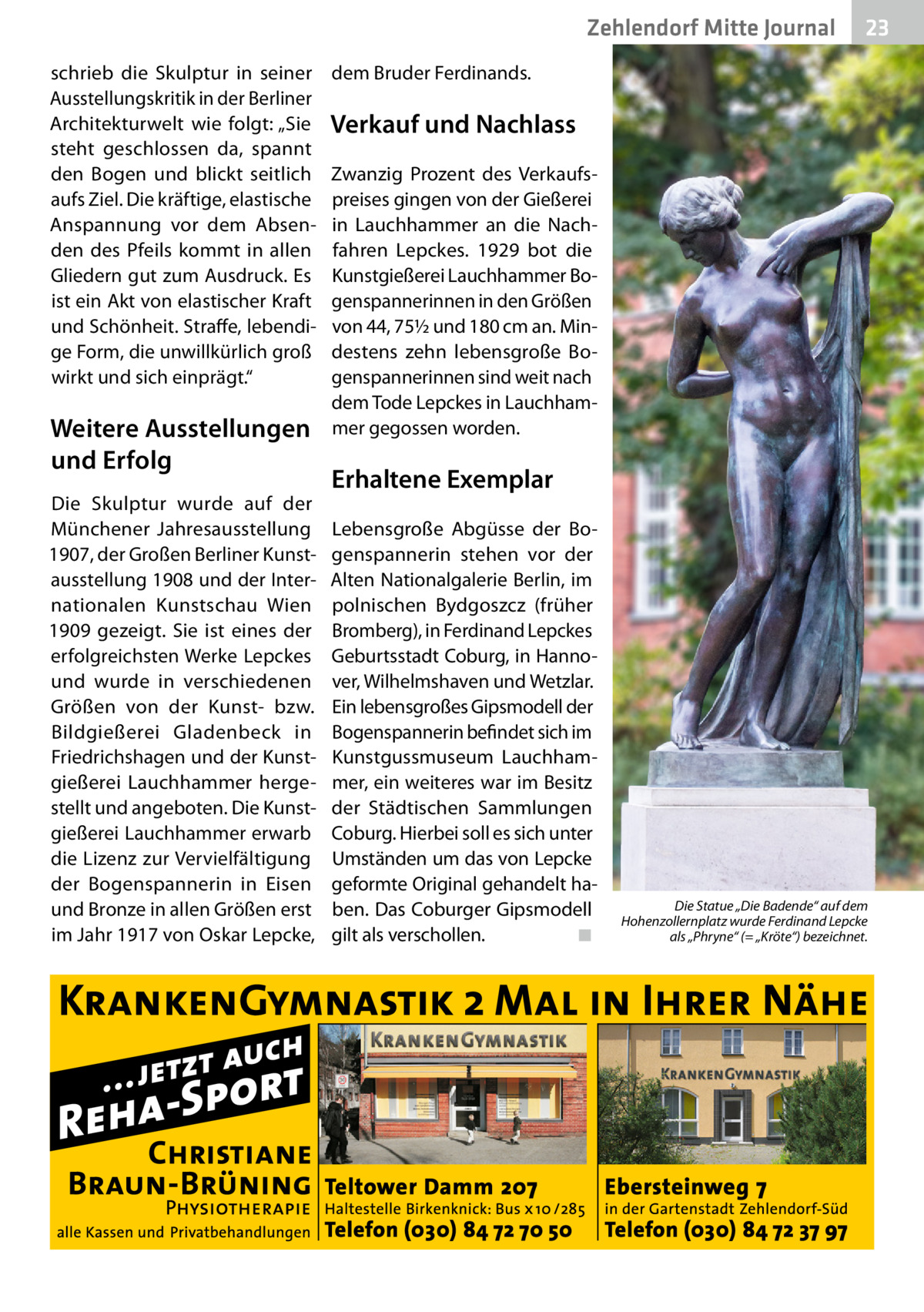 Zehlendorf Mitte Journal schrieb die Skulptur in seiner Ausstellungskritik in der Berliner Architekturwelt wie folgt: „Sie steht geschlossen da, spannt den Bogen und blickt seitlich aufs Ziel. Die kräftige, elastische Anspannung vor dem Absenden des Pfeils kommt in allen Gliedern gut zum Ausdruck. Es ist ein Akt von elastischer Kraft und Schönheit. Straffe, lebendige Form, die unwillkürlich groß wirkt und sich einprägt.“  Weitere Ausstellungen und Erfolg Die Skulptur wurde auf der Münchener Jahresausstellung 1907, der Großen Berliner Kunstausstellung 1908 und der Internationalen Kunstschau Wien 1909 gezeigt. Sie ist eines der erfolgreichsten Werke Lepckes und wurde in verschiedenen Größen von der Kunst- bzw. Bildgießerei Gladenbeck in Friedrichshagen und der Kunstgießerei Lauchhammer hergestellt und angeboten. Die Kunstgießerei Lauchhammer erwarb die Lizenz zur Vervielfältigung der Bogenspannerin in Eisen und Bronze in allen Größen erst im Jahr 1917 von Oskar Lepcke,  23  dem Bruder Ferdinands.  Verkauf und Nachlass Zwanzig Prozent des Verkaufspreises gingen von der Gießerei in Lauchhammer an die Nachfahren Lepckes. 1929 bot die Kunstgießerei Lauchhammer Bogenspannerinnen in den Größen von 44, 75½ und 180 cm an. Mindestens zehn lebensgroße Bogenspannerinnen sind weit nach dem Tode Lepckes in Lauchhammer gegossen worden.  Erhaltene Exemplar Lebensgroße Abgüsse der Bogenspannerin stehen vor der Alten Nationalgalerie Berlin, im polnischen Bydgoszcz (früher Bromberg), in Ferdinand Lepckes Geburtsstadt Coburg, in Hannover, Wilhelmshaven und Wetzlar. Ein lebensgroßes Gipsmodell der Bogenspannerin befindet sich im Kunstgussmuseum Lauchhammer, ein weiteres war im Besitz der Städtischen Sammlungen Coburg. Hierbei soll es sich unter Umständen um das von Lepcke geformte Original gehandelt haben. Das Coburger Gipsmodell gilt als verschollen.� ◾  Die Statue „Die Badende“ auf dem Hohenzollernplatz wurde Ferdinand Lepcke als „Phryne“ (= „Kröte“) bezeichnet.