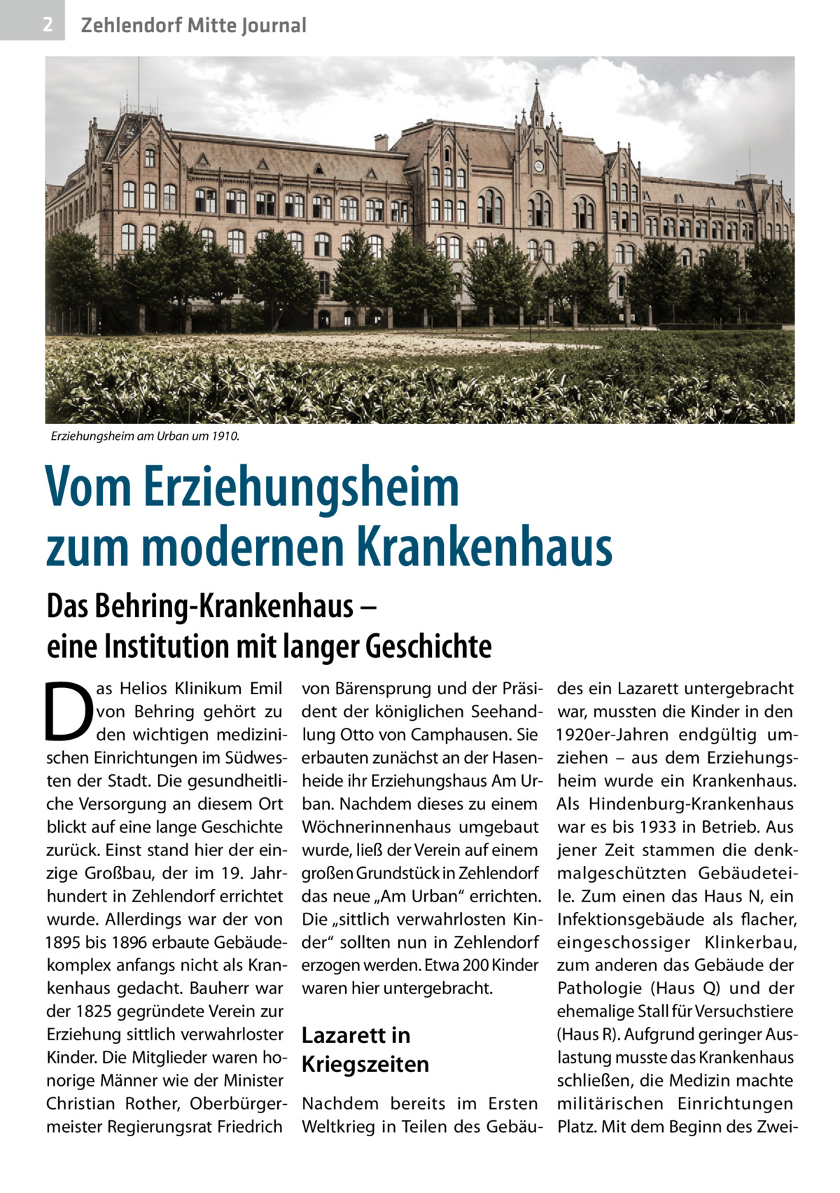 2  Zehlendorf Mitte Journal  Erziehungsheim am Urban um 1910.  Vom Erziehungsheim zum modernen Krankenhaus Das Behring-Krankenhaus – eine Institution mit langer Geschichte  D  as Helios Klinikum Emil von Behring gehört zu den wichtigen medizinischen Einrichtungen im Südwesten der Stadt. Die gesundheitliche Versorgung an diesem Ort blickt auf eine lange Geschichte zurück. Einst stand hier der einzige Großbau, der im 19.  Jahrhundert in Zehlendorf errichtet wurde. Allerdings war der von 1895 bis 1896 erbaute Gebäudekomplex anfangs nicht als Krankenhaus gedacht. Bauherr war der 1825 gegründete Verein zur Erziehung sittlich verwahrloster Kinder. Die Mitglieder waren honorige Männer wie der Minister Christian Rother, Oberbürgermeister Regierungsrat Friedrich  von Bärensprung und der Präsident der königlichen Seehandlung Otto von Camphausen. Sie erbauten zunächst an der Hasenheide ihr Erziehungshaus Am Urban. Nachdem dieses zu einem Wöchnerinnenhaus umgebaut wurde, ließ der Verein auf einem großen Grundstück in Zehlendorf das neue „Am Urban“ errichten. Die „sittlich verwahrlosten Kinder“ sollten nun in Zehlendorf erzogen werden. Etwa 200 Kinder waren hier untergebracht.  des ein Lazarett untergebracht war, mussten die Kinder in den 1920er-Jahren endgültig umziehen – aus dem Erziehungsheim wurde ein Krankenhaus. Als Hindenburg-Krankenhaus war es bis 1933 in Betrieb. Aus jener Zeit stammen die denkmalgeschützten Gebäudeteile. Zum einen das Haus  N, ein Infektionsgebäude als flacher, eingeschossiger Klinkerbau, zum anderen das Gebäude der Pathologie (Haus  Q) und der ehemalige Stall für Versuchstiere (Haus R). Aufgrund geringer AusLazarett in lastung musste das Krankenhaus Kriegszeiten schließen, die Medizin machte Nachdem bereits im Ersten militärischen Einrichtungen Weltkrieg in Teilen des Gebäu- Platz. Mit dem Beginn des Zwe