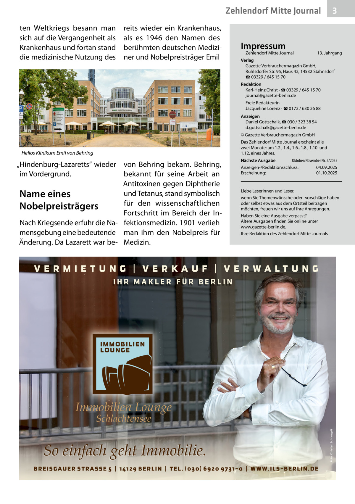 Zehlendorf Mitte Journal ten Weltkriegs besann man sich auf die Vergangenheit als Krankenhaus und fortan stand die medizinische Nutzung des  reits wieder ein Krankenhaus, als es 1946 den Namen des berühmten deutschen Mediziner und Nobelpreisträger Emil  Impressum  Zehlendorf Mitte Journal  3  13. Jahrgang  Verlag Gazette Verbrauchermagazin GmbH, Ruhlsdorfer Str. 95, Haus 42, 14532 Stahnsdorf ☎ 03329 / 645 15 70 Redaktion Karl-Heinz Christ · ☎ 03329 / 645 15 70 journal@gazette-berlin.de Freie Redakteurin Jacqueline Lorenz · ☎ 0172 / 630 26 88 Anzeigen Daniel Gottschalk, ☎ 030 / 323 38 54 d.gottschalk@gazette-berlin.de © Gazette Verbrauchermagazin GmbH Das Zehlendorf Mitte Journal erscheint alle zwei Monate: am 1.2., 1.4., 1.6., 1.8., 1.10. und 1.12. eines Jahres.  Helios Klinikum Emil von Behring  „Hindenburg-Lazaretts“ wieder im Vordergrund.  von Behring bekam. Behring, bekannt für seine Arbeit an Antitoxinen gegen Diphtherie und Tetanus, stand symbolisch Name eines für den wissenschaftlichen Nobelpreisträgers Fortschritt im Bereich der InNach Kriegsende erfuhr die Na- fektionsmedizin. 1901 verlieh mensgebung eine bedeutende man ihm den Nobelpreis für Änderung. Da Lazarett war be- Medizin.  IHR MAKLER FÜR BERLIN  Immobilien Lounge Schlachtensee  So einfach geht Immobilie.  Oktober/November Nr. 5/2025 Nächste Ausgabe Anzeigen-/Redaktionsschluss: 04.09.2025 Erscheinung: 01.10.2025  Liebe Leserinnen und Leser, wenn Sie Themenwünsche oder -vorschläge haben oder selbst etwas aus dem Ortsteil beitragen möchten, freuen wir uns auf Ihre Anregungen. Haben Sie eine Ausgabe verpasst? Ältere Ausgaben finden Sie online unter www.gazette-berlin.de. Ihre Redaktion des Zehlendorf Mitte Journals