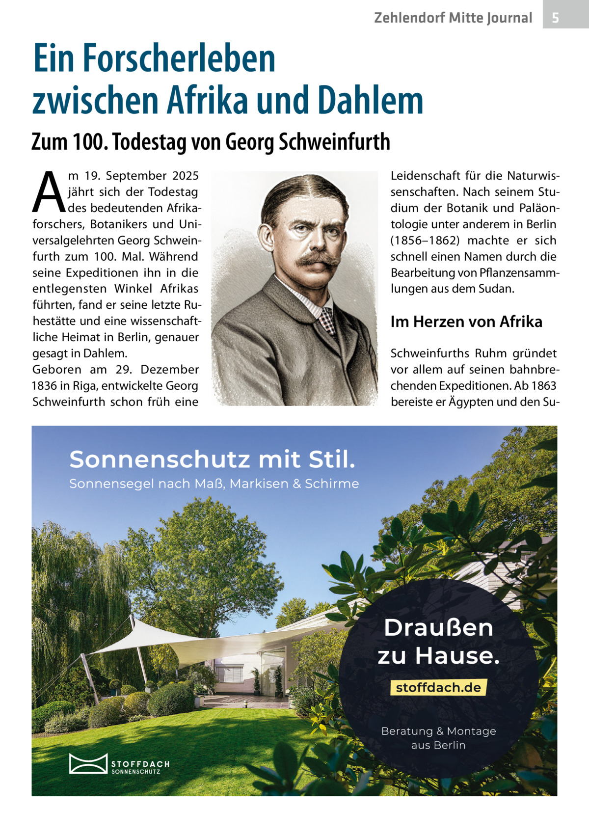Zehlendorf Mitte Journal  5  Ein Forscherleben zwischen Afrika und Dahlem Zum 100. Todestag von Georg Schweinfurth  A  m 19.  September 2025 jährt sich der Todestag des bedeutenden Afrikaforschers, Botanikers und Universalgelehrten Georg Schweinfurth zum 100. Mal. Während seine Expeditionen ihn in die entlegensten Winkel Afrikas führten, fand er seine letzte Ruhestätte und eine wissenschaftliche Heimat in Berlin, genauer gesagt in Dahlem. Geboren am 29.  Dezember 1836 in Riga, entwickelte Georg Schweinfurth schon früh eine  Leidenschaft für die Naturwissenschaften. Nach seinem Studium der Botanik und Paläontologie unter anderem in Berlin (1856–1862) machte er sich schnell einen Namen durch die Bearbeitung von Pflanzensammlungen aus dem Sudan.  Im Herzen von Afrika Schweinfurths Ruhm gründet vor allem auf seinen bahnbrechenden Expeditionen. Ab 1863 bereiste er Ägypten und den S