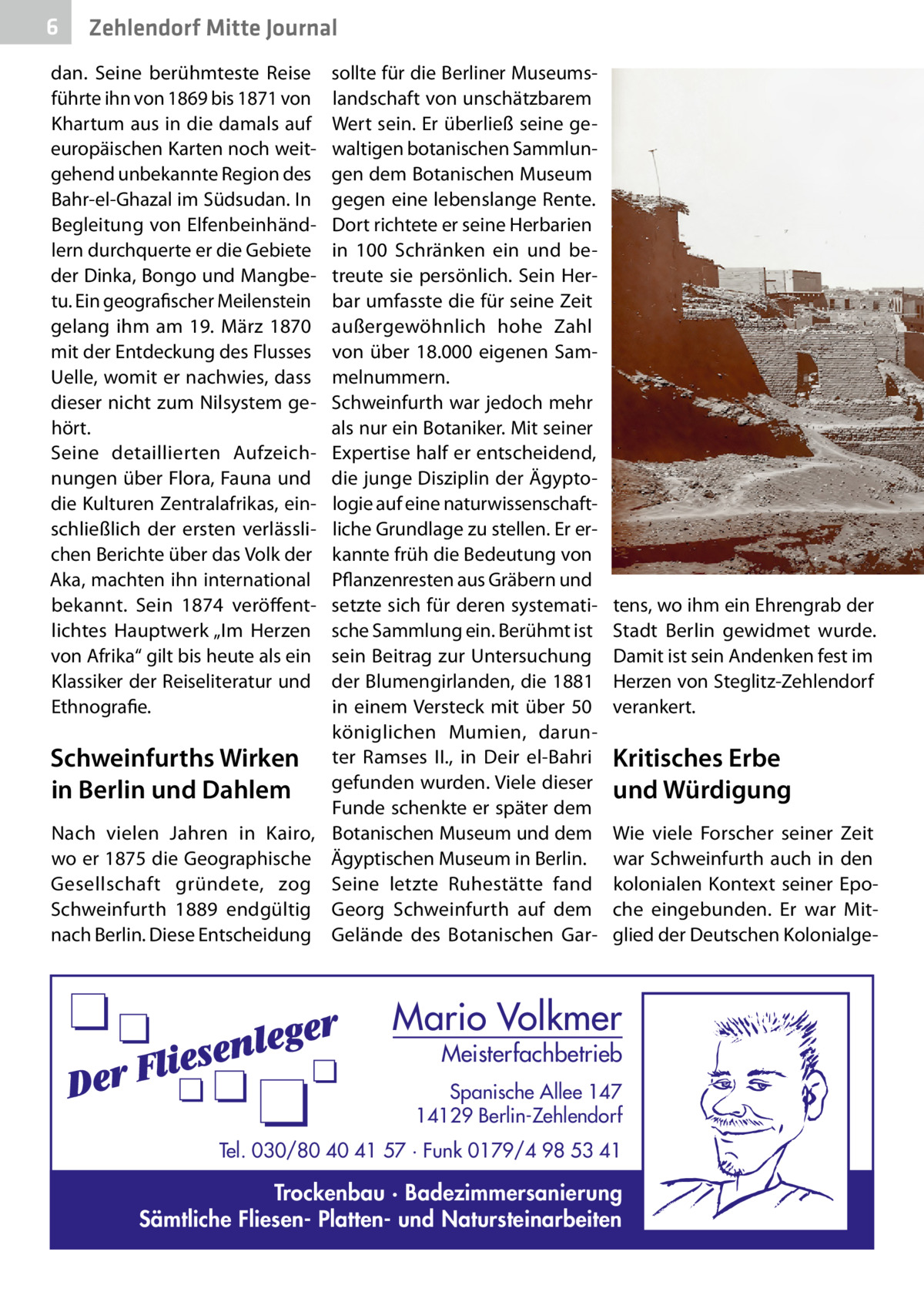 6  Zehlendorf Mitte Journal  dan. Seine berühmteste Reise führte ihn von 1869 bis 1871 von Khartum aus in die damals auf europäischen Karten noch weitgehend unbekannte Region des Bahr-el-Ghazal im Südsudan. In Begleitung von Elfenbeinhändlern durchquerte er die Gebiete der Dinka, Bongo und Mangbetu. Ein geografischer Meilenstein gelang ihm am 19.  März 1870 mit der Entdeckung des Flusses Uelle, womit er nachwies, dass dieser nicht zum Nilsystem gehört. Seine detaillierten Aufzeichnungen über Flora, Fauna und die Kulturen Zentralafrikas, einschließlich der ersten verlässlichen Berichte über das Volk der Aka, machten ihn international bekannt. Sein 1874 veröffentlichtes Hauptwerk „Im Herzen von Afrika“ gilt bis heute als ein Klassiker der Reiseliteratur und Ethnografie.  Schweinfurths Wirken in Berlin und Dahlem Nach vielen Jahren in Kairo, wo er 1875 die Geographische Gesellschaft gründete, zog Schweinfurth 1889 endgültig nach Berlin. Diese Entscheidung  sollte für die Berliner Museumslandschaft von unschätzbarem Wert sein. Er überließ seine gewaltigen botanischen Sammlungen dem Botanischen Museum gegen eine lebenslange Rente. Dort richtete er seine Herbarien in 100 Schränken ein und betreute sie persönlich. Sein Herbar umfasste die für seine Zeit außergewöhnlich hohe Zahl von über 18.000 eigenen Sammelnummern. Schweinfurth war jedoch mehr als nur ein Botaniker. Mit seiner Expertise half er entscheidend, die junge Disziplin der Ägyptologie auf eine naturwissenschaftliche Grundlage zu stellen. Er erkannte früh die Bedeutung von Pflanzenresten aus Gräbern und setzte sich für deren systematische Sammlung ein. Berühmt ist sein Beitrag zur Untersuchung der Blumengirlanden, die 1881 in einem Versteck mit über 50 königlichen Mumien, darunter Ramses  II., in Deir el-Bahri gefunden wurden. Viele dieser Funde schenkte er später dem Botanischen Museum und dem Ägyptischen Museum in Berlin. Seine letzte Ruhestätte fand Georg Schweinfurth auf dem Gelände des Botanischen Gar tens, wo ihm ein Ehrengrab der Stadt Berlin gewidmet wurde. Damit ist sein Andenken fest im Herzen von Steglitz-Zehlendorf verankert.  Kritisches Erbe und Würdigung Wie viele Forscher seiner Zeit war Schweinfurth auch in den kolonialen Kontext seiner Epoche eingebunden. Er war Mitglied der Deutschen Kolonialge Mario Volkmer  Meisterfachbetrieb  Spanische Allee 147 14129 Berlin-Zehlendorf Tel. 030/80 40 41 57 · Funk 0179/4 98 53 41  Trockenbau · Badezimmersanierung Sämtliche Fliesen- Platten- und Natursteinarbeiten