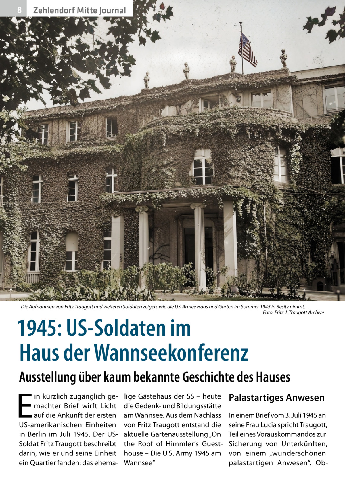 8  Zehlendorf Mitte Journal  Die Aufnahmen von Fritz Traugott und weiteren Soldaten zeigen, wie die US-Armee Haus und Garten im Sommer 1945 in Besitz nimmt. � Foto: Fritz J. Traugott Archive  1945: US-Soldaten im Haus der Wannseekonferenz  Ausstellung über kaum bekannte Geschichte des Hauses  E  in kürzlich zugänglich gemachter Brief wirft Licht auf die Ankunft der ersten US-amerikanischen Einheiten in Berlin im Juli 1945. Der USSoldat Fritz Traugott beschreibt darin, wie er und seine Einheit ein Quartier fanden: das ehema lige Gästehaus der SS – heute die Gedenk- und Bildungsstätte am Wannsee. Aus dem Nachlass von Fritz Traugott entstand die aktuelle Gartenausstellung „On the Roof of Himmler‘s Guesthouse – Die U.S. Army 1945 am Wannsee“  Palastartiges Anwesen In einem Brief vom 3. Juli 1945 an seine Frau Lucia spricht Traugott, Teil eines Vorauskommandos zur Sicherung von Unterkünften, von einem „wunderschönen palastartigen Anwesen“. O