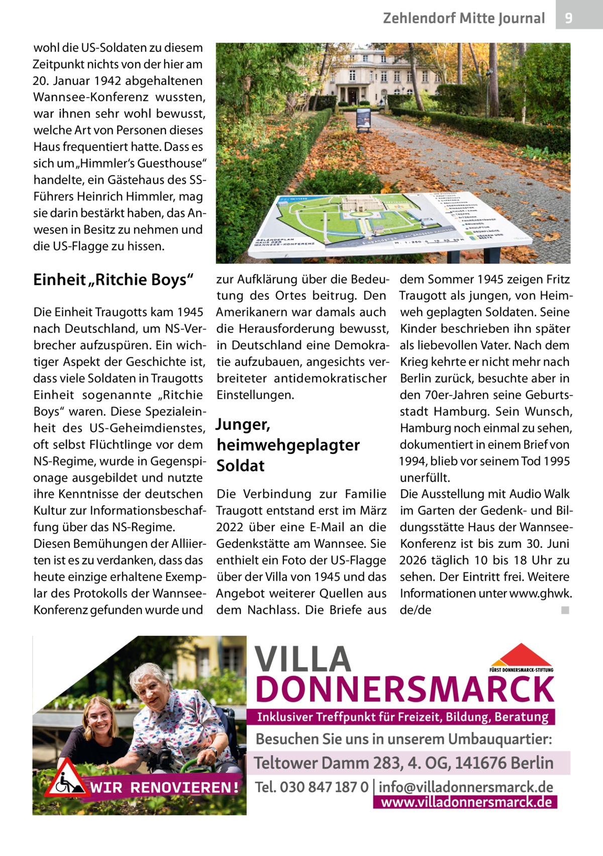 Zehlendorf Mitte Journal  9  wohl die US-Soldaten zu diesem Zeitpunkt nichts von der hier am 20. Januar 1942 abgehaltenen Wannsee-Konferenz wussten, war ihnen sehr wohl bewusst, welche Art von Personen dieses Haus frequentiert hatte. Dass es sich um „Himmler‘s Guesthouse“ handelte, ein Gästehaus des SSFührers Heinrich Himmler, mag sie darin bestärkt haben, das Anwesen in Besitz zu nehmen und die US-Flagge zu hissen.  Einheit „Ritchie Boys“ Die Einheit Traugotts kam 1945 nach Deutschland, um NS-Verbrecher aufzuspüren. Ein wichtiger Aspekt der Geschichte ist, dass viele Soldaten in Traugotts Einheit sogenannte „Ritchie Boys“ waren. Diese Spezialeinheit des US-Geheimdienstes, oft selbst Flüchtlinge vor dem NS-Regime, wurde in Gegenspionage ausgebildet und nutzte ihre Kenntnisse der deutschen Kultur zur Informationsbeschaffung über das NS-Regime. Diesen Bemühungen der Alliierten ist es zu verdanken, dass das heute einzige erhaltene Exemplar des Protokolls der WannseeKonferenz gefunden wurde und  zur Aufklärung über die Bedeutung des Ortes beitrug. Den Amerikanern war damals auch die Herausforderung bewusst, in Deutschland eine Demokratie aufzubauen, angesichts verbreiteter antidemokratischer Einstellungen.  Junger, heimwehgeplagter Soldat Die Verbindung zur Familie Traugott entstand erst im März 2022 über eine E-Mail an die Gedenkstätte am Wannsee. Sie enthielt ein Foto der US-Flagge über der Villa von 1945 und das Angebot weiterer Quellen aus dem Nachlass. Die Briefe aus  dem Sommer 1945 zeigen Fritz Traugott als jungen, von Heimweh geplagten Soldaten. Seine Kinder beschrieben ihn später als liebevollen Vater. Nach dem Krieg kehrte er nicht mehr nach Berlin zurück, besuchte aber in den 70er-Jahren seine Geburtsstadt Hamburg. Sein Wunsch, Hamburg noch einmal zu sehen, dokumentiert in einem Brief von 1994, blieb vor seinem Tod 1995 unerfüllt. Die Ausstellung mit Audio Walk im Garten der Gedenk- und Bildungsstätte Haus der WannseeKonferenz ist bis zum 30.  Juni 2026 täglich 10 bis 18  Uhr zu sehen. Der Eintritt frei. Weitere Informationen unter www.ghwk. de/de ◾