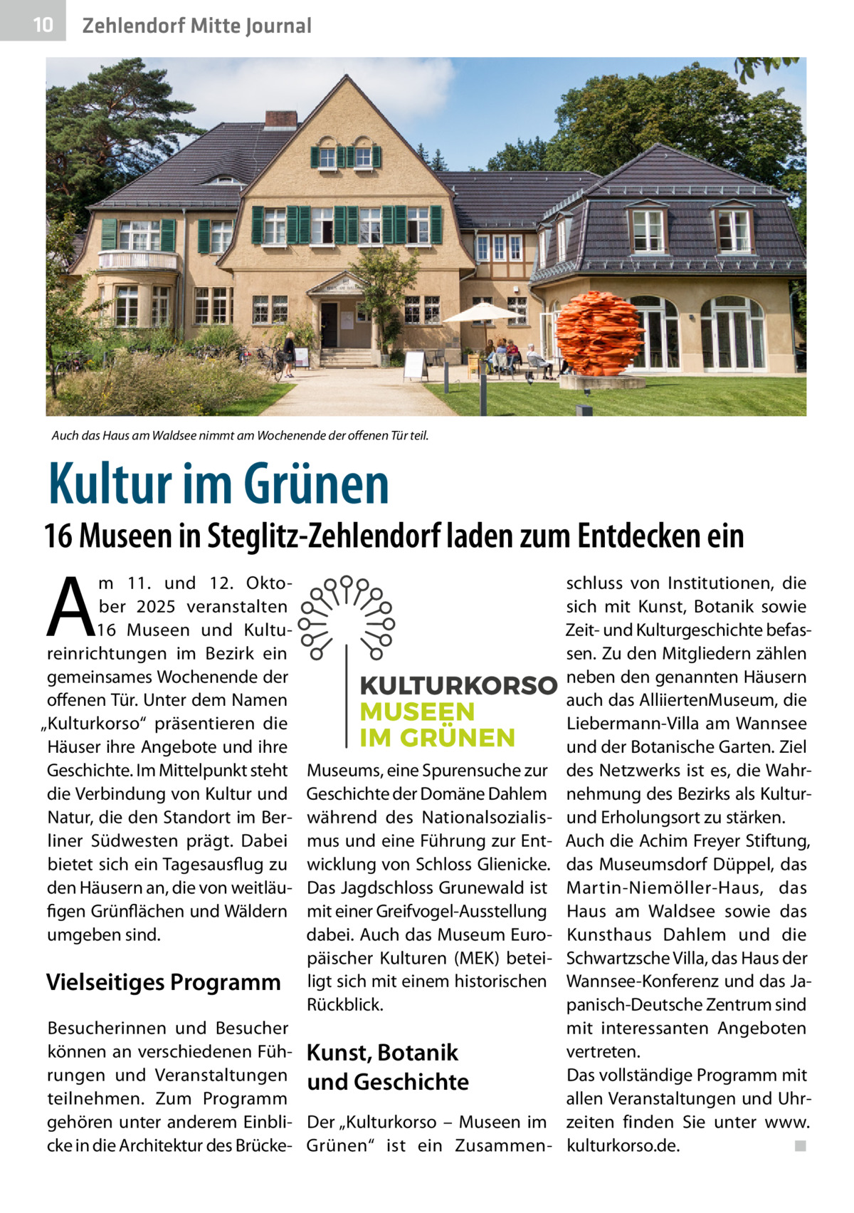 10  Zehlendorf Mitte Journal  Auch das Haus am Waldsee nimmt am Wochenende der offenen Tür teil.  Kultur im Grünen  16 Museen in Steglitz-Zehlendorf laden zum Entdecken ein  A  m 11. und 12.  Oktober 2025 veranstalten 16  Museen und Kultureinrichtungen im Bezirk ein gemeinsames Wochenende der offenen Tür. Unter dem Namen „Kulturkorso“ präsentieren die Häuser ihre Angebote und ihre Geschichte. Im Mittelpunkt steht die Verbindung von Kultur und Natur, die den Standort im Berliner Südwesten prägt. Dabei bietet sich ein Tagesausflug zu den Häusern an, die von weitläufigen Grünflächen und Wäldern umgeben sind.  Vielseitiges Programm  Museums, eine Spurensuche zur Geschichte der Domäne Dahlem während des Nationalsozialismus und eine Führung zur Entwicklung von Schloss Glienicke. Das Jagdschloss Grunewald ist mit einer Greifvogel-Ausstellung dabei. Auch das Museum Europäischer Kulturen (MEK) beteiligt sich mit einem historischen Rückblick.  Besucherinnen und Besucher können an verschiedenen Füh- Kunst, Botanik rungen und Veranstaltungen und Geschichte teilnehmen. Zum Programm gehören unter anderem Einbli- Der „Kulturkorso – Museen im cke in die Architektur des Brücke- Grünen“ ist ein Zusammen schluss von Institutionen, die sich mit Kunst, Botanik sowie Zeit- und Kulturgeschichte befassen. Zu den Mitgliedern zählen neben den genannten Häusern auch das Alliierten­Museum, die Liebermann-Villa am Wannsee und der Botanische Garten. Ziel des Netzwerks ist es, die Wahrnehmung des Bezirks als Kulturund Erholungsort zu stärken. Auch die Achim Freyer Stiftung, das Museumsdorf Düppel, das Martin-Niemöller-Haus, das Haus am Waldsee sowie das Kunsthaus Dahlem und die Schwartzsche Villa, das Haus der Wannsee-Konferenz und das Japanisch-Deutsche Zentrum sind mit interessanten Angeboten vertreten. Das vollständige Programm mit allen Veranstaltungen und Uhrzeiten finden Sie unter www. kulturkorso.de.� ◾