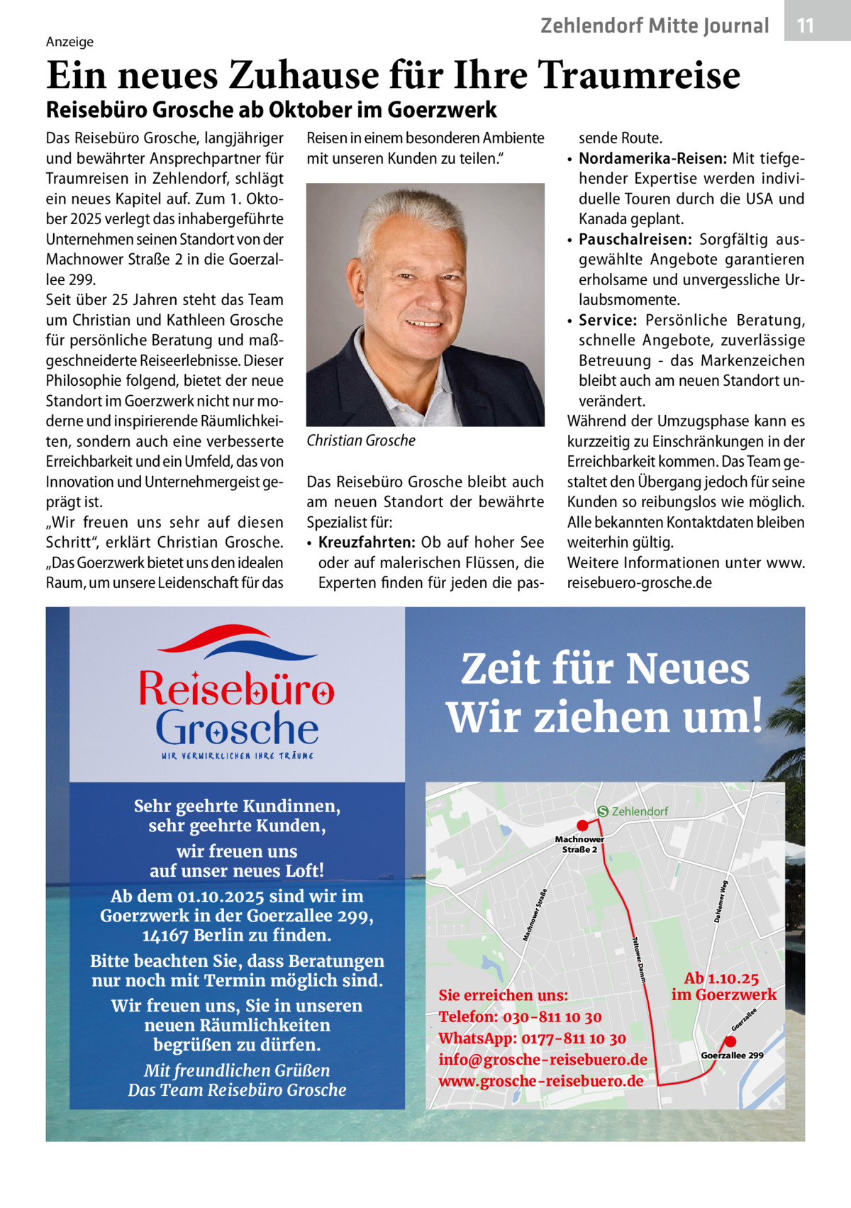 Zehlendorf Mitte Journal  Anzeige  11  Ein neues Zuhause für Ihre Traumreise Reisebüro Grosche ab Oktober im Goerzwerk Das Reisebüro Grosche, langjähriger und bewährter Ansprechpartner für Traumreisen in Zehlendorf, schlägt ein neues Kapitel auf. Zum 1. Oktober 2025 verlegt das inhabergeführte Unternehmen seinen Standort von der Machnower Straße 2 in die Goerzallee 299. Seit über 25 Jahren steht das Team um Christian und Kathleen Grosche für persönliche Beratung und maßgeschneiderte Reiseerlebnisse. Dieser Philosophie folgend, bietet der neue Standort im Goerzwerk nicht nur moderne und inspirierende Räumlichkeiten, sondern auch eine verbesserte Erreichbarkeit und ein Umfeld, das von Innovation und Unternehmergeist geprägt ist. „Wir freuen uns sehr auf diesen Schritt“, erklärt Christian Grosche. „Das Goerzwerk bietet uns den idealen Raum, um unsere Leidenschaft für das  Reisen in einem besonderen Ambiente mit unseren Kunden zu teilen.“  Christian Grosche Das Reisebüro Grosche bleibt auch am neuen Standort der bewährte Spezialist für: • Kreuzfahrten: Ob auf hoher See oder auf malerischen Flüssen, die Experten finden für jeden die pas sende Route. • Nordamerika-Reisen: Mit tiefgehender Expertise werden individuelle Touren durch die USA und Kanada geplant. • Pauschalreisen: Sorgfältig ausgewählte Angebote garantieren erholsame und unvergessliche Urlaubsmomente. • Service: Persönliche Beratung, schnelle Angebote, zuverlässige Betreuung - das Markenzeichen bleibt auch am neuen Standort unverändert. Während der Umzugsphase kann es kurzzeitig zu Einschränkungen in der Erreichbarkeit kommen. Das Team gestaltet den Übergang jedoch für seine Kunden so reibungslos wie möglich. Alle bekannten Kontaktdaten bleiben weiterhin gültig. Weitere Informationen unter www. reisebuero-grosche.de  Zeit für Neues Wir ziehen um! Sehr geehrte Kundinnen, sehr geehrte Kunden,  Zehlendorf  Wir freuen uns, Sie in unseren neuen Räumlichkeiten begrüßen zu dürfen. Mit freundlichen Grüßen Das Team Reisebüro Grosche  Dahlem  chn Ma  m  Bitte beachten Sie, dass Beratungen nur noch mit Termin möglich sind.  er Dam Teltow  Ab dem 01.10.2025 sind wir im Goerzwerk in der Goerzallee 299, 14167 Berlin zu finden.  owe r Str aße  wir freuen uns auf unser neues Loft!  er Weg  Machnower Straße 2  Sie erreichen uns: Telefon: 030-811 10 30 WhatsApp: 0177-811 10 30 info@grosche-reisebuero.de www.grosche-reisebuero.de  Ab 1.10.25 im Goerzwerk Go  er  e  lle  za  Goerzallee 299