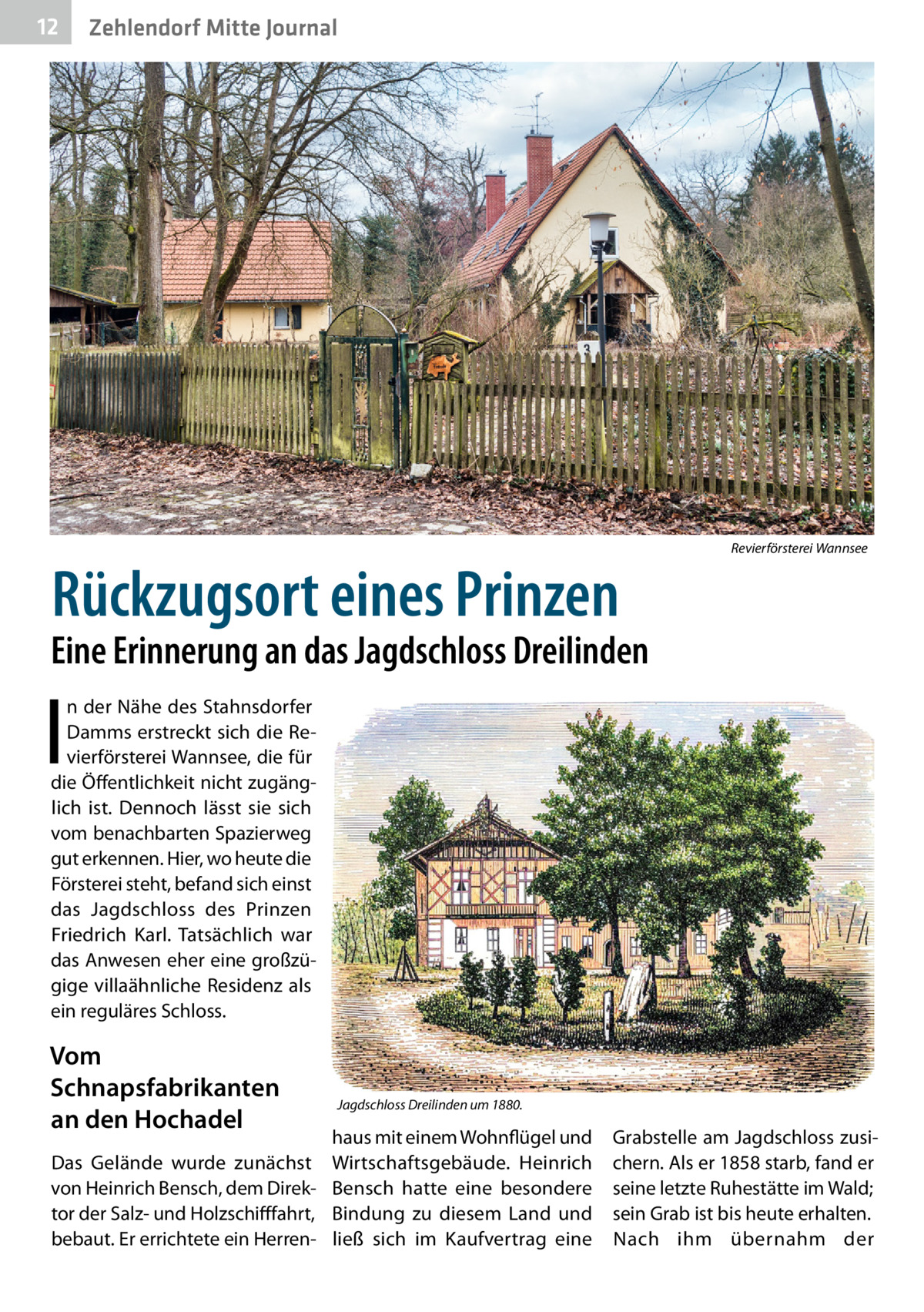 12  Zehlendorf Mitte Journal  Rückzugsort eines Prinzen  Revierförsterei Wannsee  Eine Erinnerung an das Jagdschloss Dreilinden  I  n der Nähe des Stahnsdorfer Damms erstreckt sich die Revierförsterei Wannsee, die für die Öffentlichkeit nicht zugänglich ist. Dennoch lässt sie sich vom benachbarten Spazierweg gut erkennen. Hier, wo heute die Försterei steht, befand sich einst das Jagdschloss des Prinzen Friedrich Karl. Tatsächlich war das Anwesen eher eine großzügige villaähnliche Residenz als ein reguläres Schloss.  Vom Schnapsfabrikanten an den Hochadel Das Gelände wurde zunächst von Heinrich Bensch, dem Direktor der Salz- und Holzschifffahrt, bebaut. Er errichtete ein Herren Jagdschloss Dreilinden um 1880.  haus mit einem Wohnflügel und Wirtschaftsgebäude. Heinrich Bensch hatte eine besondere Bindung zu diesem Land und ließ sich im Kaufvertrag eine  Grabstelle am Jagdschloss zusichern. Als er 1858 starb, fand er seine letzte Ruhestätte im Wald; sein Grab ist bis heute erhalten. Nach ihm übernahm der