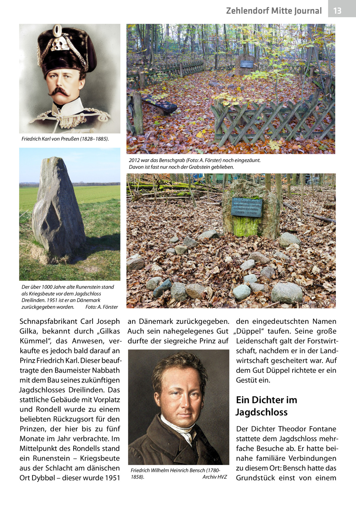 Zehlendorf Mitte Journal  13  Friedrich Karl von Preußen (1828–1885).  2012 war das Benschgrab (Foto: A. Förster) noch eingezäunt. Davon ist fast nur noch der Grabstein geblieben.  Der über 1000 Jahre alte Runenstein stand als Kriegsbeute vor dem Jagdschloss Dreilinden. 1951 ist er an Dänemark zurückgegeben worden.� Foto: A. Förster  Schnapsfabrikant Carl Joseph an Dänemark zurückgegeben. Gilka, bekannt durch „Gilkas Auch sein nahegelegenes Gut Kümmel“, das Anwesen, ver- durfte der siegreiche Prinz auf kaufte es jedoch bald darauf an Prinz Friedrich Karl. Dieser beauftragte den Baumeister Nabbath mit dem Bau seines zukünftigen Jagdschlosses Dreilinden. Das stattliche Gebäude mit Vorplatz und Rondell wurde zu einem beliebten Rückzugsort für den Prinzen, der hier bis zu fünf Monate im Jahr verbrachte. Im Mittelpunkt des Rondells stand ein Runenstein – Kriegsbeute aus der Schlacht am dänischen Friedrich Wilhelm Heinrich Bensch (1780Archiv HVZ Ort Dybbøl – dieser wurde 1951 1858).�  den eingedeutschten Namen „Düppel“ taufen. Seine große Leidenschaft galt der Forstwirtschaft, nachdem er in der Landwirtschaft gescheitert war. Auf dem Gut Düppel richtete er ein Gestüt ein.  Ein Dichter im Jagdschloss Der Dichter Theodor Fontane stattete dem Jagdschloss mehrfache Besuche ab. Er hatte beinahe familiäre Verbindungen zu diesem Ort: Bensch hatte das Grundstück einst von einem