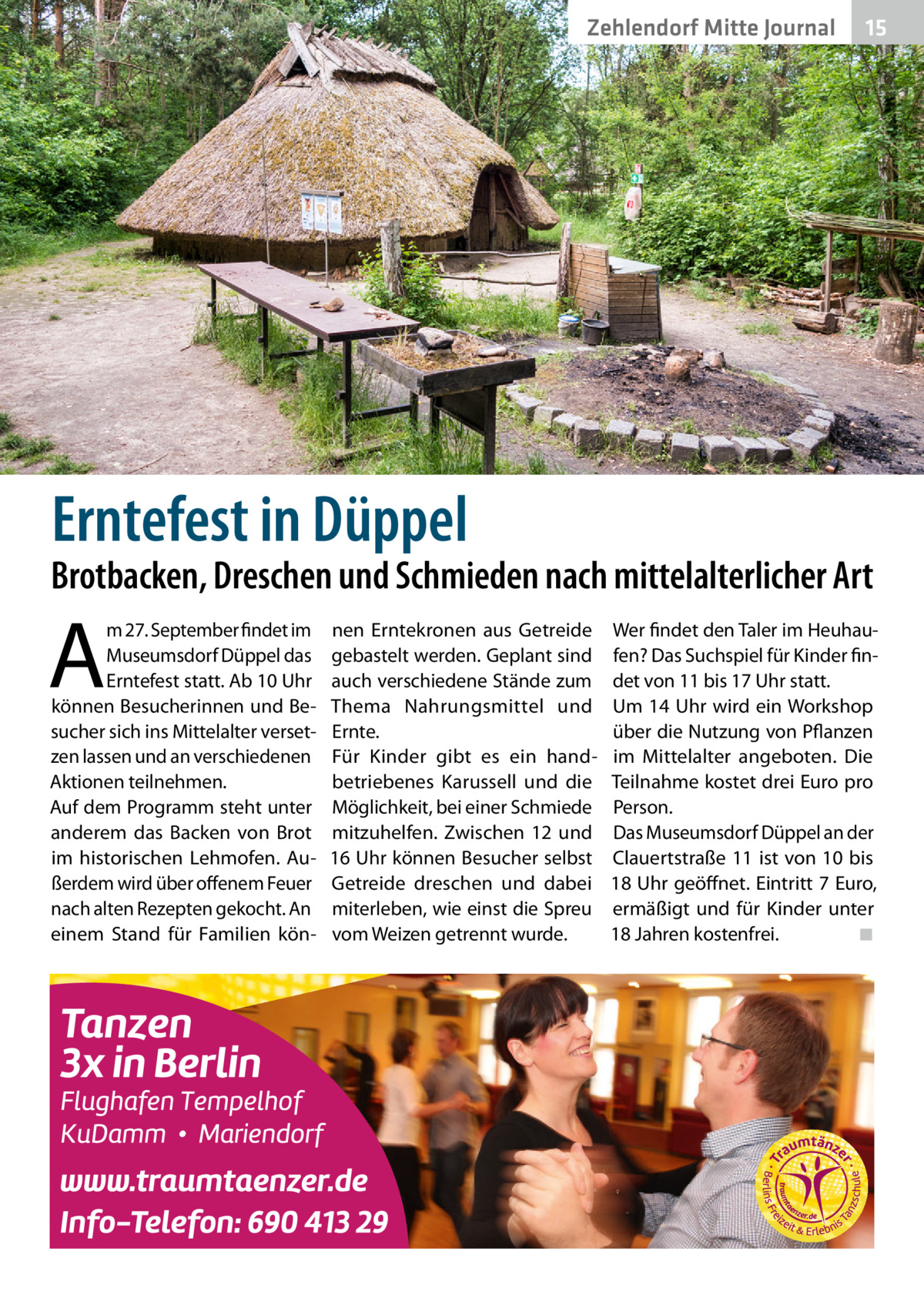 Zehlendorf Mitte Journal  15  Erntefest in Düppel  Brotbacken, Dreschen und Schmieden nach mittelalterlicher Art  A  m 27. September findet im Museumsdorf Düppel das Erntefest statt. Ab 10 Uhr können Besucherinnen und Besucher sich ins Mittelalter versetzen lassen und an verschiedenen Aktionen teilnehmen. Auf dem Programm steht unter anderem das Backen von Brot im historischen Lehmofen. Außerdem wird über offenem Feuer nach alten Rezepten gekocht. An einem Stand für Familien kön nen Erntekronen aus Getreide gebastelt werden. Geplant sind auch verschiedene Stände zum Thema Nahrungsmittel und Ernte. Für Kinder gibt es ein handbetriebenes Karussell und die Möglichkeit, bei einer Schmiede mitzuhelfen. Zwischen 12 und 16 Uhr können Besucher selbst Getreide dreschen und dabei miterleben, wie einst die Spreu vom Weizen getrennt wurde.  Wer findet den Taler im Heuhaufen? Das Suchspiel für Kinder findet von 11 bis 17 Uhr statt. Um 14 Uhr wird ein Workshop über die Nutzung von Pflanzen im Mittelalter angeboten. Die Teilnahme kostet drei Euro pro Person. Das Museumsdorf Düppel an der Clauertstraße 11 ist von 10 bis 18 Uhr geöffnet. Eintritt 7 Euro, ermäßigt und für Kinder unter 18 Jahren kostenfrei.� ◾