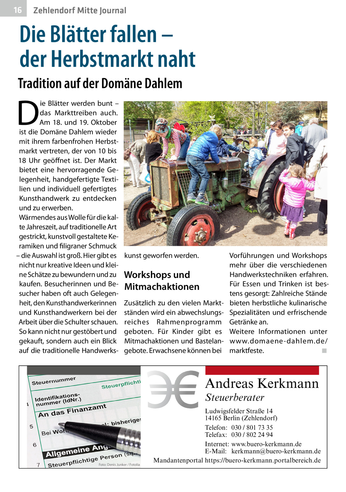 16  Zehlendorf Mitte Journal  Die Blätter fallen – der Herbstmarkt naht Tradition auf der Domäne Dahlem  D  ie Blätter werden bunt – das Markttreiben auch. Am 18. und 19. Oktober ist die Domäne Dahlem wieder mit ihrem farbenfrohen Herbstmarkt vertreten, der von 10 bis 18  Uhr geöffnet ist. Der Markt bietet eine hervorragende Gelegenheit, handgefertigte Textilien und individuell gefertigtes Kunsthandwerk zu entdecken und zu erwerben. Wärmendes aus Wolle für die kalte Jahreszeit, auf traditionelle Art gestrickt, kunstvoll gestaltete Keramiken und filigraner Schmuck – die Auswahl ist groß. Hier gibt es nicht nur kreative Ideen und kleine Schätze zu bewundern und zu kaufen. Besucherinnen und Besucher haben oft auch Gelegenheit, den Kunsthandwerkerinnen und Kunsthandwerkern bei der Arbeit über die Schulter schauen. So kann nicht nur gestöbert und gekauft, sondern auch ein Blick auf die traditionelle Handwerks kunst geworfen werden.  Vorführungen und Workshops mehr über die verschiedenen Handwerkstechniken erfahren. Workshops und Für Essen und Trinken ist besMitmachaktionen tens gesorgt: Zahlreiche Stände Zusätzlich zu den vielen Markt- bieten herbstliche kulinarische ständen wird ein abwechslungs- Spezialitäten und erfrischende reiches Rahmenprogramm Getränke an. geboten. Für Kinder gibt es Weitere Informationen unter Mitmachaktionen und Bastelan- www.domaene -dahlem.de/ gebote. Erwachsene können bei marktfeste.� ◾  Andreas Kerkmann Steuerberater  Foto: Denis Junker / Fotolia  Ludwigsfelder Straße 14 14165 Berlin (Zehlendorf) Telefon: 030 / 801 73 35 Telefax: 030 / 802 24 94 Internet: www.buero-kerkmann.de E-Mail: kerkmann@buero-kerkmann.de Mandantenportal https://buero-kerkmann.portalbereich.de