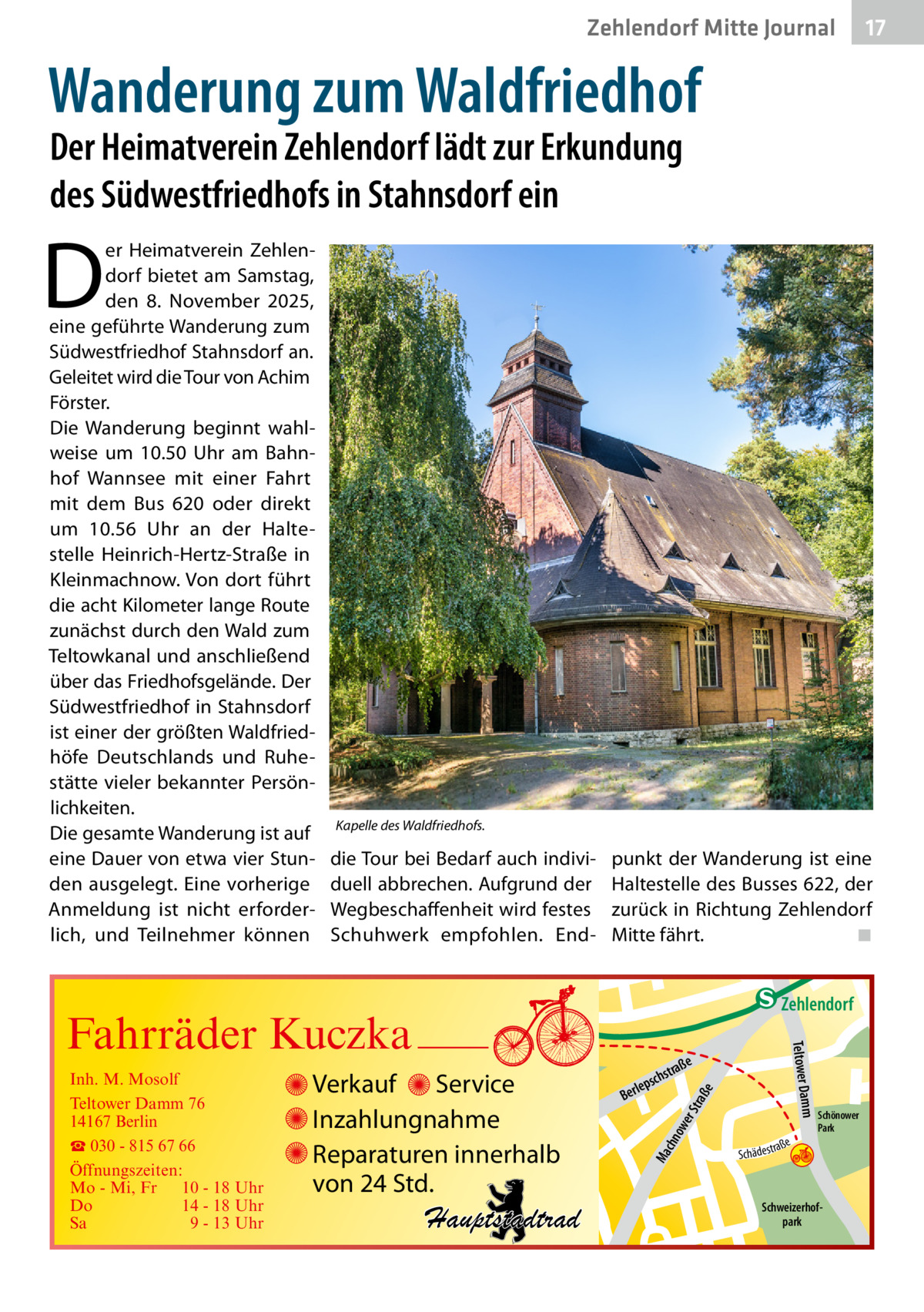 Zehlendorf Mitte Journal  17  Wanderung zum Waldfriedhof Der Heimatverein Zehlendorf lädt zur Erkundung des Südwestfriedhofs in Stahnsdorf ein  D  er Heimatverein Zehlendorf bietet am Samstag, den 8.  November 2025, eine geführte Wanderung zum Südwestfriedhof Stahnsdorf an. Geleitet wird die Tour von Achim Förster. Die Wanderung beginnt wahlweise um 10.50  Uhr am Bahnhof Wannsee mit einer Fahrt mit dem Bus  620 oder direkt um 10.56  Uhr an der Haltestelle Heinrich-Hertz-Straße in Kleinmachnow. Von dort führt die acht Kilometer lange Route zunächst durch den Wald zum Teltowkanal und anschließend über das Friedhofsgelände. Der Südwestfriedhof in Stahnsdorf ist einer der größten Waldfriedhöfe Deutschlands und Ruhestätte vieler bekannter Persönlichkeiten. Die gesamte Wanderung ist auf eine Dauer von etwa vier Stunden ausgelegt. Eine vorherige Anmeldung ist nicht erforderlich, und Teilnehmer können  Kapelle des Waldfriedhofs.  die Tour bei Bedarf auch individuell abbrechen. Aufgrund der Wegbeschaffenheit wird festes Schuhwerk empfohlen. End punkt der Wanderung ist eine Haltestelle des Busses 622, der zurück in Richtung Zehlendorf Mitte fährt.� ◾  e  ow er S traß chn  Ma  Schönower Park  Schweizerhofpark  Str.  jery str.  str.  andd  ra ße  h rauc  Hauptstadtrad  S c hä d e s t  Mühlenstr -H Prinz  e raß  chst  leps  Ber  mm  Verkauf Service Inzahlungnahme Reparaturen innerhalb von 24 Std.  udstr.  Gertra  Inh. M. Mosolf Teltower Damm 76 14167 Berlin ☎ 030 - 815 67 66 Öffnungszeiten: Mo - Mi, Fr 10 - 18 Uhr Do 14 - 18 Uhr Sa 9 - 13 Uhr  Teltower Da  Fahrräder Kuczka  n e Stub  Zehlendorf