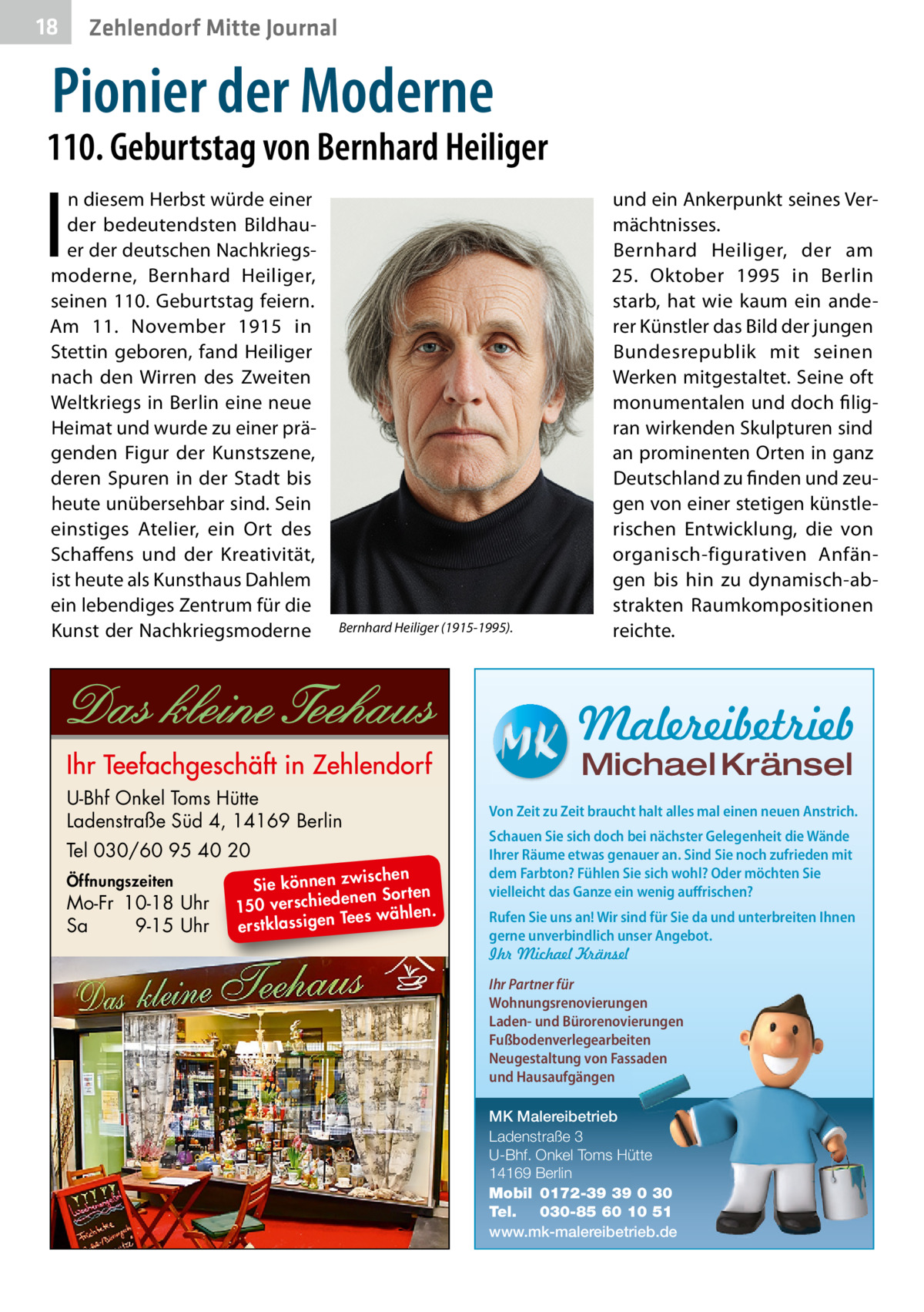 18  Zehlendorf Mitte Journal  Pionier der Moderne  110. Geburtstag von Bernhard Heiliger  I  n diesem Herbst würde einer der bedeutendsten Bildhauer der deutschen Nachkriegsmoderne, Bernhard Heiliger, seinen 110. Geburtstag feiern. Am 11.  November 1915 in Stettin geboren, fand Heiliger nach den Wirren des Zweiten Weltkriegs in Berlin eine neue Heimat und wurde zu einer prägenden Figur der Kunstszene, deren Spuren in der Stadt bis heute unübersehbar sind. Sein einstiges Atelier, ein Ort des Schaffens und der Kreativität, ist heute als Kunsthaus Dahlem ein lebendiges Zentrum für die Kunst der Nachkriegsmoderne  Bernhard Heiliger (1915-1995).  und ein Ankerpunkt seines Vermächtnisses. Bernhard Heiliger, der am 25.  Oktober 1995 in Berlin starb, hat wie kaum ein anderer Künstler das Bild der jungen Bundesrepublik mit seinen Werken mitgestaltet. Seine oft monumentalen und doch filigran wirkenden Skulpturen sind an prominenten Orten in ganz Deutschland zu finden und zeugen von einer stetigen künstlerischen Entwicklung, die von organisch-figurativen Anfängen bis hin zu dynamisch-abstrakten Raumkompositionen reichte.  Malereibetrieb Michael Kränsel  U-Bhf Onkel Toms Hütte Ladenstraße Süd 4, 14169 Berlin Tel 030/60 95 40 20 Öffnungszeiten  Mo-Fr 10-18 Uhr Sa 9-15 Uhr  ischen Sie können zw n Sorten ne de ie ch 150 vers wählen. es Te erstklassigen  Von Zeit zu Zeit braucht halt alles mal einen neuen Anstrich. Schauen Sie sich doch bei nächster Gelegenheit die Wände Ihrer Räume etwas genauer an. Sind Sie noch zufrieden mit dem Farbton? Fühlen Sie sich wohl? Oder möchten Sie vielleicht das Ganze ein wenig auffrischen? Rufen Sie uns an! Wir sind für Sie da und unterbreiten Ihnen gerne unverbindlich unser Angebot. Ihr Michael Kränsel Ihr Partner für Wohnungsrenovierungen Laden- und Bürorenovierungen Fußbodenverlegearbeiten Neugestaltung von Fassaden und Hausaufgängen MK Malereibetrieb Ladenstraße 3 U-Bhf. Onkel Toms Hütte 14169 Berlin Mobil 0172-39 39 0 30 Tel. 030-85 60 10 51 www.mk-malereibetrieb.de
