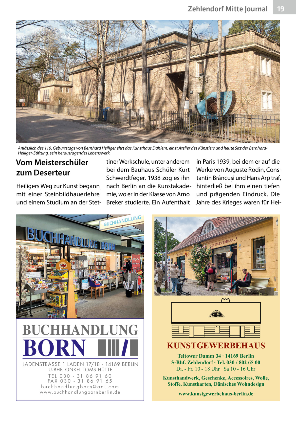 Zehlendorf Mitte Journal  19  Anlässlich des 110. Geburtstags von Bernhard Heiliger ehrt das Kunsthaus Dahlem, einst Atelier des Künstlers und heute Sitz der BernhardHeiliger-Stiftung, sein herausragendes Lebenswerk.  Vom Meisterschüler zum Deserteur  tiner Werkschule, unter anderem bei dem Bauhaus-Schüler Kurt Schwerdtfeger. 1938 zog es ihn Heiligers Weg zur Kunst begann nach Berlin an die Kunstakademit einer Steinbildhauerlehre mie, wo er in der Klasse von Arno und einem Studium an der Stet- Breker studierte. Ein Aufenthalt  in Paris 1939, bei dem er auf die Werke von Auguste Rodin, Constantin Brâncuși und Hans Arp traf, hinterließ bei ihm einen tiefen und prägenden Eindruck. Die Jahre des Krieges waren für Hei BUCHHANDLUNG  BORN  LADENSTRASSE 1 LADEN 17/18 · 14169 BERLIN U - BHF. ONKEL TOMS HÜTTE T E L 0 3 0 - 31 8 6 91 6 0 FA X 0 3 0 - 31 8 6 91 6 5 buchhandlungborn@aol.com w w w.b u c h h a n d l u n g b o r n b e r l i n.d e  KUNSTGEWERBEHAUS Teltower Damm 34 ∙ 14169 Berlin S-Bhf. Zehlendorf ∙ Tel. 030 / 802 65 00 Di. - Fr. 10 - 18 Uhr Sa 10 - 16 Uhr Kunsthandwerk, Geschenke, Accessoires, Wolle, Stoffe, Kunstkarten, Dänisches Wohndesign www.kunstgewerbehaus-berlin.de