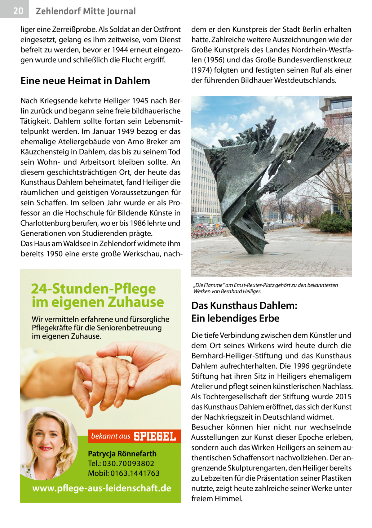 20  Zehlendorf Mitte Journal  liger eine Zerreißprobe. Als Soldat an der Ostfront eingesetzt, gelang es ihm zeitweise, vom Dienst befreit zu werden, bevor er 1944 erneut eingezogen wurde und schließlich die Flucht ergriff.  Eine neue Heimat in Dahlem  dem er den Kunstpreis der Stadt Berlin erhalten hatte. Zahlreiche weitere Auszeichnungen wie der Große Kunstpreis des Landes Nordrhein-Westfalen (1956) und das Große Bundesverdienstkreuz (1974) folgten und festigten seinen Ruf als einer der führenden Bildhauer Westdeutschlands.  Nach Kriegsende kehrte Heiliger 1945 nach Berlin zurück und begann seine freie bildhauerische Tätigkeit. Dahlem sollte fortan sein Lebensmittelpunkt werden. Im Januar 1949 bezog er das ehemalige Ateliergebäude von Arno Breker am Käuzchensteig in Dahlem, das bis zu seinem Tod sein Wohn- und Arbeitsort bleiben sollte. An diesem geschichtsträchtigen Ort, der heute das Kunsthaus Dahlem beheimatet, fand Heiliger die räumlichen und geistigen Voraussetzungen für sein Schaffen. Im selben Jahr wurde er als Professor an die Hochschule für Bildende Künste in Charlottenburg berufen, wo er bis 1986 lehrte und Generationen von Studierenden prägte. Das Haus am Waldsee in Zehlendorf widmete ihm bereits 1950 eine erste große Werkschau, nach „Die Flamme“ am Ernst-Reuter-Platz gehört zu den bekanntesten Werken von Bernhard Heiliger.  Das Kunsthaus Dahlem: Ein lebendiges Erbe Die tiefe Verbindung zwischen dem Künstler und dem Ort seines Wirkens wird heute durch die Bernhard-Heiliger-Stiftung und das Kunsthaus Dahlem aufrechterhalten. Die 1996 gegründete Stiftung hat ihren Sitz in Heiligers ehemaligem Atelier und pflegt seinen künstlerischen Nachlass. Als Tochtergesellschaft der Stiftung wurde 2015 das Kunsthaus Dahlem eröffnet, das sich der Kunst der Nachkriegszeit in Deutschland widmet. Besucher können hier nicht nur wechselnde Ausstellungen zur Kunst dieser Epoche erleben, sondern auch das Wirken Heiligers an seinem authentischen Schaffensort nachvollziehen. Der angrenzende Skulpturengarten, den Heiliger bereits zu Lebzeiten für die Präsentation seiner Plastiken nutzte, zeigt heute zahlreiche seiner Werke unter freiem Himmel.