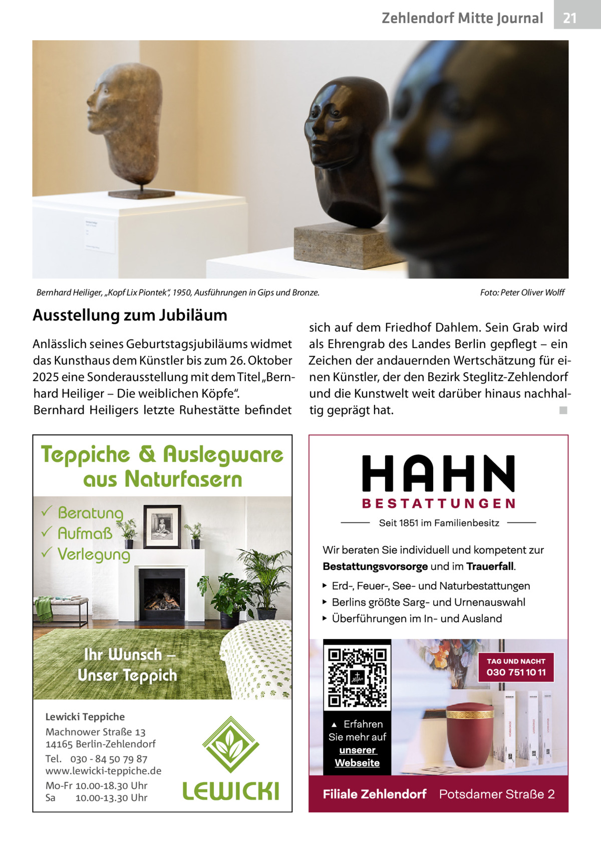 Zehlendorf Mitte Journal  Bernhard Heiliger, „Kopf Lix Piontek“, 1950, Ausführungen in Gips und Bronze.  Ausstellung zum Jubiläum Anlässlich seines Geburtstagsjubiläums widmet das Kunsthaus dem Künstler bis zum 26. Oktober 2025 eine Sonderausstellung mit dem Titel „Bernhard Heiliger – Die weiblichen Köpfe“. Bernhard Heiligers letzte Ruhestätte befindet  Teppiche & Auslegware aus Naturfasern  Beratung  Aufmaß  Verlegung  Ihr Wunsch – Unser Teppich Lewicki Teppiche Machnower Straße   Berlin-Zehlendorf Tel.  -     www.lewicki-teppiche.de Mo-Fr .-. Uhr Sa .-. Uhr  21  Foto: Peter Oliver Wolff  sich auf dem Friedhof Dahlem. Sein Grab wird als Ehrengrab des Landes Berlin gepflegt – ein Zeichen der andauernden Wertschätzung für einen Künstler, der den Bezirk Steglitz-Zehlendorf und die Kunstwelt weit darüber hinaus nachhaltig geprägt hat. ◾
