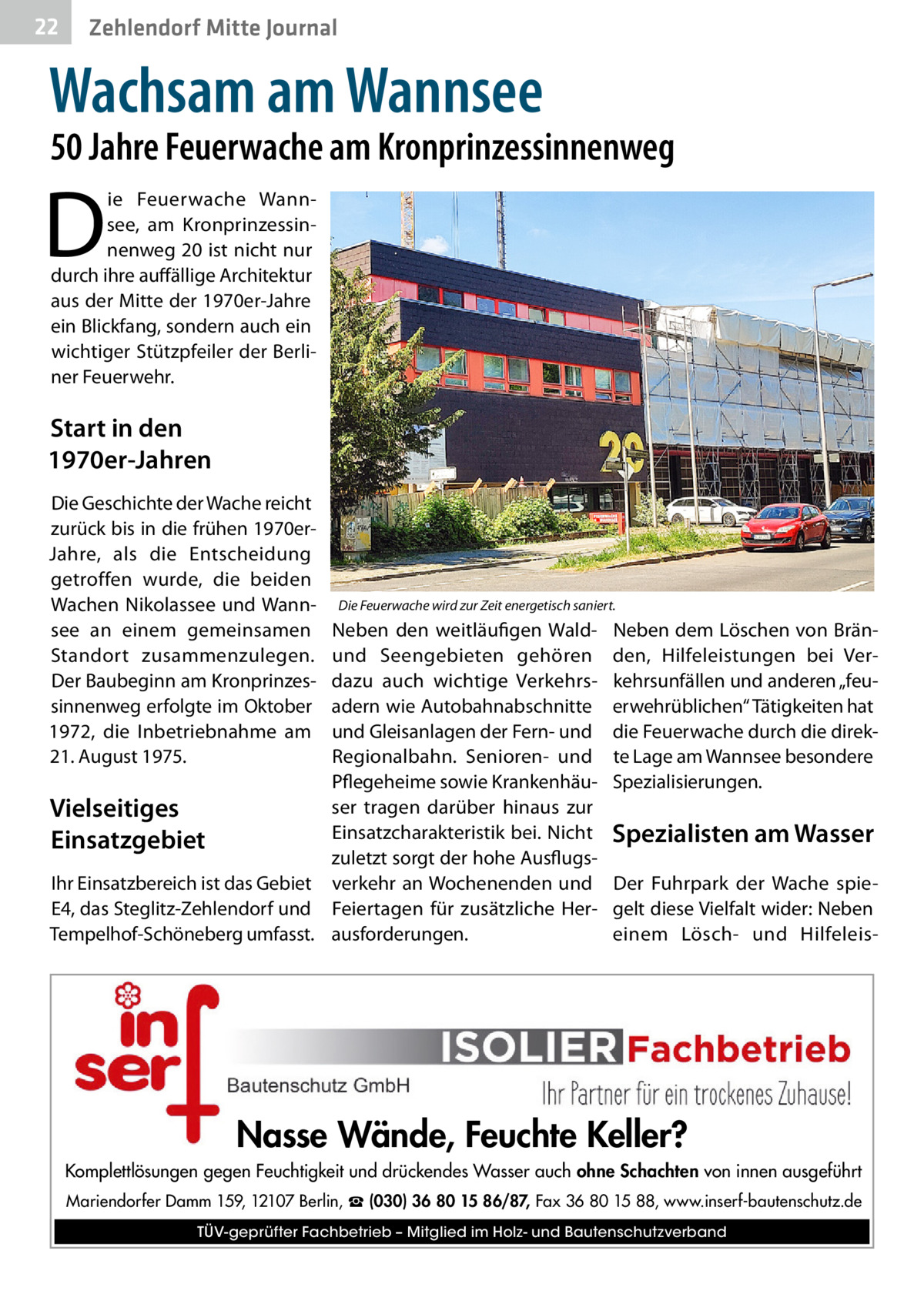 22  Zehlendorf Mitte Journal  Wachsam am Wannsee  50 Jahre Feuerwache am Kronprinzessinnenweg  D  ie Feuerwache Wannsee, am Kronprinzessinnenweg 20 ist nicht nur durch ihre auffällige Architektur aus der Mitte der 1970er-Jahre ein Blickfang, sondern auch ein wichtiger Stützpfeiler der Berliner Feuerwehr.  Start in den 1970er-Jahren Die Geschichte der Wache reicht zurück bis in die frühen 1970erJahre, als die Entscheidung getroffen wurde, die beiden Wachen Nikolassee und Wannsee an einem gemeinsamen Standort zusammenzulegen. Der Baubeginn am Kronprinzessinnenweg erfolgte im Oktober 1972, die Inbetriebnahme am 21. August 1975.  Die Feuerwache wird zur Zeit energetisch saniert.  Neben den weitläufigen Waldund Seengebieten gehören dazu auch wichtige Verkehrsadern wie Autobahnabschnitte und Gleisanlagen der Fern- und Regionalbahn. Senioren- und Pflegeheime sowie Krankenhäuser tragen darüber hinaus zur Vielseitiges Einsatzcharakteristik bei. Nicht Einsatzgebiet zuletzt sorgt der hohe AusflugsIhr Einsatzbereich ist das Gebiet verkehr an Wochenenden und E4, das Steglitz-Zehlendorf und Feiertagen für zusätzliche HerTempelhof-Schöneberg umfasst. ausforderungen.  Neben dem Löschen von Bränden, Hilfeleistungen bei Verkehrsunfällen und anderen „feuerwehrüblichen“ Tätigkeiten hat die Feuerwache durch die direkte Lage am Wannsee besondere Spezialisierungen.  Spezialisten am Wasser Der Fuhrpark der Wache spiegelt diese Vielfalt wider: Neben einem Lösch- und Hilfeleis Nasse Wände, Feuchte Keller? Komplettlösungen gegen Feuchtigkeit und drückendes Wasser auch ohne Schachten von innen ausgeführt Mariendorfer Damm 159, 12107 Berlin, ☎ (030) 36 80 15 86/87, Fax 36 80 15 88, www.inserf-bautenschutz.de TÜV-geprüfter Fachbetrieb – Mitglied im Holz- und Bautenschutzverband