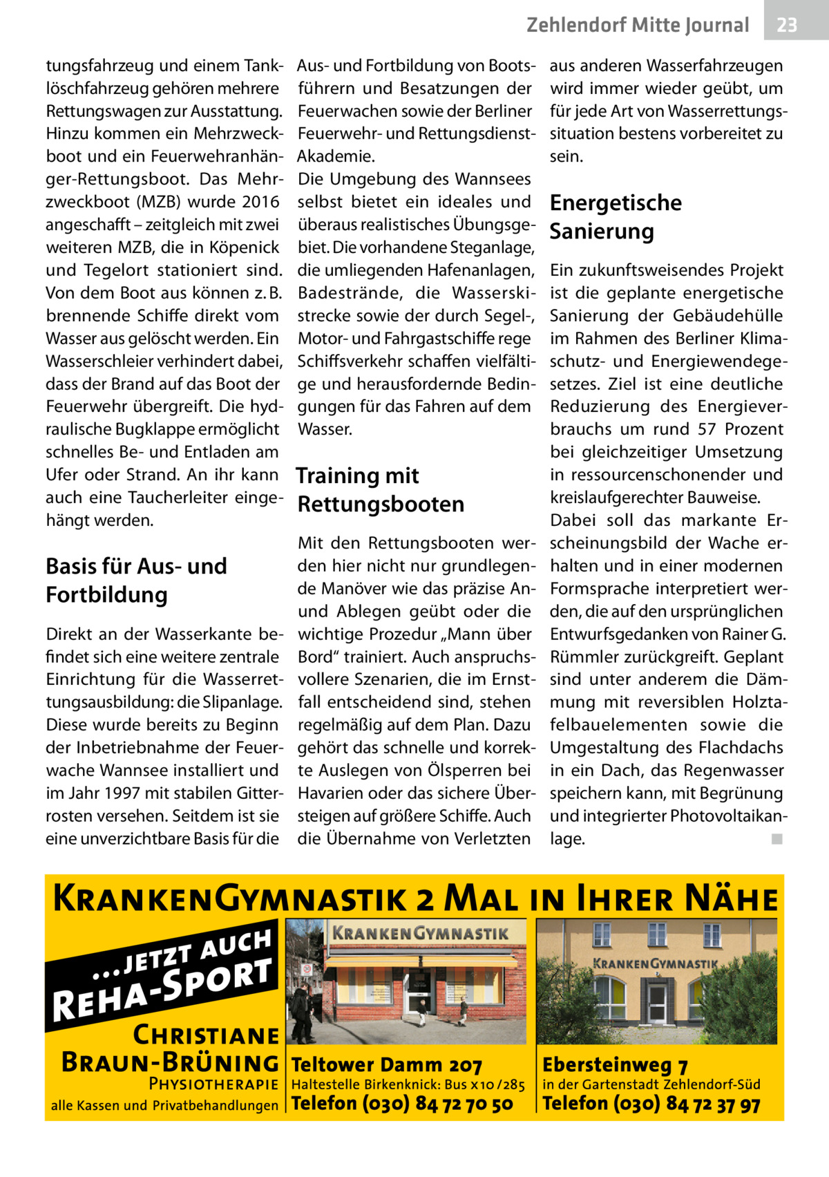 Zehlendorf Mitte Journal tungsfahrzeug und einem Tanklöschfahrzeug gehören mehrere Rettungswagen zur Ausstattung. Hinzu kommen ein Mehrzweckboot und ein Feuerwehranhänger-Rettungsboot. Das Mehrzweckboot (MZB) wurde 2016 angeschafft – zeitgleich mit zwei weiteren MZB, die in Köpenick und Tegelort stationiert sind. Von dem Boot aus können z. B. brennende Schiffe direkt vom Wasser aus gelöscht werden. Ein Wasserschleier verhindert dabei, dass der Brand auf das Boot der Feuerwehr übergreift. Die hydraulische Bugklappe ermöglicht schnelles Be- und Entladen am Ufer oder Strand. An ihr kann auch eine Taucherleiter eingehängt werden.  Basis für Aus- und Fortbildung Direkt an der Wasserkante befindet sich eine weitere zentrale Einrichtung für die Wasserrettungsausbildung: die Slipanlage. Diese wurde bereits zu Beginn der Inbetriebnahme der Feuerwache Wannsee installiert und im Jahr 1997 mit stabilen Gitterrosten versehen. Seitdem ist sie eine unverzichtbare Basis für die  Aus- und Fortbildung von Bootsführern und Besatzungen der Feuerwachen sowie der Berliner Feuerwehr- und RettungsdienstAkademie. Die Umgebung des Wannsees selbst bietet ein ideales und überaus realistisches Übungsgebiet. Die vorhandene Steganlage, die umliegenden Hafenanlagen, Badestrände, die Wasserskistrecke sowie der durch Segel-, Motor- und Fahrgastschiffe rege Schiffsverkehr schaffen vielfältige und herausfordernde Bedingungen für das Fahren auf dem Wasser.  Training mit Rettungsbooten Mit den Rettungsbooten werden hier nicht nur grundlegende Manöver wie das präzise Anund Ablegen geübt oder die wichtige Prozedur „Mann über Bord“ trainiert. Auch anspruchsvollere Szenarien, die im Ernstfall entscheidend sind, stehen regelmäßig auf dem Plan. Dazu gehört das schnelle und korrekte Auslegen von Ölsperren bei Havarien oder das sichere Übersteigen auf größere Schiffe. Auch die Übernahme von Verletzten  23  aus anderen Wasserfahrzeugen wird immer wieder geübt, um für jede Art von Wasserrettungssituation bestens vorbereitet zu sein.  Energetische Sanierung Ein zukunftsweisendes Projekt ist die geplante energetische Sanierung der Gebäudehülle im Rahmen des Berliner Klimaschutz- und Energiewendegesetzes. Ziel ist eine deutliche Reduzierung des Energieverbrauchs um rund 57  Prozent bei gleichzeitiger Umsetzung in ressourcenschonender und kreislaufgerechter Bauweise. Dabei soll das markante Erscheinungsbild der Wache erhalten und in einer modernen Formsprache interpretiert werden, die auf den ursprünglichen Entwurfsgedanken von Rainer G. Rümmler zurückgreift. Geplant sind unter anderem die Dämmung mit reversiblen Holztafelbauelementen sowie die Umgestaltung des Flachdachs in ein Dach, das Regenwasser speichern kann, mit Begrünung und integrierter Photovoltaikanlage.� ◾