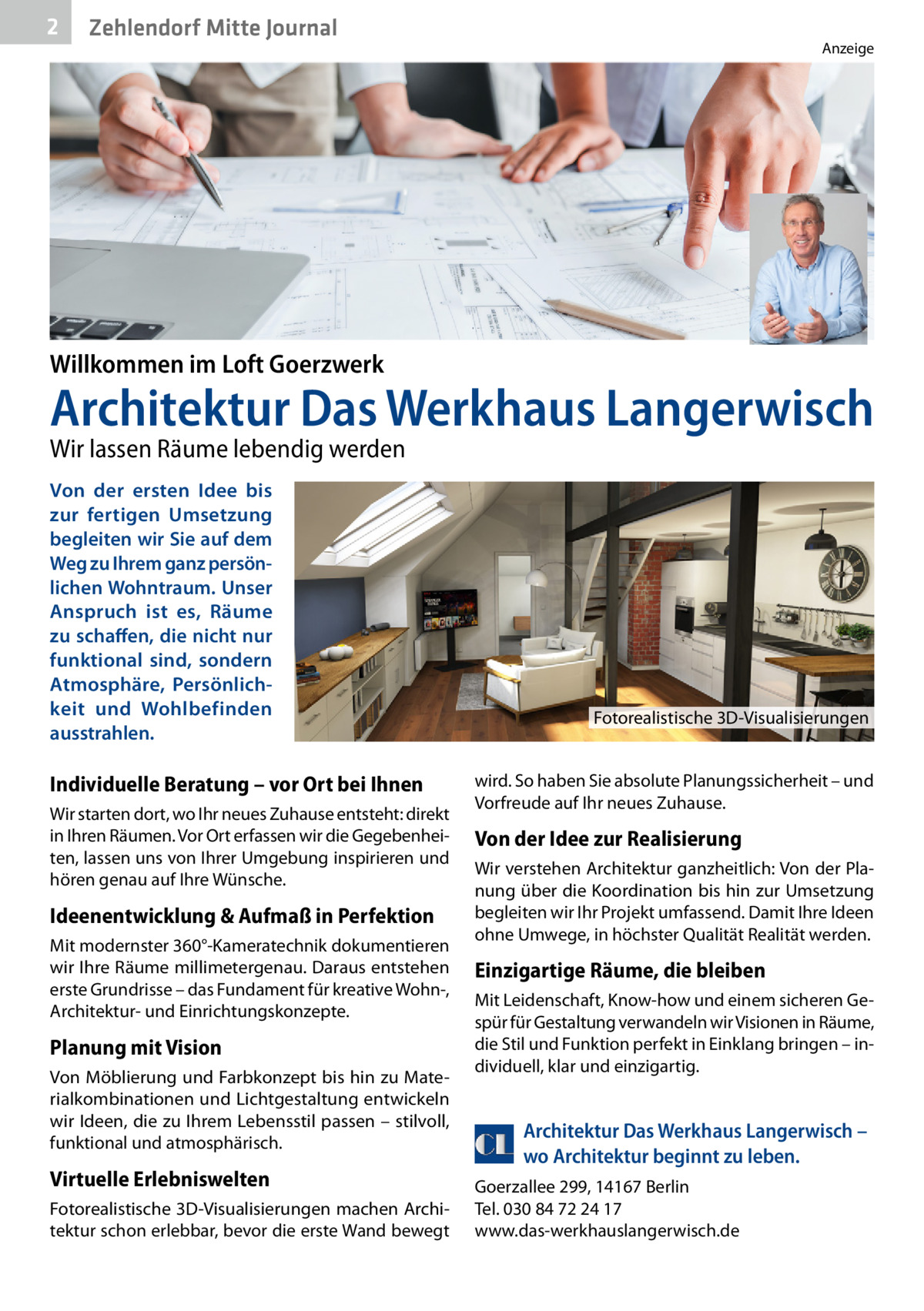 2  Zehlendorf Mitte Journal  Anzeige  Willkommen im Loft Goerzwerk  Architektur Das Werkhaus Langerwisch Wir lassen Räume lebendig werden Von der ersten Idee bis zur fertigen Umsetzung begleiten wir Sie auf dem Weg zu Ihrem ganz persönlichen Wohntraum. Unser Anspruch ist es, Räume zu schaffen, die nicht nur funktional sind, sondern Atmosphäre, Persönlichkeit und Wohlbefinden ausstrahlen.  Fotorealistische 3D-Visualisierungen  Individuelle Beratung – vor Ort bei Ihnen Wir starten dort, wo Ihr neues Zuhause entsteht: direkt in Ihren Räumen. Vor Ort erfassen wir die Gegebenheiten, lassen uns von Ihrer Umgebung inspirieren und hören genau auf Ihre Wünsche.  Ideenentwicklung & Aufmaß in Perfektion Mit modernster 360°-Kameratechnik dokumentieren wir Ihre Räume millimetergenau. Daraus entstehen erste Grundrisse – das Fundament für kreative Wohn-, Architektur- und Einrichtungskonzepte.  Planung mit Vision Von Möblierung und Farbkonzept bis hin zu Materialkombinationen und Lichtgestaltung entwickeln wir Ideen, die zu Ihrem Lebensstil passen – stilvoll, funktional und atmosphärisch.  Virtuelle Erlebniswelten Fotorealistische 3D-Visualisierungen machen Architektur schon erlebbar, bevor die erste Wand bewegt  wird. So haben Sie absolute Planungssicherheit – und Vorfreude auf Ihr neues Zuhause.  Von der Idee zur Realisierung Wir verstehen Architektur ganzheitlich: Von der Planung über die Koordination bis hin zur Umsetzung begleiten wir Ihr Projekt umfassend. Damit Ihre Ideen ohne Umwege, in höchster Qualität Realität werden.  Einzigartige Räume, die bleiben Mit Leidenschaft, Know-how und einem sicheren Gespür für Gestaltung verwandeln wir Visionen in Räume, die Stil und Funktion perfekt in Einklang bringen – individuell, klar und einzigartig.  Architektur Das Werkhaus Langerwisch – wo Architektur beginnt zu leben. Goerzallee 299, 14167 Berlin Tel. 030 84 72 24 17 www.das-werkhauslangerwisch.de  Willkommen im Loft G