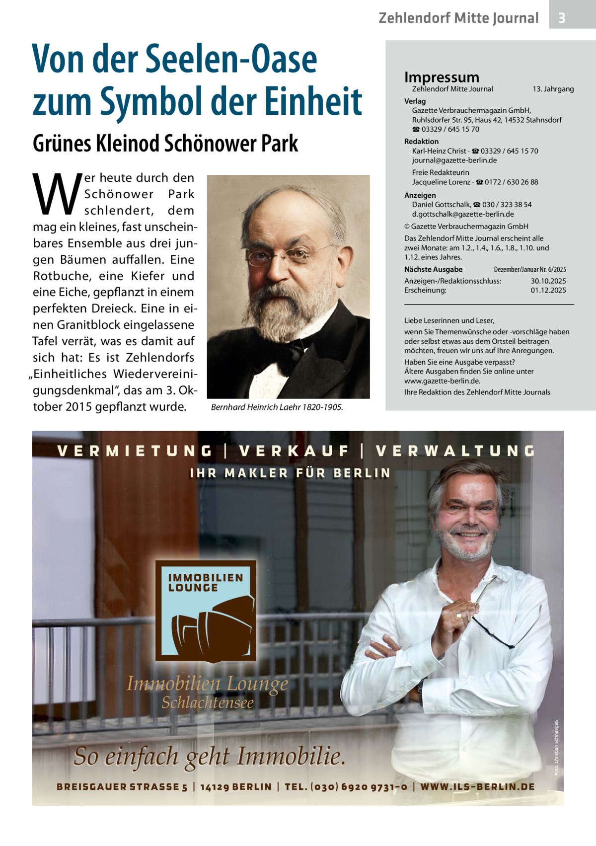 Zehlendorf Mitte Journal  Von der Seelen-Oase zum Symbol der Einheit Grünes Kleinod Schönower Park  W  er heute durch den Schönower Park schlender t, dem mag ein kleines, fast unscheinbares Ensemble aus drei jungen Bäumen auffallen. Eine Rotbuche, eine Kiefer und eine Eiche, gepflanzt in einem perfekten Dreieck. Eine in einen Granitblock eingelassene Tafel verrät, was es damit auf sich hat: Es ist Zehlendorfs „Einheitliches Wiedervereinigungsdenkmal“, das am 3. Oktober 2015 gepflanzt wurde.  Impressum  Zehlendorf Mitte Journal  3  13. Jahrgang  Verlag Gazette Verbrauchermagazin GmbH, Ruhlsdorfer Str. 95, Haus 42, 14532 Stahnsdorf ☎ 03329 / 645 15 70 Redaktion Karl-Heinz Christ · ☎ 03329 / 645 15 70 journal@gazette-berlin.de Freie Redakteurin Jacqueline Lorenz · ☎ 0172 / 630 26 88 Anzeigen Daniel Gottschalk, ☎ 030 / 323 38 54 d.gottschalk@gazette-berlin.de © Gazette Verbrauchermagazin GmbH Das Zehlendorf Mitte Journal erscheint alle zwei Monate: am 1.2., 1.4., 1.6., 1.8., 1.10. und 1.12. eines Jahres. Dezember/Januar Nr. 6/2025 Nächste Ausgabe Anzeigen-/Redaktionsschluss: 30.10.2025 Erscheinung: 01.12.2025  Liebe Leserinnen und Leser, wenn Sie Themenwünsche oder -vorschläge haben oder selbst etwas aus dem Ortsteil beitragen möchten, freuen wir uns auf Ihre Anregungen. Haben Sie eine Ausgabe verpasst? Ältere Ausgaben finden Sie online unter www.gazette-berlin.de. Ihre Redaktion des Zehlendorf Mitte Journals  Bernhard Heinrich Laehr 1820-1905.  IHR MAKLER FÜR BERLIN  Immobilien Lounge Schlachtensee  So einfach geht Immobilie.