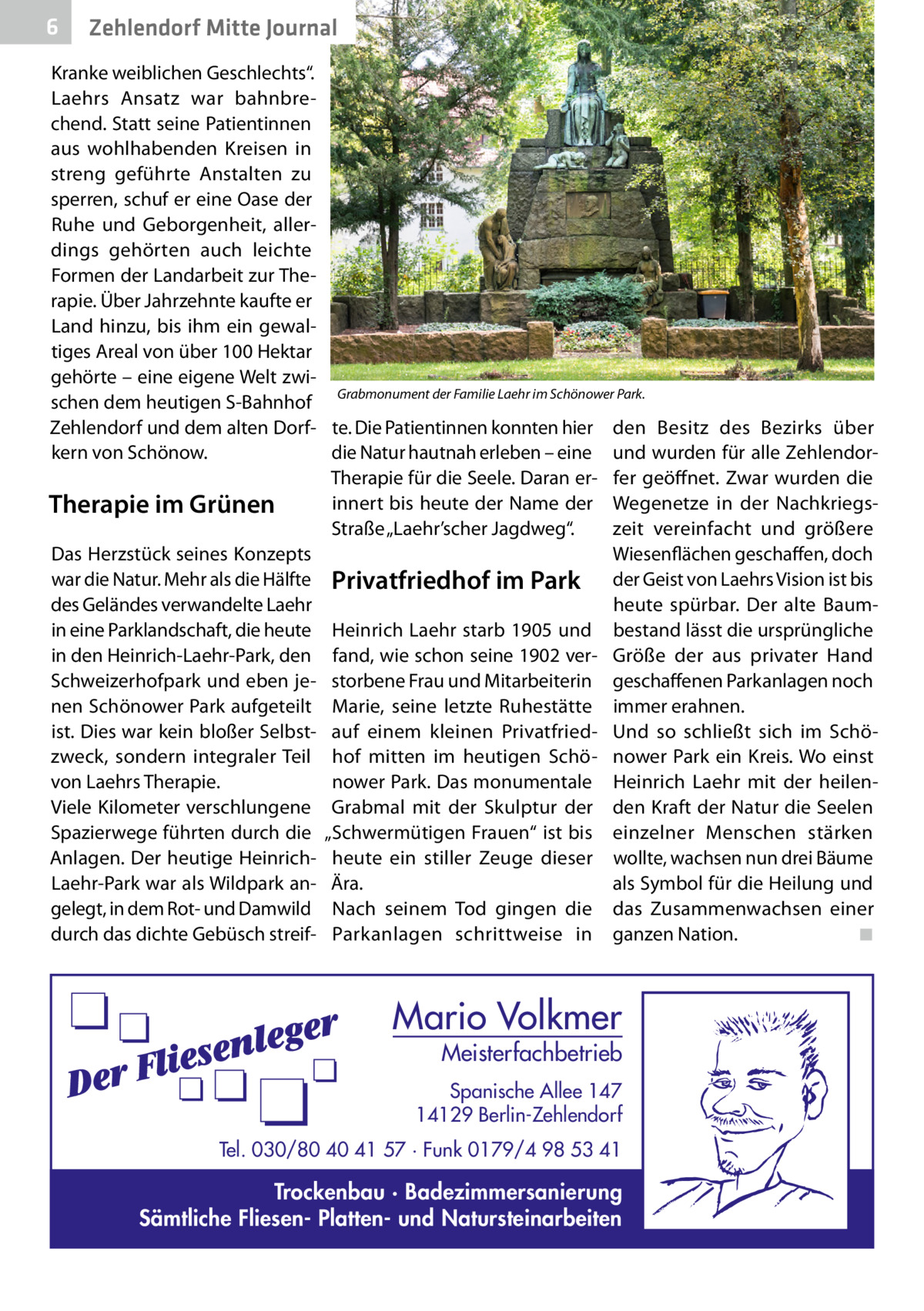 6  Zehlendorf Mitte Journal  Kranke weiblichen Geschlechts“. Laehrs Ansatz war bahnbrechend. Statt seine Patientinnen aus wohlhabenden Kreisen in streng geführte Anstalten zu sperren, schuf er eine Oase der Ruhe und Geborgenheit, allerdings gehörten auch leichte Formen der Landarbeit zur Therapie. Über Jahrzehnte kaufte er Land hinzu, bis ihm ein gewaltiges Areal von über 100 Hektar gehörte – eine eigene Welt zwischen dem heutigen S-Bahnhof Grabmonument der Familie Laehr im Schönower Park. Zehlendorf und dem alten Dorf- te. Die Patientinnen konnten hier den Besitz des Bezirks über die Natur hautnah erleben – eine und wurden für alle Zehlendorkern von Schönow. Therapie für die Seele. Daran er- fer geöffnet. Zwar wurden die innert bis heute der Name der Wegenetze in der NachkriegsTherapie im Grünen Straße „Laehr’scher Jagdweg“. zeit vereinfacht und größere Das Herzstück seines Konzepts Wiesenflächen geschaffen, doch war die Natur. Mehr als die Hälfte Privatfriedhof im Park der Geist von Laehrs Vision ist bis des Geländes verwandelte Laehr heute spürbar. Der alte Baumin eine Parklandschaft, die heute Heinrich Laehr starb 1905 und bestand lässt die ursprüngliche in den Heinrich-Laehr-Park, den fand, wie schon seine 1902 ver- Größe der aus privater Hand Schweizerhofpark und eben je- storbene Frau und Mitarbeiterin geschaffenen Parkanlagen noch nen Schönower Park aufgeteilt Marie, seine letzte Ruhestätte immer erahnen. ist. Dies war kein bloßer Selbst- auf einem kleinen Privatfried- Und so schließt sich im Schözweck, sondern integraler Teil hof mitten im heutigen Schö- nower Park ein Kreis. Wo einst von Laehrs Therapie. nower Park. Das monumentale Heinrich Laehr mit der heilenViele Kilometer verschlungene Grabmal mit der Skulptur der den Kraft der Natur die Seelen Spazierwege führten durch die „Schwermütigen Frauen“ ist bis einzelner Menschen stärken Anlagen. Der heutige Heinrich- heute ein stiller Zeuge dieser wollte, wachsen nun drei Bäume Laehr-Park war als Wildpark an- Ära. als Symbol für die Heilung und gelegt, in dem Rot- und Damwild Nach seinem Tod gingen die das Zusammenwachsen einer durch das dichte Gebüsch streif- Parkanlagen schrittweise in ganzen Nation.� ◾  Mario Volkmer  Meisterfachbetrieb  Spanische Allee 147 14129 Berlin-Zehlendorf Tel. 030/80 40 41 57 · Funk 0179/4 98 53 41  Trockenbau · Badezimmersanierung Sämtliche Fliesen- Platten- und Natursteinarbeiten