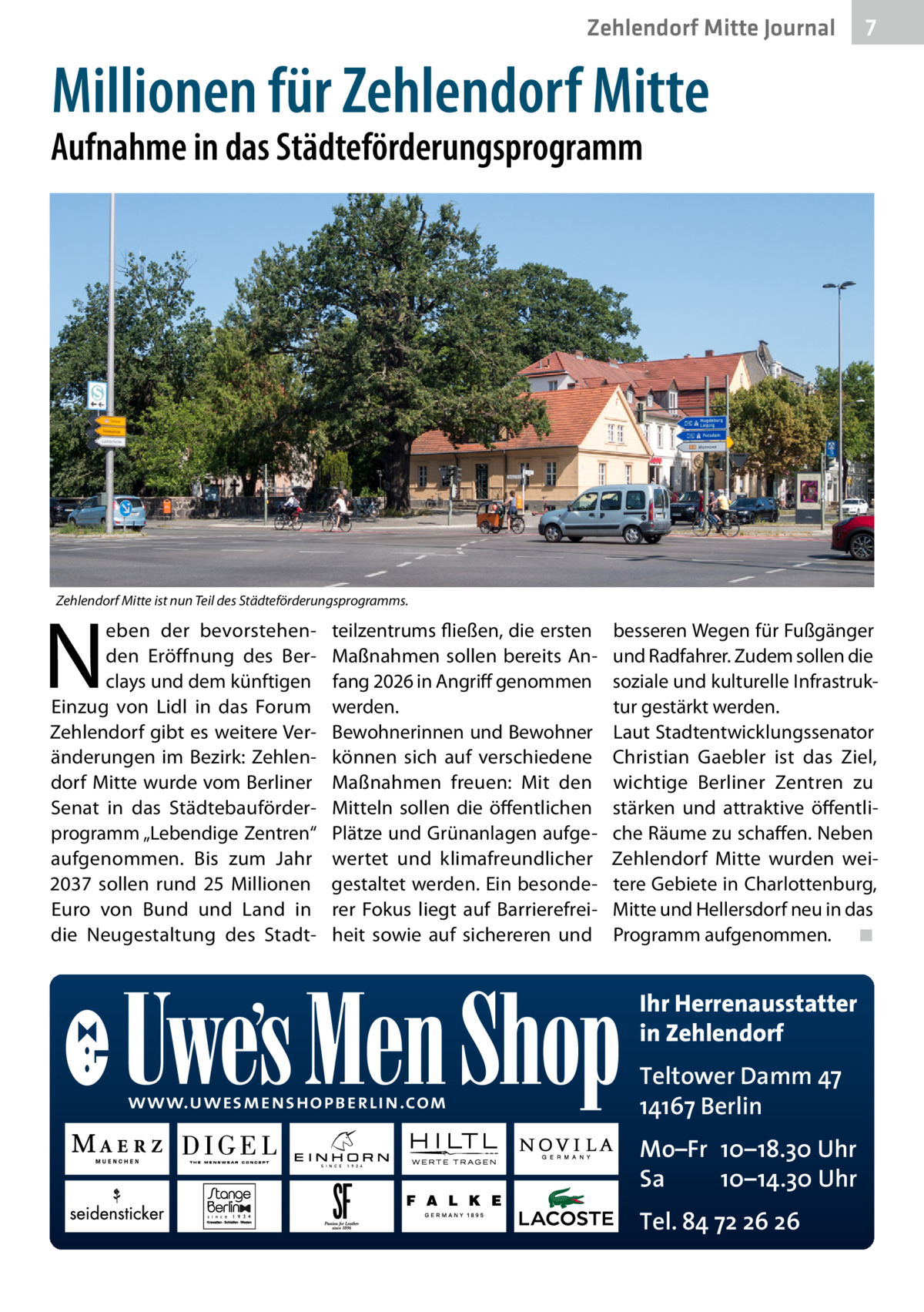Zehlendorf Mitte Gesundheit Journal  7  Millionen für Zehlendorf Mitte  Aufnahme in das Städteförderungsprogramm  Zehlendorf Mitte ist nun Teil des Städteförderungsprogramms.  N  eben der bevorstehenden Eröffnung des Berclays und dem künftigen Einzug von Lidl in das Forum Zehlendorf gibt es weitere Veränderungen im Bezirk: Zehlendorf Mitte wurde vom Berliner Senat in das Städtebauförderprogramm „Lebendige Zentren“ aufgenommen. Bis zum Jahr 2037 sollen rund 25  Millionen Euro von Bund und Land in die Neugestaltung des Stadt teilzentrums fließen, die ersten Maßnahmen sollen bereits Anfang 2026 in Angriff genommen werden. Bewohnerinnen und Bewohner können sich auf verschiedene Maßnahmen freuen: Mit den Mitteln sollen die öffentlichen Plätze und Grünanlagen aufgewertet und klimafreundlicher gestaltet werden. Ein besonderer Fokus liegt auf Barrierefreiheit sowie auf sichereren und  besseren Wegen für Fußgänger und Radfahrer. Zudem sollen die soziale und kulturelle Infrastruktur gestärkt werden. Laut Stadtentwicklungssenator Christian Gaebler ist das Ziel, wichtige Berliner Zentren zu stärken und attraktive öffentliche Räume zu schaffen. Neben Zehlendorf Mitte wurden weitere Gebiete in Charlottenburg, Mitte und Hellersdorf neu in das Programm aufgenommen.� ◾  Ihr Herrenausstatter in Zehlendorf www.uwesmenshopberlin.com  Teltower Damm 47 14167 Berlin Mo–Fr 10–18.30 Uhr Sa 10–14.30 Uhr Tel. 84 72 26 26