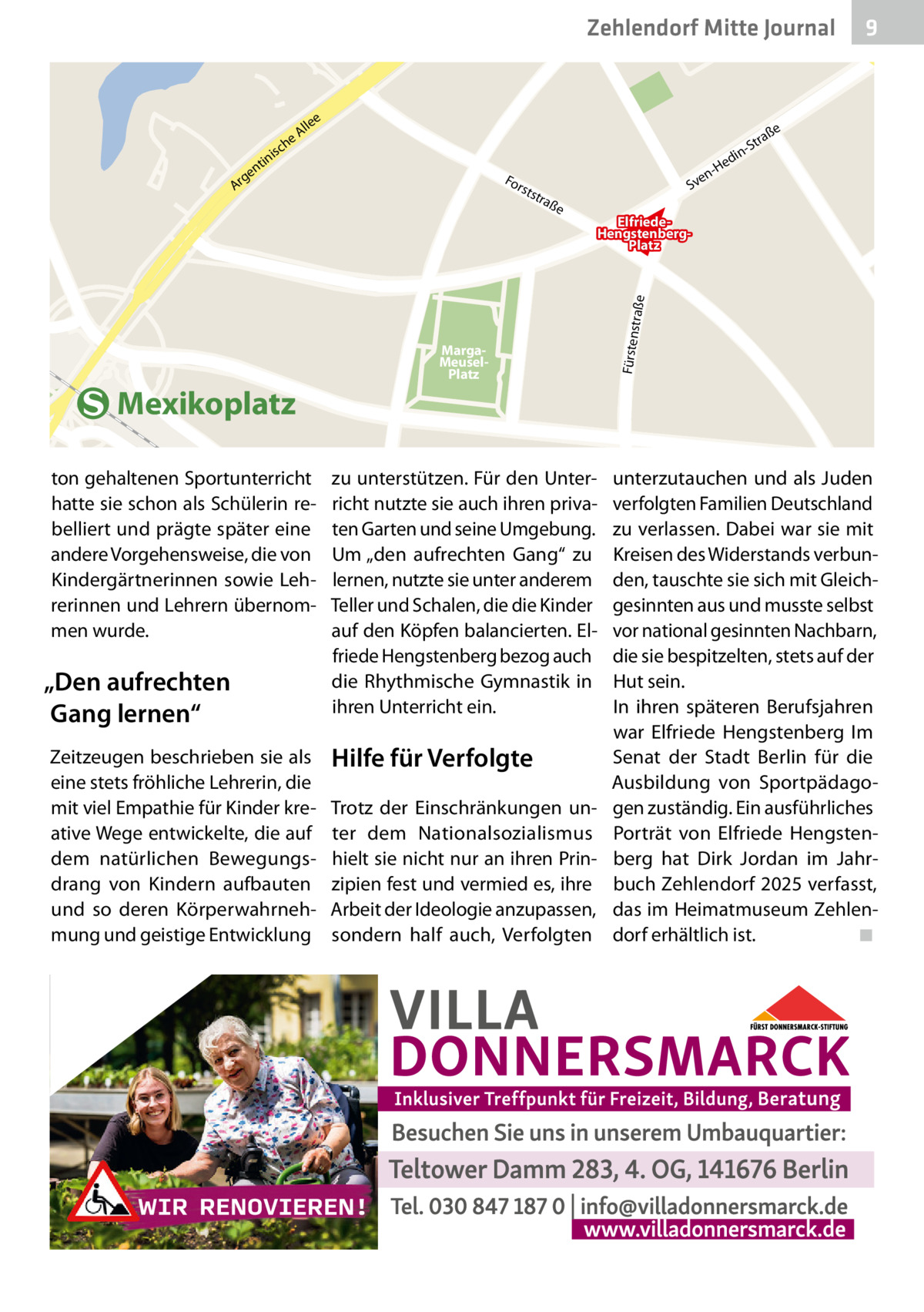 he  rh  üt  t  SvenHedin en str Platz Zehlendorf Mitte Journal 9 aß e  e  e ch  le Al  ße  ra -St  is  tin en  g Ar  in ed  -H  For s  tst  en Sv  raß  ElfriedeHengstenbergPlatz  Mexikoplatz ton gehaltenen Sportunterricht hatte sie schon als Schülerin rebelliert und prägte später eine andere Vorgehensweise, die von Kindergärtnerinnen sowie Lehrerinnen und Lehrern übernommen wurde.  „Den aufrechten Gang lernen“ Zeitzeugen beschrieben sie als eine stets fröhliche Lehrerin, die mit viel Empathie für Kinder kreative Wege entwickelte, die auf dem natürlichen Bewegungsdrang von Kindern aufbauten und so deren Körperwahrnehmung und geistige Entwicklung  MargaMeuselPlatz  zu unterstützen. Für den Unterricht nutzte sie auch ihren privaten Garten und seine Umgebung. Um „den aufrechten Gang“ zu lernen, nutzte sie unter anderem Teller und Schalen, die die Kinder auf den Köpfen balancierten. Elfriede Hengstenberg bezog auch die Rhythmische Gymnastik in ihren Unterricht ein.  Hilfe für Verfolgte Trotz der Einschränkungen unter dem Nationalsozialismus hielt sie nicht nur an ihren Prinzipien fest und vermied es, ihre Arbeit der Ideologie anzupassen, sondern half auch, Verfolgten  Fürsten  straße  e  unterzutauchen und als Juden verfolgten Familien Deutschland zu verlassen. Dabei war sie mit Kreisen des Widerstands verbunden, tauschte sie sich mit Gleichgesinnten aus und musste selbst vor national gesinnten Nachbarn, die sie bespitzelten, stets auf der Hut sein. In ihren späteren Berufsjahren war Elfriede Hengstenberg Im Senat der Stadt Berlin für die Ausbildung von Sportpädagogen zuständig. Ein ausführliches Porträt von Elfriede Hengstenberg hat Dirk Jordan im Jahrbuch Zehlendorf 2025 verfasst, das im Heimatmuseum Zehlendorf erhältlich ist. ◾