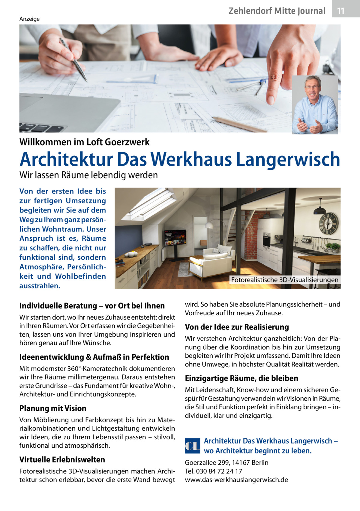 Zehlendorf Mitte Journal  Anzeige  11  Willkommen im Loft Goerzwerk  Architektur Das Werkhaus Langerwisch Wir lassen Räume lebendig werden Von der ersten Idee bis zur fertigen Umsetzung begleiten wir Sie auf dem Weg zu Ihrem ganz persönlichen Wohntraum. Unser Anspruch ist es, Räume zu schaffen, die nicht nur funktional sind, sondern Atmosphäre, Persönlichkeit und Wohlbefinden ausstrahlen.  Fotorealistische 3D-Visualisierungen  Individuelle Beratung – vor Ort bei Ihnen Wir starten dort, wo Ihr neues Zuhause entsteht: direkt in Ihren Räumen. Vor Ort erfassen wir die Gegebenheiten, lassen uns von Ihrer Umgebung inspirieren und hören genau auf Ihre Wünsche.  Ideenentwicklung & Aufmaß in Perfektion Mit modernster 360°-Kameratechnik dokumentieren wir Ihre Räume millimetergenau. Daraus entstehen erste Grundrisse – das Fundament für kreative Wohn-, Architektur- und Einrichtungskonzepte.  Planung mit Vision Von Möblierung und Farbkonzept bis hin zu Materialkombinationen und Lichtgestaltung entwickeln wir Ideen, die zu Ihrem Lebensstil passen – stilvoll, funktional und atmosphärisch.  Virtuelle Erlebniswelten Fotorealistische 3D-Visualisierungen machen Architektur schon erlebbar, bevor die erste Wand bewegt  wird. So haben Sie absolute Planungssicherheit – und Vorfreude auf Ihr neues Zuhause.  Von der Idee zur Realisierung Wir verstehen Architektur ganzheitlich: Von der Planung über die Koordination bis hin zur Umsetzung begleiten wir Ihr Projekt umfassend. Damit Ihre Ideen ohne Umwege, in höchster Qualität Realität werden.  Einzigartige Räume, die bleiben Mit Leidenschaft, Know-how und einem sicheren Gespür für Gestaltung verwandeln wir Visionen in Räume, die Stil und Funktion perfekt in Einklang bringen – individuell, klar und einzigartig.  Architektur Das Werkhaus Langerwisch – wo Architektur beginnt zu leben. Goerzallee 299, 14167 Berlin Tel. 030 84 72 24 17 www.das-werkhauslangerwisch.de  Willkommen im Loft G