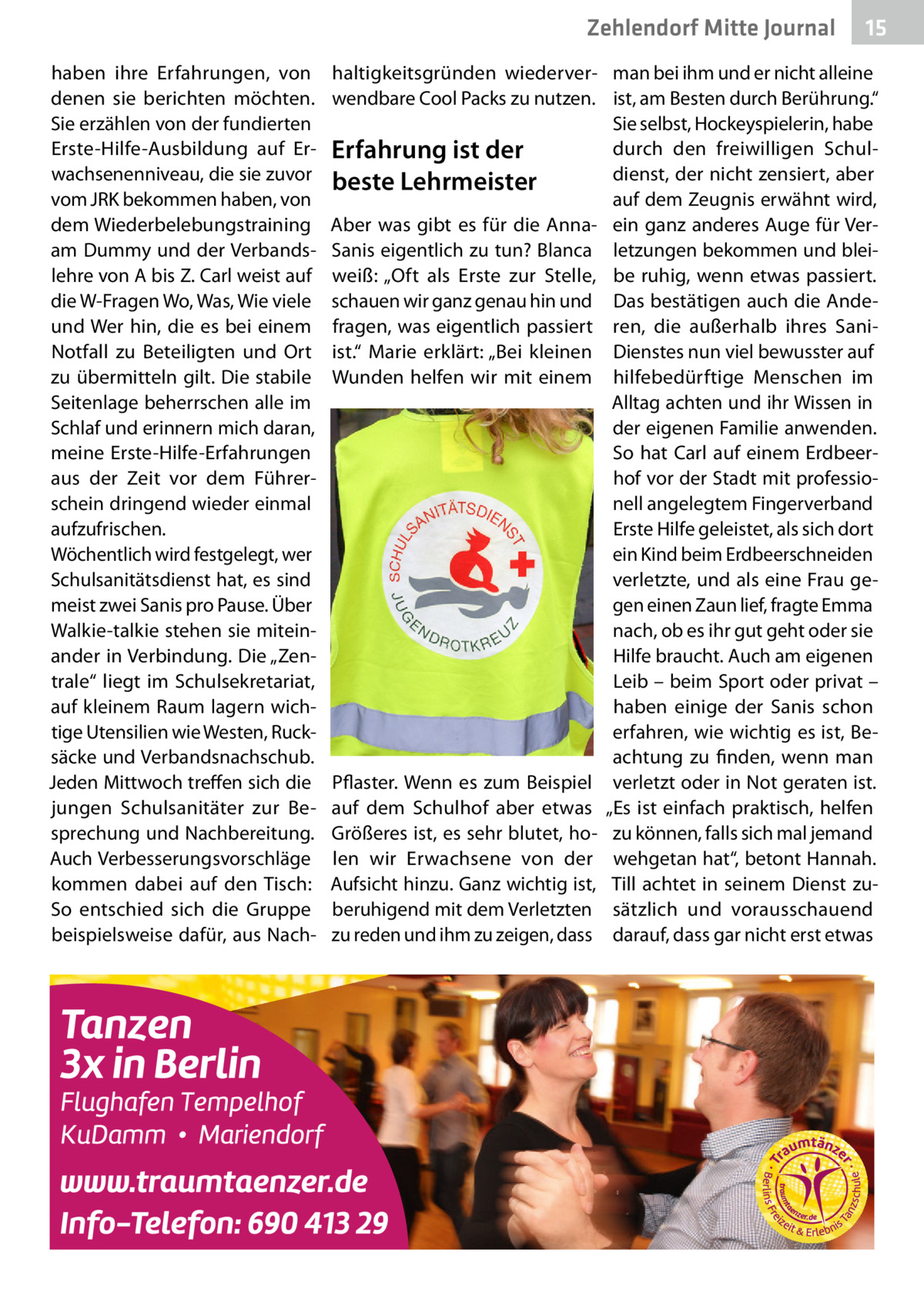 Zehlendorf Mitte Journal haben ihre Erfahrungen, von denen sie berichten möchten. Sie erzählen von der fundierten Erste-Hilfe-Ausbildung auf Erwachsenenniveau, die sie zuvor vom JRK bekommen haben, von dem Wiederbelebungstraining am Dummy und der Verbandslehre von A bis Z. Carl weist auf die W-Fragen Wo, Was, Wie viele und Wer hin, die es bei einem Notfall zu Beteiligten und Ort zu übermitteln gilt. Die stabile Seitenlage beherrschen alle im Schlaf und erinnern mich daran, meine Erste-Hilfe-Erfahrungen aus der Zeit vor dem Führerschein dringend wieder einmal aufzufrischen. Wöchentlich wird festgelegt, wer Schulsanitätsdienst hat, es sind meist zwei Sanis pro Pause. Über Walkie-talkie stehen sie miteinander in Verbindung. Die „Zentrale“ liegt im Schulsekretariat, auf kleinem Raum lagern wichtige Utensilien wie Westen, Rucksäcke und Verbandsnachschub. Jeden Mittwoch treffen sich die jungen Schulsanitäter zur Besprechung und Nachbereitung. Auch Verbesserungsvorschläge kommen dabei auf den Tisch: So entschied sich die Gruppe beispielsweise dafür, aus Nach 15  haltigkeitsgründen wiederver- man bei ihm und er nicht alleine wendbare Cool Packs zu nutzen. ist, am Besten durch Berührung.“ Sie selbst, Hockeyspielerin, habe durch den freiwilligen SchulErfahrung ist der dienst, der nicht zensiert, aber beste Lehrmeister auf dem Zeugnis erwähnt wird, Aber was gibt es für die Anna- ein ganz anderes Auge für VerSanis eigentlich zu tun? Blanca letzungen bekommen und bleiweiß: „Oft als Erste zur Stelle, be ruhig, wenn etwas passiert. schauen wir ganz genau hin und Das bestätigen auch die Andefragen, was eigentlich passiert ren, die außerhalb ihres Saniist.“ Marie erklärt: „Bei kleinen Dienstes nun viel bewusster auf Wunden helfen wir mit einem hilfebedürftige Menschen im Alltag achten und ihr Wissen in der eigenen Familie anwenden. So hat Carl auf einem Erdbeerhof vor der Stadt mit professionell angelegtem Fingerverband Erste Hilfe geleistet, als sich dort ein Kind beim Erdbeerschneiden verletzte, und als eine Frau gegen einen Zaun lief, fragte Emma nach, ob es ihr gut geht oder sie Hilfe braucht. Auch am eigenen Leib – beim Sport oder privat – haben einige der Sanis schon erfahren, wie wichtig es ist, Beachtung zu finden, wenn man Pflaster. Wenn es zum Beispiel verletzt oder in Not geraten ist. auf dem Schulhof aber etwas „Es ist einfach praktisch, helfen Größeres ist, es sehr blutet, ho- zu können, falls sich mal jemand len wir Erwachsene von der wehgetan hat“, betont Hannah. Aufsicht hinzu. Ganz wichtig ist, Till achtet in seinem Dienst zuberuhigend mit dem Verletzten sätzlich und vorausschauend zu reden und ihm zu zeigen, dass darauf, dass gar nicht erst etwas