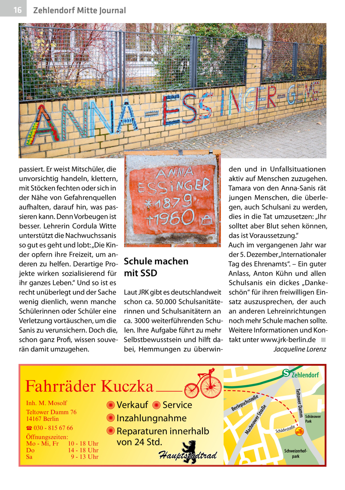 Zehlendorf Mitte Journal  passiert. Er weist Mitschüler, die unvorsichtig handeln, klettern, mit Stöcken fechten oder sich in der Nähe von Gefahrenquellen aufhalten, darauf hin, was passieren kann. Denn Vorbeugen ist besser. Lehrerin Cordula Witte unterstützt die Nachwuchssanis so gut es geht und lobt: „Die Kinder opfern ihre Freizeit, um anderen zu helfen. Derartige Projekte wirken sozialisierend für ihr ganzes Leben.“ Und so ist es recht unüberlegt und der Sache wenig dienlich, wenn manche Schülerinnen oder Schüler eine Verletzung vortäuschen, um die Sanis zu verunsichern. Doch die, schon ganz Profi, wissen souverän damit umzugehen.  Schule machen mit SSD Laut JRK gibt es deutschlandweit schon ca. 50.000 Schulsanitäterinnen und Schulsanitätern an ca. 3000 weiterführenden Schulen. Ihre Aufgabe führt zu mehr Selbstbewusstsein und hilft dabei, Hemmungen zu überwin den und in Unfallsituationen aktiv auf Menschen zuzugehen. Tamara von den Anna-Sanis rät jungen Menschen, die überlegen, auch Schulsani zu werden, dies in die Tat umzusetzen: „Ihr solltet aber Blut sehen können, das ist Voraussetzung.“ Auch im vergangenen Jahr war der 5. Dezember „Internationaler Tag des Ehrenamts“. – Ein guter Anlass, Anton Kühn und allen Schulsanis ein dickes „Dankeschön“ für ihren freiwilligen Einsatz auszusprechen, der auch an anderen Lehreinrichtungen noch mehr Schule machen sollte. Weitere Informationen und Kontakt unter www.jrk-berlin.de ◾ Jacqueline Lorenz  e  ow er S traß chn  Schönower Park  Schweizerhofpark  Str.  jery Ma  str.  andd  ra ße  h rauc  Hauptstadtrad  S c hä d e s t  Mühlenstr -H Prinz  e raß  chst  leps  Ber  mm  Verkauf Service Inzahlungnahme Reparaturen innerhalb von 24 Std.  udstr.  Gertra  Inh. M. Mosolf Teltower Damm 76 14167 Berlin ☎ 030 - 815 67 66 Öffnungszeiten: Mo - Mi, Fr 10 - 18 Uhr Do 14 - 18 Uhr Sa 9 - 13 Uhr  Teltower Da  Fahrräder Kuczka  n e Stub  Zehlendorf  str.  16