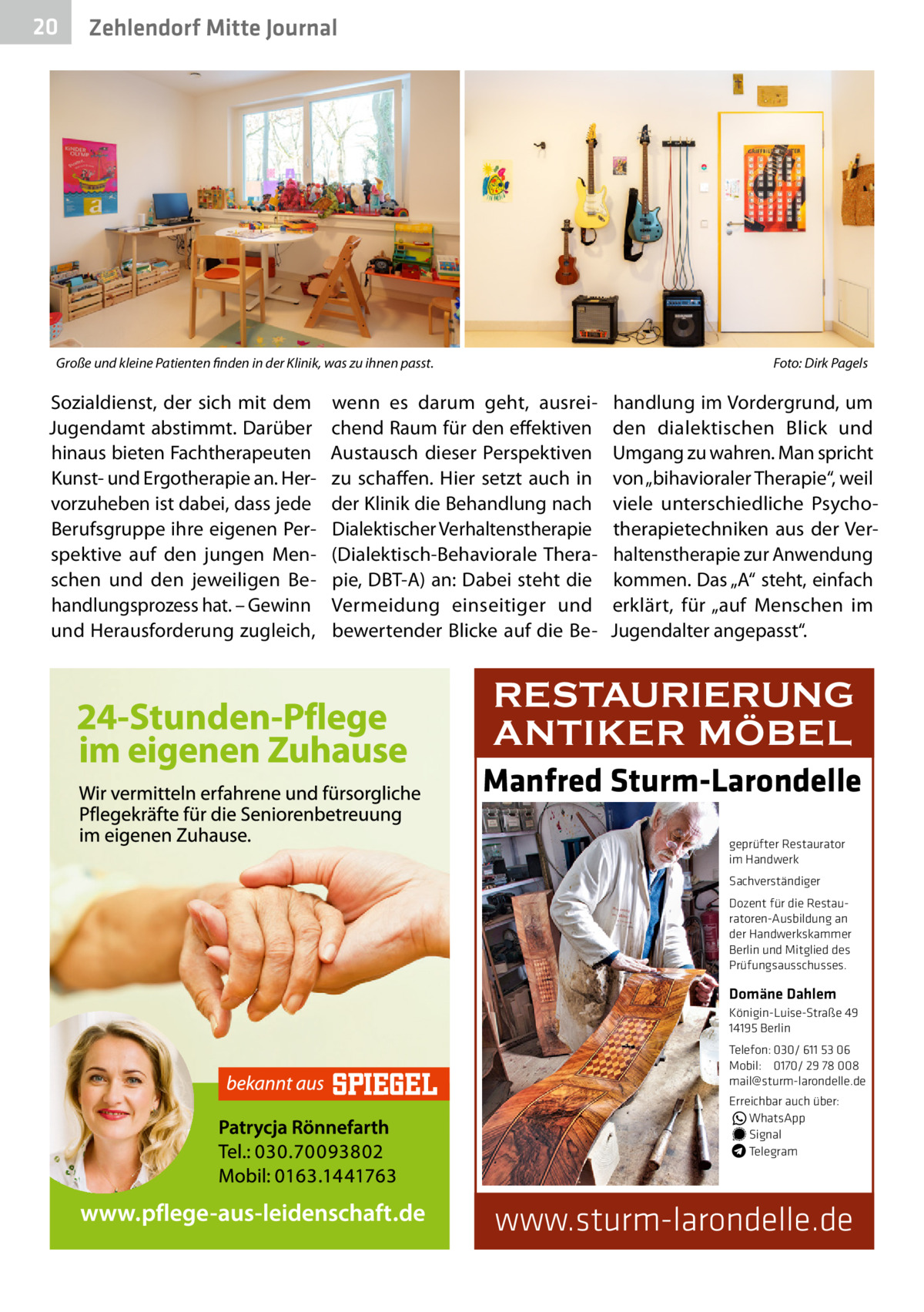20  Zehlendorf Mitte Journal  Große und kleine Patienten finden in der Klinik, was zu ihnen passt. �  Sozialdienst, der sich mit dem Jugendamt abstimmt. Darüber hinaus bieten Fachtherapeuten Kunst- und Ergotherapie an. Hervorzuheben ist dabei, dass jede Berufsgruppe ihre eigenen Perspektive auf den jungen Menschen und den jeweiligen Behandlungsprozess hat. – Gewinn und Herausforderung zugleich,  Foto: Dirk Pagels  wenn es darum geht, ausreichend Raum für den effektiven Austausch dieser Perspektiven zu schaffen. Hier setzt auch in der Klinik die Behandlung nach Dialektischer Verhaltenstherapie (Dialektisch-Behaviorale Therapie, DBT-A) an: Dabei steht die Vermeidung einseitiger und bewertender Blicke auf die Be handlung im Vordergrund, um den dialektischen Blick und Umgang zu wahren. Man spricht von „bihavioraler Therapie“, weil viele unterschiedliche Psychotherapietechniken aus der Verhaltenstherapie zur Anwendung kommen. Das „A“ steht, einfach erklärt, für „auf Menschen im Jugendalter angepasst“.  RESTAURIERUNG ANTIKER MÖBEL Manfred Sturm-Larondelle geprüfter Restaurator im Handwerk Sachverständiger Dozent für die Restauratoren-Ausbildung an der Handwerkskammer Berlin und Mitglied des Prüfungsausschusses.  Domäne Dahlem Königin-Luise-Straße 49 14195 Berlin Telefon: 030/ 611 53 06 Mobil: 0170/ 29 78 008 mail@sturm-larondelle.de Erreichbar auch über: � WhatsApp � Signal Telegram  www.sturm-larondelle.de