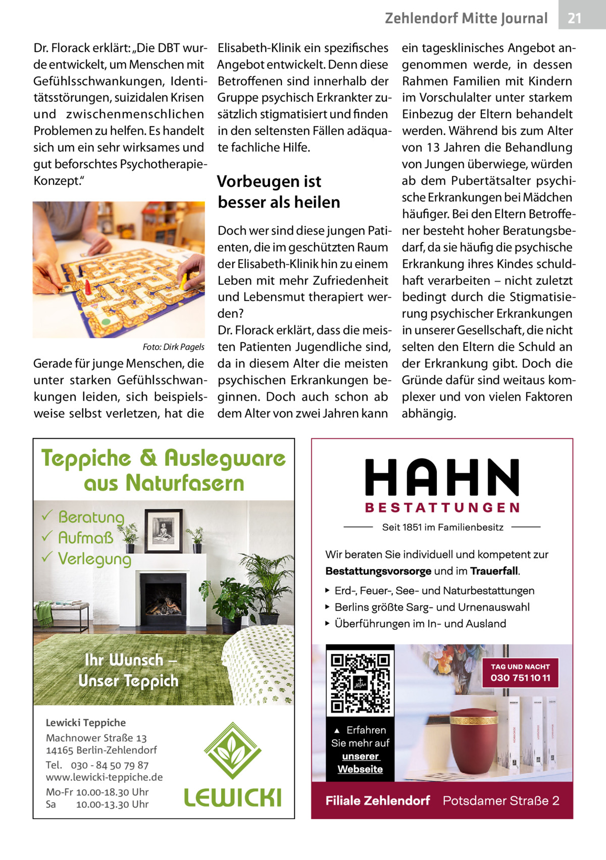 Zehlendorf Mitte Journal Dr. Florack erklärt: „Die DBT wurde entwickelt, um Menschen mit Gefühlsschwankungen, Identitätsstörungen, suizidalen Krisen und zwischenmenschlichen Problemen zu helfen. Es handelt sich um ein sehr wirksames und gut beforschtes PsychotherapieKonzept.“  Elisabeth-Klinik ein spezifisches Angebot entwickelt. Denn diese Betroffenen sind innerhalb der Gruppe psychisch Erkrankter zusätzlich stigmatisiert und finden in den seltensten Fällen adäquate fachliche Hilfe.  Vorbeugen ist besser als heilen  Doch wer sind diese jungen Patienten, die im geschützten Raum der Elisabeth-Klinik hin zu einem Leben mit mehr Zufriedenheit und Lebensmut therapiert werden? Dr. Florack erklärt, dass die meisFoto: Dirk Pagels ten Patienten Jugendliche sind, Gerade für junge Menschen, die da in diesem Alter die meisten unter starken Gefühlsschwan- psychischen Erkrankungen bekungen leiden, sich beispiels- ginnen. Doch auch schon ab weise selbst verletzen, hat die dem Alter von zwei Jahren kann  Teppiche & Auslegware aus Naturfasern  Beratung  Aufmaß  Verlegung  Ihr Wunsch – Unser Teppich Lewicki Teppiche Machnower Straße   Berlin-Zehlendorf Tel.  -     www.lewicki-teppiche.de Mo-Fr .-. Uhr Sa .-. Uhr  21  ein tagesklinisches Angebot angenommen werde, in dessen Rahmen Familien mit Kindern im Vorschulalter unter starkem Einbezug der Eltern behandelt werden. Während bis zum Alter von 13 Jahren die Behandlung von Jungen überwiege, würden ab dem Pubertätsalter psychische Erkrankungen bei Mädchen häufiger. Bei den Eltern Betroffener besteht hoher Beratungsbedarf, da sie häufig die psychische Erkrankung ihres Kindes schuldhaft verarbeiten – nicht zuletzt bedingt durch die Stigmatisierung psychischer Erkrankungen in unserer Gesellschaft, die nicht selten den Eltern die Schuld an der Erkrankung gibt. Doch die Gründe dafür sind weitaus komplexer und von vielen Faktoren abhängig.