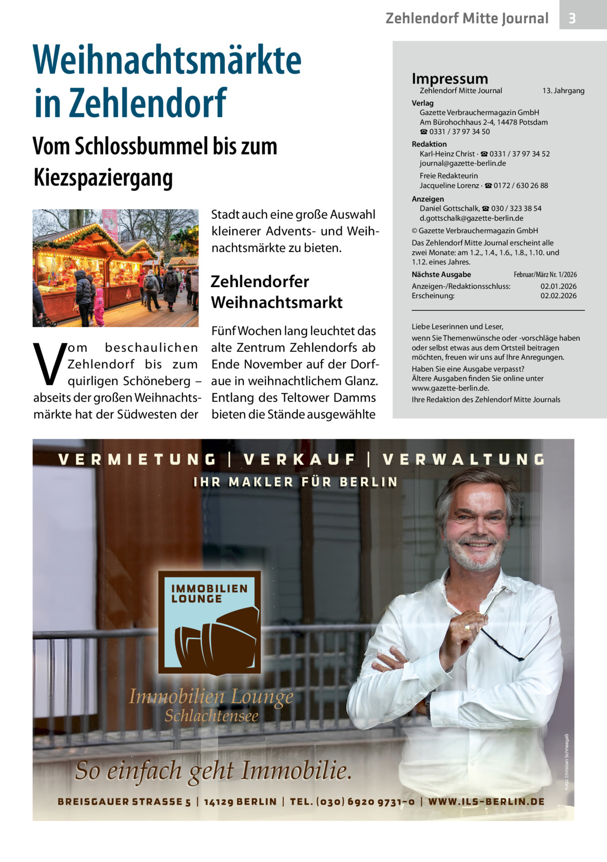 Zehlendorf Mitte Journal  Weihnachtsmärkte in Zehlendorf Vom Schlossbummel bis zum Kiezspaziergang Stadt auch eine große Auswahl kleinerer Advents- und Weihnachtsmärkte zu bieten.  Zehlendorfer Weihnachtsmarkt Fünf Wochen lang leuchtet das om beschaulichen alte Zentrum Zehlendorfs ab Zehlendorf bis zum Ende November auf der Dorfquirligen Schöneberg – aue in weihnachtlichem Glanz. abseits der großen Weihnachts- Entlang des Teltower Damms märkte hat der Südwesten der bieten die Stände ausgewählte  V  IHR MAKLER FÜR BERLIN  Immobilien Lounge Schlachtensee  So einfach geht Immobilie.  Impressum  Zehlendorf Mitte Journal  3  13. Jahrgang  Verlag Gazette Verbrauchermagazin GmbH Am Bürohochhaus 2-4, 14478 Potsdam ☎ 0331 / 37 97 34 50 Redaktion Karl-Heinz Christ · ☎ 0331 / 37 97 34 52 journal@gazette-berlin.de Freie Redakteurin Jacqueline Lorenz · ☎ 0172 / 630 26 88 Anzeigen Daniel Gottschalk, ☎ 030 / 323 38 54 d.gottschalk@gazette-berlin.de © Gazette Verbrauchermagazin GmbH Das Zehlendorf Mitte Journal erscheint alle zwei Monate: am 1.2., 1.4., 1.6., 1.8., 1.10. und 1.12. eines Jahres. Februar/März Nr. 1/2026 Nächste Ausgabe Anzeigen-/Redaktionsschluss: 02.01.2026 Erscheinung: 02.02.2026  Liebe Leserinnen und Leser, wenn Sie Themenwünsche oder -vorschläge haben oder selbst etwas aus dem Ortsteil beitragen möchten, freuen wir uns auf Ihre Anregungen. Haben Sie eine Ausgabe verpasst? Ältere Ausgaben finden Sie online unter www.gazette-berlin.de. Ihre Redaktion des Zehlendorf Mitte Journals